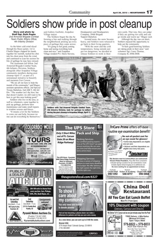 17April 26, 2013 — MOUNTAINEER
TriCare Prime offers off-base
routine eye examination beneﬁt!
No out-of-pocket cost for
an eye exam for glasses!
No Primary Care referral is
necessary. Simply call for
an appointment.
Southside Between Northside
598-1392 548-8717 598-5068
TriCare Standard, TriCare Reserve and TriCare for Life also accepted. Prescriptions may be ﬁlled
anywhere. Contact lens evaluation available for additional cost. Call for program details.
The doctors next to LensCrafters are contracted
Tricare Prime Providers. They offer three convenient
Colorado Springs Locations for eye examinations. Exam
includes digital retinal imaging at no additional cost.
My one reason?
To show I
care about
my community.
You only need one reason
to donate plasma.
Find out how becoming a plasma donor can make a
difference for patients and help you earn extra money.
Inadditiontomeetingthedonationcriteria,youmustprovideavalidphoto
I.D., proof of your current address and your Social Security or immigration
cardtodonate.Mustbe18yearsofageoroldertodonate.
As a new donor, you can earn up to $100 this week.
Biomat USA
3776 Airport Road Colorado Springs, CO 80910
(719) 380-6991
Pyramid Motors Auctions Co.
(Pueblo) 719-547-3585
(Fountain) 719-382-5151
PyramidAutoAuction.com
PUBLIC
& DEALER
AUCTION
AUTO
200-300unitstochoosefrom
everyauction.Cars,Pickups,
SUVs,RVs,BankRepos,etc…
Consignments
welcome!
1stand3rd
Saturday
905SantaFeAve.
Fountain,CO
2nd
Saturday
2751N.PuebloBlvd.
Pueblo,CO
Hours: Mon-Thurs 11am-9:30pm
Friday 11am-10pm
Saturday 12 noon -10pm
Sunday 4pm -9pm
China Doll
Restaurant
WeDeliverToFt.CarsonandwearejustminutesawayfromthePost!
10% Discount with coupon
Mon-Fri (11am-2pm)
579-8822 or 579-8833
3629 Star Ranch Rd.
(Delivery, Carryout and Dine-In)
*FREE Delivery - 4 Mile Radius
(Minimum $15 Order)
Open 7 Days a Week
All You Can Eat Lunch Buffet
HWY115
Ft. Carson
Main Gate
CCOLOL
AAND
T
Divvide Colorarado,
LOLOORARAADDO OOOLFLFWWWOWO
WWILLDDLLIIFEFE CECENNTETEER
TOURS
719-687-9742 · www
T
w.wolfeducation.org
OURS
aaccebboookFF
iPPhhoonne & i aad AppppsAPP
The UPS Store - Fountain
6885 Mesa Ridge Parkway
(Next to Safeway)
Fountain, CO 80817
719-390-0745
Mon-Fri: 8:30 to 6:00
Sat/Sun:9:00 to 2:00
100% Veteran Owned & Operated
APO/AE Shipping and Mail Forwarding
FREE UPS AND USPS DROP OFF SERVICE
theupsstorelocal.com/6327
Pack and Ship
Packing Services
here at The UPS Store® can pack
almost anything. We can save
you time and help ensure your
items arrive intact.
Shipping Services
We have a variety of shipping
options to meet every deadline
the right speed, the right time,
and the right cost.
Only 5 Short Miles
out of Ft. Carson
Gate 20 on Mesa
Ridge Parkway!
Soldiers show pride in post cleanupStory and photo by
Staff Sgt. Ruth Pagán
2nd Armored Brigade Combat
Team Public Affairs Office,
4th Infantry Division
As the bitter cold wind sliced
through his fleece jacket, 1st Lt.
Chatlin Magee clapped his hands
together for warmth, tucked his chin
into his chest away from the wind,
and continued to scan his section for
bits of garbage he may have missed.
The lieutenant led fellow 2nd
Armored Brigade Combat Team,
4th Infantry Division, Soldiers
alongside other Arapahoe Village
community members during post
cleanup April 17, as part of a
semiannual initiative to beautify
and maintain Fort Carson.
“We are all out here to help the
morale of the community,” said Magee,
assistant operations officer, 2nd Special
Troops Battalion, 2nd ABCT, 4th Inf.
Div. “The weather isn’t the best, but
that doesn’t matter; we still want to be
here to get this area looking good.”
Soldiers who live in the area, as
well as volunteers, came together to
pick up garbage, perform lawn
maintenance and make small repairs
to window screens and fences.
“It means a lot for the Soldiers
to come out and help, because no
one can do everything by themselves,”
said Aubrey Guillotte, Arapahoe
Village mayor.
The Soldiers began the day by
forming a line and walking through
the neighborhood, picking up every
piece of garbage they came across.
“It’s going to feel good, coming
home and seeing everything look
clean and nice,” said Arapahoe
Village resident Pvt. Darin Stevens,
Headquarters and Headquarters
Company, 204th Brigade
Support Battalion.
Around noon, the snow became
heavy, and Soldiers were released to
go back to their living quarters.
“With the snow and the cold
temperatures, being outside just
got too dangerous; we decided to
release Soldiers to work in their
own yards. That way, they can judge
if they are getting too cold, and can
go inside and warm up,” Magee said.
Although the day was cut short,
Soldiers enjoyed the opportunity to
help out the community.
“It feels good knowing Soldiers
are taking pride in their area,” said
volunteer Sgt. Casey Thomas,
Company B, 204th BSB.
Soldiers with 2nd Armored Brigade Combat Team,
4th Infantry Division, look for garbage to collect
during the post cleanup in Arapahoe Village, April 17.
 