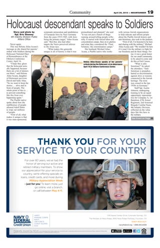 19April 26, 2013 — MOUNTAINEER
1139 Space Center Drive, Colorado Springs, CO
The Markets at Mesa Ridge, 6916 Mesa Ridge Parkway, Fountain, CO
DON’T MISS OUT!
navyfederal.org 1.888.842.6328
Federally insured by NCUA.Use of released Department of Defense imagery does not constitute product or organizational endorsement of any kind by the Department of Defense. Department of Defense photo.
App StoreSM
is a service mark of Apple, Inc. AndroidTM
is a trademark of Google, Inc. © 2013 Navy Federal NFCU 12399 Col (4-13)
For over 80 years, we’ve had the
honor of serving our active and
retired military members. To show
our appreciation for your service to
country, we’re offering specials on
loans, credit cards, and more during
Military Appreciation Week
—just for you! To learn more, just
go online, visit a branch,
or call between May 4-11.
THANK YOU FOR YOUR
SERVICE TO OUR COUNTRY
Holocaust descendant speaks to SoldiersStory and photo by
Sgt. Eric Glassey
4th Infantry Division Public
Affairs Office
Never again.
This was Helena Atlas-Acuna’s
message as she shared her parents’
ordeal with Soldiers during the
Holocaust National Days
of Remembrance at the
Elkhorn Conference
Center, April 16.
“I hope they gleen
that the holocaust actu-
ally happened, because
there are a lot of deniers
out there,” said Helena
Atlas-Acuna, daughter
of Holocaust survivors
David and Sally Atlas.
“So we want to keep the
stories … alive and in
front of people. The
whole point of this is …
to prevent something
like this from ever
happening again.”
The Pueblo native
spoke about how the
indifference of people
allowed Adolf Hitler
to wipe out millions
of people.
“First of all, what
makes it unique is that
it was state-sponsored,
systematic persecution and annihilation
of European Jews by Nazi Germany
from the years 1933-1945, with Jews
being the primary target,” Atlas-Acuna
said. “But they also had other
targets the Nazis perceived inferior
to the Arian race.
“What makes this genocide
unique in all of history is that it was
premeditated and planned,” she said.
“It was not just a bunch of thugs
running around killing people willy-
nilly. It started with forced labor and
concentration camps, then on to ghettos
and what they considered the ‘Final
Solution,’ the extermination camps.”
Her husband, Michael Atlas-
Acuna, a Pueblo native who works
with various Jewish organizations
to help educate and inform people
about the Pueblo Jewish history and
anti-Semitism, also took to the podium.
“First of all, I’m honored to be here
and sharing with the military,” Michael
Atlas-Acuna said. “We wouldn’t be here
if it wasn’t for the military to fight for
our freedoms and do these things. For
me, it was a great honor
for our small community
to be asked to come and
do this at Fort Carson.
“What is anti-
Semitism?” he asked
the attendees. “Anti-
Semitism is prejudice,
hatred or discrimination
against Jews or reasons
connected to the Jewish
heritage. The term
was coined in the late
1930s in Germany.”
Staff Sgt. Austin
Johnson, undergoing
training to be an equal
opportunity representa-
tive for Company A, 1st
Battalion, 67th Armor
Regiment, 2nd Armored
Brigade Combat Team,
4th Infantry Division,
reflected on the value
days like this have in
the military.
Helena Atlas-Acuna speaks of her parents’
ordeals during the Holocaust, at an observance
April 16 at Elkhorn Conference Center.
See Event on Page 25
 