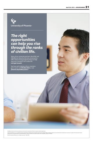 21April 26, 2013 — MOUNTAINEER
AlliedBarton Security Services provides security services for University of Phoenix campuses and learning centers.
University of Phoenix is an accredited university and longtime member of Servicemembers Opportunity Colleges (SOC). No Federal or Marine Corps endorsement of advertisers or sponsors is implied. The University’s Central
Administration is located at 1625 W. Fountainhead Pkwy., Tempe, AZ 85282-2371. Online Campus: 3157 E. Elwood St., Phoenix, AZ 85034.
© 2013 University of Phoenix, Inc. All rights reserved. | MIL-01941
The right
opportunities
can help you rise
through the ranks
of civilian life.
Many of our corporate partners, like AT&T and
AlliedBarton Security Services, are proud to
offer veteran hiring programs that can help
ease your transition into civilian life.
See how we’re helping military members
get to work. Call 719.306.3042 or visit
phoenix.edu/militarynews
 