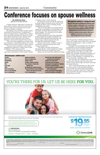 24 MOUNTAINEER — April 26, 2013
We strive to keep you connected. That’s why we offer 5 years of 1 low price on CenturyLink®
High-Speed Internet
with speeds up to 12 Mbps. No term commitment. Guaranteed.
5 years. 1 price. 0 term commitment.
CenturyLink®
High-Speed Internet
a month when
bundled with Unlimited
Nationwide Calling*
Call 888.285.9504
Click centurylink.com
Come in For locations, visit centurylink.com/stores
CenturyLink proudly supports the United States Army.
Join us at the Sky Sox game on May 11th for the Fort Carson
Appreciation Day, presented by USAA and CenturyLink.
*Offer ends 5/31/2013. New residential High-Speed Internet or existing residential Pure Broadband™ customers only. Services and offers not available everywhere. Price-Lock Guarantee Offer applies only to the monthly recurring charge for the listed service for sixty (60) consecutive months; excludes all taxes, fees, surcharges, and monthly
recurring fees for modem/router and professional installation. Listed monthly recurring charge of $19.95 applies to CenturyLink®
High-Speed Internet with speeds up to 12 Mbps and requires subscription to a CenturyLink®
Home Phone with Unlimited Nationwide Calling plan. An additional monthly fee (including professional installation, if
applicable) and a shipping and handling fee will apply to customer’s modem or router. Offer requires customer to remain in good standing and terminates if customer changes their account in any manner including any change to the required CenturyLink services (cancelled, upgraded, downgraded), telephone number change, or change of
physical location of any installed service (including customer moving from residence of installed services). General – CenturyLink may change, cancel, or substitute offers and services, including Locked-In Offer, or vary them by service area, at its sole discretion without notice. Requires credit approval and deposit may be required. Additional restrictions apply. Terms and
Conditions – All products and services are governed by tariffs, terms of service, or terms and conditions posted at www.centurylink.com. Taxes, Fees, and Surcharges – Applicable taxes, fees, and surcharges include a Carrier Universal Service charge, National Access Fee surcharge, a one-time High-Speed Internet activation fee, state and local fees that vary by area and certain
in-state surcharges. Cost recovery fees are not taxes or government-required charges for use. Taxes, fees, and surcharges apply based on standard monthly, not promotional, rates. Call for a listing of applicable taxes, fees, and surcharges. Monthly Rate – Monthly rate applies while customer subscribes to all qualifying services. If one (1) or more services are cancelled, the standard
monthly fee will apply to each remaining service. High-Speed Internet (HSI) – Customer must accept High-Speed Internet Subscriber Agreement prior to using service. Download speeds will range from 85% to 100% of the listed download speeds due to conditions outside of network control, including customer location, websites accessed,Internet congestion and customer equipment.
Private, Direct Connection and Speed Claims – Direct connection and consistency and speed claims are based on providing High-Speed Internet customers with a dedicated, virtual-circuit connection between their homes and the CenturyLink central ofﬁce. Home Phone with Unlimited Nationwide Calling – Service applies to one (1) residential phone line with direct-dial, local
and nationwide long distance voice calling from home phone, including Alaska, Puerto Rico, Guam, and U.S. Virgin Islands; excludes commercial use, call center, data and facsimile services (including dial-up Internet connections, data services, and facsimile; each may be billed at $0.10/minute), conference lines, directory and operator assistance, chat lines, pay-per-call, calling card use, or
multi-housingunits.Usagewillbemonitoredforcomplianceandservicemaybesuspended/terminatedfornoncompliance.Anadditionalchargemaybeassessedtocustomerifusageconsistentlyexceeds5,000minutes/mo.Internationalcallingbilledseparately.©2013CenturyLink,Inc.AllRightsReserved.ThenameCenturyLinkandthepathwayslogoaretrademarksofCenturyLink,Inc.
Conference focuses on spouse wellnessBy Catherine Ross
Special to the Mountaineer
A highly-interactive opportunity to explore the
many facets of wellness will come to Fort Carson
May 22, when Army Community Service hosts
the Spouse Wellness Conference.
The daylong event will feature keynote speaker
and author Dr. Karen Reivich, a comprehensive
menu of wellness classes to choose from, a catered
lunch and health screenings fair. Based out of Iron
Horse Sports and Fitness Center, portions of the
conference will also take place at the Forrest
Resiliency Center and the Special Events Center.
“This is the most comprehensive women’s well-
ness conference,” said Jennifer Antonia, wife of 4th
Infantry Division Chief of Staff Col. Bruce Antonia.
“This one is just so interactive,” said Antonia,
comparing the conference to similar events at other
installations. “This is going to be fun.”
Following the keynote address and a group
yoga stretch, participants will then attend a number
of breakout classes of their choosing.
The breakout sessions provide the opportunity
to sample outdoor recreation classes such as rock
climbing and fitness classes including Zumba,
weightlifting and cycling.
“They’re not only great for your health, they’re
a good way to meet people in the community,” said
Teia Mack, Iron Horse Sports and Fitness Center
facility manager. “It’s a lot more fun to do classes
than workout on your own.”
Classes provided by Evans Army Community
Hospital Department of Behavioral Health will
focus on mental and behavioral well-being, and
provide ways to improve personal self-care,
parenting skills and marital strategies.
Spouses will also have a chance to learn a
performance enhancing mental skill called
“energy management.”
“This helps to develop self-awareness
throughout the day,” said Comprehensive Soldier
and Family Fitness site manager Rory Travis.
Spouses can also learn about additional training
that CSF2 provides including resiliency-focused
classes and a leader course, which Travis encourages
spouses to attend because “a mom is a leader, a
leader of a family.”
Throughout the day, attendees have the option
to participate in an on-site health screening fair,
hosted by Evans Army Community Hospital.
Preventative screenings will include height,
weight, blood pressure, body mass index and
diabetic labs, if needed. Nutritional counseling will
also be available and a screen of immunization
records, to include children’s, if requested, can be
done to determine if anything is due.
The screenings will conclude with a one-on-one
meeting with a provider, who will review each
spouse’s results, discuss high risk factors and submit
any needed referrals.
“This is much different from any other health
fair when it comes to the individual evaluation
of your health care and providing individualized
health care screenings,” said Lt. Col. Diane Heinz,
nurse practitioner and chief of Patient-Centered
Medical Home at EACH.
Registration required
Spouses interested in attending the conference must
register in advance. Registration forms and detailed
class descriptions are available at http://www.wfcp.
carson.army.mil/SpouseWellnessConference.html.
Registration forms and fees must be turned in at
The Hub’s customer service counter. Child care is
available on a first-come, first-serve basis.
Call 719-526-8747 for more information.
Cycling
Intro to TRX
Weightlifting
Zumba
TRX
Step class
Yoga
Intro to kayaking
Intro to rock climbing
Intro to bouldering
Upping metabolism
Dietary supplements
Weight control
Healthy cooking methods
Your Numbers: Health and
Weight Loss
Navigating the medical system
Personal Self-Care: Tips to Reduce
Stress and Take Care of You
Put it in perspective
Refresh and relax with energy
management techniques
Children are hard work
Nurturing Parent Program
Deployment strategies for Families
Assertive communication
Survival skills for healthy families;
adult relationships
Active constructive responding
Are We Too Old for a Time Out?
Classes offered
 