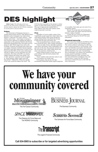 Call 634-5905 to subscribe or for targeted advertising opportunities
We have your
community covered
The Fort Carson Community
The Legal & Financial Community
The Peterson Air Force Base and
The NORAD Community
The Schriever Air Force Base Community
The Business Community
Editor’s note: The following article was
written by the Directorate of Emergency Services
division chiefs to inform the Fort Carson community
of current policies and procedures:
Police
The Directorate of Emergency Services is
working hand in hand with the 759th Military Police
Battalion on the Community Law Enforcement
Initiative. Under the CLEI, police officers — both
military and civilian — have begun to institute a
more proactive approach in engaging the public by
asking three to four questions based on the Priority
Information Requirement sheet each patrol receives
during its shift. Patrols target areas such as the
Exchange, Expresses and housing areas where they
can engage community members and ask targeted
questions to gain their impressions of crime on Fort
Carson and what DES can do as law enforcement
officials to improve services and better serve the
community. The intent of the PIR is to actively
engage residents and refrain from asking “Yes”
or “No” questions. A question can be as simple
as “What housing villages require more MP
foot patrols?” followed by “What time and day
of the week would best address this need?” The
CLEI has been successful so far and gives a better
picture on where DES needs to focus its attention.
This type of approach has enabled DES to
better address issues that crime statistics alone
could not provide in real time.
Fire
Regardless of recent weather, spring is here.
Traditionally, people mend their winter cabin fever
with spring cleaning. While going through the
spring cleaning frenzy, have these tips in mind
to help keep the home and Family safe:
Clear accumulated leaves and pine needles
from around the house, sheds, garages and gutters.
Clean out utility closets, especially around the
water heater and furnace. Keep combustibles clear
and wipe out the dust. Pay particular attention to
the area around vents. Check clothes dryers and
clean vents and hoses of built-up lint.
Inspect barbecue grills to ensure they are in
good working order and check propane tank
connections.
Ensure windows open and close easily in case
they are needed as an escape route.
In the garage, clean up any oily rags,
accumulated combustible liquids, papers/magazines
or recyclables. Store paint, gas cans and oil in a
responsible manner.
Review fire escape plan and meeting place.
Check smoke and carbon monoxide detector
batteries; replace if needed.
Contact the Fort Carson Fire Department
Fire Prevention Branch at 526-2679 for more
information.
Physical security
Fort Carson has fielded the RAPIDGate RCx
access control system at all installation gates.
This system embraces technology by allowing
access control personnel to electronically verify
state- and federally-issued photo identification
against open source law enforcement databases
and the installation bar roster. Incorporating
these technologies will enhance the installation’s
security posture by helping to identify
fraudulent/forged ID cards, personnel who
have been barred from installation entry and
wanted felons. Contact the DES Security
and Access Control Division at 526-5543 for
more information.
27April 26, 2013 — MOUNTAINEER
DES highlight
 