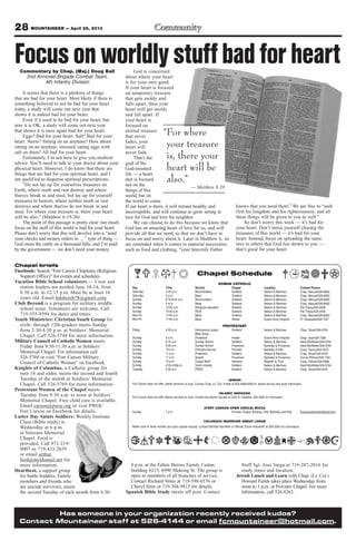 28 MOUNTAINEER — April 26, 2013
Has someone in your organization recently received kudos?
Contact Mountaineer staff at 526-4144 or email fcmountaineer@hotmail.com.
8 p.m. at the Fallen Heroes Family Center,
building 6215, 6990 Mekong St. The group is
open to members of all branches of service.
Contact Richard Stites at 719-598-6576 or
Cheryl Sims at 719-304-9815 for details.
Spanish Bible Study meets off post. Contact
Staff Sgt. Jose Varga at 719-287-2016 for
study times and location.
Jewish Lunch and Learn with Chap. (Lt. Col.)
Howard Fields takes place Wednesday from
noon to 1 p.m. at Provider Chapel. For more
information, call 526-8263.
Chapel briefs
Facebook: Search “Fort Carson Chaplains (Religious
Support Office)” for events and schedules.
Vacation Bible School volunteers — Crew and
station leaders are needed June 10-14, from
8:30 a.m. to 12:15 p.m. Must be at least 16
years old. Email bduboisb78@gmail.com.
Club Beyond is a program for military middle
school teens. Volunteers are welcome. Call
719-355-9594 for dates and times.
Youth Ministries: Christian Youth Group for
sixth- through 12th-graders meets Sunday
from 2:30-4:30 p.m. at Soldiers’ Memorial
Chapel. Call 526-5744 for more information.
Military Council of Catholic Women meets
Friday from 9:30-11:30 a.m. at Soldiers’
Memorial Chapel. For information call
526-5769 or visit “Fort Carson Military
Council of Catholic Women” on Facebook.
Knights of Columbus, a Catholic group for
men 18 and older, meets the second and fourth
Tuesday of the month at Soldiers’ Memorial
Chapel. Call 526-5769 for more information.
Protestant Women of the Chapel meets
Tuesday from 9:30 a.m. to noon at Soldiers’
Memorial Chapel. Free child care is available.
Email carson@pwoc.org or visit PWOC
Fort Carson on Facebook for details.
Latter Day Saints Soldiers: Weekly Institute
Class (Bible study) is
Wednesday at 6 p.m.
at Veterans Memorial
Chapel. Food is
provided. Call 971-219-
0007 or 719-433-2659
or email arthur.
ford@myldsmail.net for
more information.
Heartbeat, a support group
for battle buddies, Family
members and friends who
are suicide survivors, meets
the second Tuesday of each month from 6:30-
Chapel Schedule
ROMAN CATHOLIC
Day Time Service Chapel Location Contact Person
Saturday 4-45 p.m. Reconciliation Soldiers’ Nelson & Martinez Chap. Manuel/526-8583
Saturday 5 p.m. Mass Soldiers’ Nelson & Martinez Chap. Manuel/526-8583
Sunday 8:15-8:45 a.m. Reconciliation Soldiers’ Nelson & Martinez Chap. Manuel/526-8583
Sunday 9 a.m. Mass Soldiers’ Nelson & Martinez Chap. Manuel/526-8583
Sunday 10:30 a.m. Religious education Soldiers’ Nelson & Martinez Pat Treacy/524-2458
Sunday 10:30 a.m. RCIA Soldiers’ Nelson & Martinez Pat Treacy/524-2458
Mon-Fri 11:45 a.m. Mass Soldiers Nelson & Martinez Chap. Manuel/526-8583
Mon-Fri 11:45 a.m. Mass Healer Evans Army Hospital Fr. Nwatawali/526-7347
PROTESTANT
Friday 4:30 p.m. Intercessory prayer, Soldiers’ Nelson & Martinez Chap. Stuart/524-4316
Bible Study
Sunday 9 a.m. Protestant Healer Evans Army Hospital Chap. Gee/526-7386
Sunday 9:15 a.m. Sunday School Soldiers’ Nelson & Martinez Heidi McAllister/526-5744
Sunday 9:30 a.m. Sunday School Prussman Barkeley & Prussman Heidi McAllister/526-5744
Sunday 10 a.m. Orthodox Service Provider Barkeley & Ellis Chap. Oanca/503-4570
Sunday 11 a.m. Protestant Soldiers’ Nelson & Martinez Chap. Stuart/524-4316
Sunday 11 a.m. Gospel Prussman Barkeley & Prussman Ursula Pittman/503-1104
Sunday 10 a.m. Chapel NeXt Veterans Magrath & Titus Chap. Palmer/526-3888
Sunday 2:30-4:30p.m. Youth ministry Soldiers’ Nelson & Martinez Heidi McAllister/526-5744
Tuesday 9:30 a.m. PWOC Soldiers’ Nelson & Martinez Chap. Stuart/524-4316
JEWISH
Fort Carson does not offer Jewish services on post. Contact Chap. (Lt. Col.) Fields at 503-4090/4099 for Jewish service and study information
ISLAMIC SERVICES
Fort Carson does not offer Islamic services on post. Contact the Islamic Society at 2125 N. Chestnut, 632-3364 for information.
(FORT CARSON OPEN CIRCLE) WICCA
Sunday 1 p.m. Provider Chapel, Building 1350, Barkeley and Ellis ftcarsonopencircle@gmail.com
COLORADO WARRIORS SWEAT LODGE
Meets once or twice monthly and upon special request. Contact Michael Hackwith or Wendy Chunn-Hackwith at 285-5240 for information.
Commentary by Chap. (Maj.) Doug Ball
2nd Armored Brigade Combat Team,
4th Infantry Division
It seems that there is a plethora of things
that are bad for your heart. Most likely if there is
something believed to not be bad for your heart
today, a study will come out next year that
shows it is indeed bad for your heart.
Even if it used to be bad for your heart, but
now it is OK, a study will come out next year
that shows it is once again bad for your heart.
Eggs? Bad for your heart. Salt? Bad for your
heart. Stress? Sitting on an airplane? How about
sitting on an airplane, stressed, eating eggs with
salt on them? All bad for your heart.
Fortunately, I’m not here to give you medical
advice. You’ll need to talk to your doctor about your
physical heart. However, I do know that there are
things that are bad for your spiritual heart, and I
am qualified to dispense spiritual prescriptions.
“Do not lay up for yourselves treasures on
Earth, where moth and rust destroy and where
thieves break in and steal, but lay up for yourself
treasures in heaven, where neither moth or rust
destroys and where thieves do not break in and
steal. For where your treasure is, there your heart
will be also.” (Matthew 6:19-20)
The point of this passage is pretty clear: too much
focus on the stuff of this world is bad for your heart.
Please don’t worry that this will devolve into a “send
your checks and money orders to …” type of thing —
God owns the cattle on a thousand hills, and I’m paid
by the government — we don’t need your money.
God is concerned
about where your heart
is for your own good.
If your heart is focused
on temporary treasure
that gets moldy and
falls apart, then your
heart will get moldy
and fall apart. If
your heart is
focused on
eternal treasure
that never
fades, your
heart will
never fade.
That’s the
goal of the
God-oriented
life — a heart
that is focused
not on the
things of this
world, but on
the world to come.
If our heart is there, it will remain healthy and
incorruptible, and will continue to grow strong in
love for God and love for neighbor.
We can choose to do this because we know that
God has an amazing heart of love for us, and will
provide all that we need, so that we don’t have to
focus on and worry about it. Later in Matthew 6, we
are reminded when it comes to material necessities,
such as food and clothing, “your heavenly Father
knows that you need them.” We are free to “seek
first his kingdom and his righteousness, and all
these things will be given to you as well.”
So don’t worry this week — it’s bad for
your heart. Don’t stress yourself chasing the
treasures of this world — it’s bad for your
heart. Instead, focus on spreading the same
love to others that God has shown to you —
that’s good for your heart.
“For where
your treasure
is, there your
heart will be
also.”
— Matthew 6:20
Focusonworldlystuffbadforheart
 