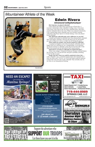 32 MOUNTAINEER — April 26, 2013
Mountaineer Athlete of the Week
Photo by Walt Johnson
Edwin Rivera
Intramural volleyball player
How long have you played volleyball?
I have played since high school, growing up in Puerto Rico. I
received a scholarship to play volleyball in college. Since I have been
in the Army, I have been on the All-Army volleyball teams, and I have
coached volleyball while in the Army. While I was stationed in Kentucky,
I also coached high school volleyball, and I am currently coaching
volleyball at Big House Sports in Colorado Springs. I have also played
beach volleyball.
Why did beach volleyball make such a difference in your life?
I actually got hooked on volleyball more from playing beach volleyball
than I did regular volleyball. I like the idea that it was me and another
guy and we either do it well or we didn’t do well during the games.
What would you consider your favorite moment in volleyball?
I coached my daughter’s team when she playeds volleyball, and my
biggest thrill was watching her win a championship. It was definitely
my favorite moment in volleyball, seeing that she has been able to take
what I have passed onto her and achieve such a great moment.
What haven’t you done in volleyball you wished had done?
When I was younger, I dreamed of being an Olympic volleyball player,
but now that I am a 43-year-old man; that goal is probably something
I won’t be able to reach.
People who don’t know me would be surprised to know that …
I play volleyball. I am a command sergeant major and I normally don’t
leave my office until 7:30 p.m., so a lot of my troops would be surprised
to know that I have the time to play volleyball. They normally only see
me when we are doing physical training.
NEED AN ESCAPE?
Look no farther than
Manitou Springs!
Nestled in the foot of Pikes Peak, Manitou Springs
is the perfect place to escape from your everyday
routine. Bring your family and spend a day,
or stay for a weekend and enjoy all of the
attractions, shopping, and dining that the Pikes
Peak Region has to offer, without breaking the bank!
Conveniently located on theWestSide
ofColoradoSprings!
Request a FREE Visitors Guide!
www.manitousprings.org
(719) 685-5089
Colorado Springs
NATIONAL AMERICAN UNIVERSITY
Associate, Bachelor’s & Master’s degrees
(719) 590-8300
csadmissions@national.edu
We are in the Ft. Carson Education Center
every Tuesday
Ask about our
5 1/2 week classes!
National American University is regionally accredited by The Higher Learning
Commission and a member of the North Central Association|www.ncahlc.org
6/2012
Accounting
Business
Criminal Justice
Healthcare
Information Technology
REDUCED
TUITION
for military
personnel
AND
dependents*
*Must provide a valid military ID card.
The individual pictured is not an actual service member.
TAXI
Digital Dispatch 24/7
Safe & Reliable
Online Reservations
Friendly Service
Lowest Rates
Professional Drivers
719-444-8989
SPRINGS CAB, LLC
www.springtaxicab.com info@cspringscab.com
 