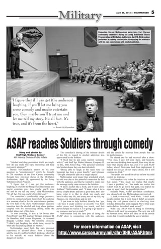 5April 26, 2013 — MOUNTAINEER
ASAPreachesSoldiersthroughcomedyStory and photos by
Staff Sgt. Wallace Bonner
4th Infantry Division Public Affairs
“Alcohol and drug prevention briefs are tough;
how do you make that topic interesting and keep
everyone’s attention?”
Bernie McGrenahan’s answer to his own
question is “entertainment,” which he brought
to 734 members of the Fort Carson community
through two, one-hour shows at the McMahon
Auditorium, April 18, sponsored by the Army
Substance Abuse Program.
“I figure that if I can get (the audience)
laughing, if you’ll let me bring you some comedy and
maybe entertain you, then maybe you’ll trust
me and let me tell my story,” said McGrenahan.
“It’s all fact. It’s true, and it’s from the heart.”
The comedian’s comfortable stage presence,
ability to connect and easy humor kept the audience
in a constant chuckle for the entertainment portion,
the first half of the show. McGrenahan’s seamless
transition into the alcohol and drug abuse portion,
coupled with his storytelling ability, made the
alcohol abuse part of the show.
“It was amazing, it was a lot better than
PowerPoint,” said Pvt. Zachary Grieger, Company D,
1st Battalion, 66th Armor Regiment, 1st Armored
Brigade Combat Team, 4th Infantry Division.
“I didn’t quit laughing the whole time, except for
when (he was) talking about his brother.”
McGrenahan used both his own personal
experience of alcohol abuse, from a teenager
until he was 24; and his brother’s drinking, which led
to his suicide, to reach Soldiers about the
dangers of alcohol.
The comedian’s sharing of the intimate details
of his life in regard to alcohol addiction was
appreciated by the Soldiers.
“I liked that he put some real-life testimony
with it,” said Staff Sgt. Walter Johnson, Company D,
1st Bn., 66th Armor Reg. “The personal testimony
lets Soldiers know they can beat (alcohol).
“Being able to laugh at the same time (as
learning) has been a great benefit,” said Johnson.
“This put a beautiful spin on a tough subject.”
McGrenahan went longer than scheduled, which
he said was due to the powerful connection he had
with the audience, and that he wanted to make sure
the message really came across to the Soldiers.
“I know alcohol like a book, and I know about
Soldiers,” McGrenahan said. “I know what it is to
have a couple drinks and have a good time, but I also
know what it is like to drink too much and
have it affect my life, and every area of my life; my
finances, my relationships and my job.
“I just want to help Soldiers identify that ‘yes,
I do have it under control,’ or possibly ‘I’ve been
under stress and drinking too much, and this
person helped me realize it. I’m going to go speak to
my resources and get on track.’”
McGrenahan said the best part of doing the
ASAP show is connecting with the audience,
and the emails he receives from people that see
his performances.
He shared one he had received after a show:
“‘Hey man, I just left your show, and honestly,
you have me thinking about myself. Your story hit me
more than anyone else’s has, ever. I’ve used ASAP
before, when I first came back from deployment. It
helped me not go all-out stupid drunk, but I still
continue to drink.’”
The sender also asked for advice on how he could
control his drinking.
McGrenahan said when he receives an email
that states, “‘You made me realize that maybe
I have a problem,’ or ‘You made me realize that
I don’t want to go down that path, you helped me
open my eyes,’ that’s the payoff right there.”
Susanne Watts, ASAP prevention coordinator,
was pleased with how McGrenahan was received.
“I think it went well,” said Watts. “I don’t think
people minded that it went long; I didn’t see people
doing the cell phone checks or checking their
watches. I think they were engaged. We’ve tried scare
tactics before; they don’t work so well.”
Watts said ASAP tries to bring in something
different with each big campaign. The next one will
be Summer Sense, which will focus on all the outside
events that typically include the use of alcohol.
Comedian Bernie McGrenahan entertains Fort Carson
community members during an Army Substance Abuse
Program show at McMahon Auditorium, April 18. McGrenahan
performed a comedy routine prior to engaging the audience
with his own experiences with alcohol addiction.
“I figure that if I can get (the audience)
laughing, if you’ll let me bring you
some comedy and maybe entertain
you, then maybe you’ll trust me and
let me tell my story. It’s all fact. It’s
true, and it’s from the heart.”
— Bernie McGrenahan
For more information on ASAP, visit
http://www.carson.army.mil/dhr/DHR/ASAP.html.
 