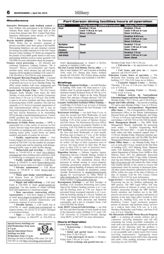 MOUNTAINEER — April 26, 2013
Miscellaneous
Interactive Metronome study feedback wanted —
from Soldiers who participated in the Defense and
Veterans Brain Injury Center study held at Fort
Carson from January-July 2012. Contact Nick Etten,
Interactive Metronome senior adviser, at 512-992-
7567 or nick.etten@gmail.com.
Recycle incentive program — The Directorate of
Public Works has an incentive program to
prevent recyclable waste from going to the landfill.
Participating battalions can earn monetary rewards
for turning recyclable materials in to the Fort Carson
Recycle Center, building 155. Points are assigned for
the pounds of recyclable goods turned in and every
participating battalion receives money quarterly. Call
526-5898 for more information about the program.
Finance travel processing — All inbound and
outbound Temporary Lodging Expense, “Do it
Yourself ” Moves, servicemember and Family
member travel, travel advance pay and travel pay
inquiries will be handled in building 1218, room 231.
Call 526-4454 or 524-2594 for more information.
First Sergeants’Barracks Program 2020 — is located
in building 1454 on Nelson Boulevard. The hours
of operation are 8 a.m. to 5 p.m. Monday-Friday. The
office assists Soldiers with room assignments and
terminations. For more information call 526-9707.
Sergeant Audie Murphy Club — The Fort Carson
Sergeant Audie Murphy Club meets the third
Tuesday of each month at the Family Connection
Center from 11:30 a.m. to 12:30 p.m. The SAMC
is open to all active members and those interested
in becoming future SAMC members. The club was
originally a U.S. Forces Command organization of
elite noncommissioned officers but is now an
Armywide program for those who meet the criteria
and have proven themselves to be outstanding
NCOs through a board/leadership process. Contact
SAMC president Sgt. 1st Class Dawna Brown at
526-3983 for information.
Directorate of Public Works services — DPW is
responsible for a wide variety of services on Fort
Carson. Services range from repair and maintenance
of facilities to equipping units with a sweeper and
cleaning motor pools. Listed below are phone
numbers and points of contact for services:
• Facility repair/service orders — Fort
Carson Support Services service order desk can be
reached at 526-5345. Use this number for emergen-
cies or routine tasks and for reporting wind damage,
damaged traffic signs or other facility damage.
• Refuse/trash and recycling — Call Eric
Bailey at 719-491-0218 or email eric.e.bailey4.
civ@mail.mil when needing trash containers, trash
is overflowing or emergency service is required.
• Facility custodial services — Call Bryan
Dorcey at 526-6670 or email bryan.s.dorcey.civ@
mail.mil for service needs or to report complaints.
• Elevator maintenance — Call Bryan
Dorcey at 526-6670 or email bryan.s.dorcey.
civ@mail.mil.
• Motor pool sludge removal/disposal —
Call Dennis Frost at 526-6997 or email
dennis.j.frost.civ@mail.mil.
• Repair and utility/self-help — Call Gary
Grant at 526-5844 or email gerald.l.grant2.civ
@mail.mil. Use this number to obtain self-help
tools and equipment or a motorized sweeper.
• Base operations contracting officer
representative — Call Terry Hagen at 526-9262
or email terry.j.hagen.civ@mail.mil for questions
on snow removal, grounds maintenance and
contractor response to service orders.
• Portable latrines — Call Jerald Just at
524-0786 or email jerald.j.just.civ@mail.mil to
request latrines, for service or to report damaged
or overturned latrines.
• Signs — Call Jim Diorio, Fort Carson
Support Services, at 896-0797 or 524-2924 or
email jdiorio@kira.com to request a facility,
parking or regulatory traffic sign.
The Fort Carson Trial Defense Service office — is
able to help Soldiers 24/7 and is located at building
1430, room 233. During duty hours, Soldiers
should call 526-4563. The 24-hour phone number
for after hours, holidays and weekends is 526-0051.
Briefings
75th Ranger Regiment briefings — are held Tuesdays
in building 1430, room 150, from noon to 1 p.m.
Soldiers must be private-sergeant first class with a
minimum General Technical Score of 105; be a U.S.
citizen; score 240 or higher on the Army Physical
Fitness Test; and pass a Ranger physical. Call 524-
2691 or visit http://www.goarmy.com/ranger.html.
Casualty Notification/Assistance Officer training —
is held May 21-23 from 9 a.m. to 4 p.m. at Veterans
Chapel. Class is limited to the first 50 people. Call
526-5613/5614 for details.
Retirement briefings — are held from 8 a.m. to
noon the second and third Wednesday of each
month at the Freedom Performing Arts Center,
building 1129 at the corner of Specker Avenue
and Ellis Street. The Retirement Services Office
recommends spouses accompany Soldiers to the
briefing. Call 526-2840 for more information.
ETS briefings — for enlisted personnel are held
the first and third Wednesday of each month.
Briefing sign in begins at 7 a.m. at the Soldier
Readiness Building, building 1042, room 244,
on a first-come, first-served basis. Soldiers must
be within 120 days of their expiration term of
service, but must attend no later than 30 days
prior to their ETS or start of transition leave.
Call 526-2240/8458 for more information.
Disposition Services — Defense Logistics Agency
Disposition Services Colorado Springs, located in
building 381, conducts orientations Fridays from
12:30-3:30 p.m. The orientations discuss DLA
processes to include turning in excess property,
reutilizing government property, web-based tools
available, special handling of property and environ-
mental needs. To schedule an orientation, contact
Arnaldo Borrerorivera at arnaldo.borrerorivera@
dla.mil for receiving/turn in; Mike Welsh at
mike.welsh@dla.mil for reutilization/web tools; or
Rufus Guillory at rufus.guillory@dla.mil.
Reassignment briefings — are held Tuesdays in
building 1129, Freedom Performing Arts Center.
Sign-in for Soldiers heading overseas is at 7 a.m.
and the briefing starts at 7:30 a.m. Sign-in for
personnel being reassigned stateside is at 1 p.m.,
with the briefing starting at 1:30 p.m. Soldiers are
required to bring Department of the Army Form
5118, signed by their physician and battalion
commander, and a pen to complete forms. Call
526-4730/4583 for details.
Army ROTC Green-to-Gold briefings — are held
the first and third Tuesday of each month at noon
at the education center, building 1117, room 120.
Call University of Colorado-Colorado Springs
Army ROTC at 262-3475 for more information.
Hours of Operation
Central Issue Facility
• In-processing — Monday-Thursday from
7:30-10:30 a.m.
• Initial and partial issues — Monday-
Friday from 12:30-3:30 p.m.
• Cash sales/report of survey — Monday-
Friday from 7:30 a.m. to 3 p.m.
• Direct exchange and partial turn ins —
Monday-Friday from 7:30-11:30 a.m.
• Full turn ins — by appointment only; call
526-3321.
• Unit issues and turn ins — require
approval, call 526-5512/6477.
Education Center hours of operation — The
Mountain Post Training and Education Center,
building 1117, 526-2124, hours are as follows:
• Counselor Support Center — Monday-
Thursday 7:30 a.m. to 4:30 p.m. and Fridays 11
a.m. to 4:30 p.m.
• Army Learning Center — Monday-
Friday 8 a.m. to 6 p.m.
• Defense Activity for Nontraditional
Education Support andArmy PersonnelTesting —
Monday-Friday 7:30-11:30 a.m. and 12:30-4:30 p.m.
Repair and Utility self-help — has moved to building
217 and is open Monday-Friday 7 a.m. to 3:30 p.m.
Medical Activity Correspondence Department
office hours — The Correspondence (Release of
Information) Office in the Patient Administration
Division hours are Monday-Wednesday and Friday
7:30 a.m. to 4:30 p.m. and closed Thursday and fed-
eral holidays. Call 526-7322 or 526-7284 for details.
Work Management Branch — The DPW Work
Management Branch, responsible for processing
work orders — Facilities Engineering Work
Requests, DA Form 4283 — is open for processing
work orders and other in-person support from 7-
11:30 a.m. Monday-Friday. Afternoon customer sup-
port is by appointment only, call 526-2900.The Work
Management Branch is located in building 1219.
Claims Office hours — are Monday-Friday from 9
a.m. to noon and 1-4 p.m., located on the first floor
of building 6222, 1633 Mekong Street. Shipment
under Full Replacement Value claimants must
submit Department of Defense Form 1840R or After
Delivery Form 1851 for additionally discovered
items to the carrier within 75 days online. Claimants
must log into Defense Personal Property System at
http://www.move.mil and submit the claim within
nine months directly to the carrier to receive full
replacement value for missing or destroyed items.
All other claims should be submitted to the Claims
Office within two years of the date of delivery or
date of incident. Call the Fort Carson Claims
Office at 526-1355 for more information.
Legal services — provided at the Soldier Readiness
Processing site are for Soldiers undergoing the
SRP process. The SRP Legal Office will only
provide powers of attorney or notary services to
Soldiers processing through the SRP. Retirees,
Family members and Soldiers not in the SRP
process can receive legal assistance and powers of
attorney at the main legal office located at 1633
Mekong St., building 6222, next to the Family
Readiness Center. Legal assistance prepares
powers of attorney and performs notary services
on a walk-in basis from 8:30 a.m. to 4 p.m.
Mondays-Wednesdays and Fridays, and from 8:30
a.m. to 3 p.m. Thursdays.
The Directorate of Public Works Recycle Program
staff — is marking all outside, military unit or
contractor, recycling dumpsters and roll offs
containing the wrong recyclable commodity or
trash with a red sign and the containers will not be
picked up for emptying until the problem is
corrected. The signs state “Red tagged container
is not acceptable until content meets Fort Carson
recycling requirements.” Segregating waste
manually through the recycle staff is time consuming
and costly. Units needing assistance with waste
recycling can call 526-5898.
Fort Carson dining facilities hours of operation
DFAC Friday-Sunday (DONSA/weekend) Monday-Thursday
Stack Breakfast: 7-9 a.m.
Lunch: 11:30 a.m. to 1 p.m.
Dinner: 5-6:30 p.m.
Breakfast: 7-9 a.m.
Lunch: 11:30 a.m. to 1 p.m.
Dinner: 5-6:30 p.m.
Wolf Closed Breakfast: 6:45-9 a.m.
Lunch: 11:30 a.m. to 1 p.m.
Dinner: 5-6:30 p.m.
Warfighter
(Wilderness Road
Complex)
Closed Breakfast: 7-9 a.m.
Lunch: 11:30 a.m. to 1 p.m.
Dinner: Closed
LaRochelle
10th SFG(A)
Closed Breakfast: 7-9 a.m.
Lunch: 11:30 a.m. to 1 p.m.
Dinner: Closed
Special Forces briefings are
held Wednesdays from noon
to 1 p.m.
Special Operations Forces
briefings are held
Wednesdays from 1-2 p.m.
Briefings are held in building 1430, room 123. Call
524-1461 or visit http://www.bragg.army.mil/sorb.
6
 