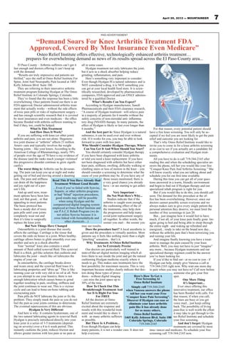 7April 26, 2013 — MOUNTAINEER
“Demand Soars For Knee Arthritis Treatment FDA
Approved, Covered By Most Insurance Even Medicare”
Osteo Relief Institute offers effective, technologically enhanced arthritis treatment…
prepares for overwhelming demand as news of its results spread across the El Paso County area...
El Paso County – Arthritis sufferers can’t get it
fast enough and doctors offering it can’t keep up
with the demand.
“Results are truly impressive and patients are
thrilled,” says the staff at Osteo Relief Institute For
Spine, Joint And Neuropathy Pain located at 1465
Kelly Johnson Blvd. Suite 100.
They are referring to their innovative arthritis
treatment program featuring Hyalgan at The Osteo
Relief Institute in Colorado Springs, Colorado.
They’ve found that the response has been a little
overwhelming. Once patients found out there is an
FDA approved, Doctor administered arthritis treat-
ment that actually works – without the side effects
of toxic pain pills or risks of replacement surgery -
What Is This Treatment
And How Does It Work?
If you are suffering with knee (or other joint)
arthritis and pain, you are not alone. Degenera-
tive joint disease or “arthritis” affects 21 million
Ameri- cans and typically involves the weight
bearing joints – like your knees. According to the
American College of Rheumatology, nearly 70%
of people over the age of 70 have x-ray evidence of
the disease (and the ranks much younger victimsof
-
cantly).
The worst thing is: Arthritis can be devastat-
ing. The pain can keep you up at night and make
getting out of bed and moving around a daunting
task. The pain and stiffness
can drain all the happiness
and joy right out of a per-
son’s life.
And up until now, treat-
ment options have been lim-
ited, not that good... or that
appealing to most patients.
The basic protocol has
been a steady diet of toxic
pain pills until your joints
completely wear out and
then it’s time to surgically
replace the knee joint.
But Now Things Have Changed
Osteoarthritis is a joint disease that mostly
affects the cartilage. Cartilage is the tissue that
covers the ends on bones in a joint. When healthy,
cartilage allows bones to glide smoothly over one
another and acts as a shock absorber.
Your “normal” knee also contains a small
lubricates the joint – much like oil lubricates the
engine of your car.
In osteoarthritis, the cartilage breaks down
lubricating properties and “dries up.” This is like
running your car with very old or no oil at all. Now
as you attempt to use your knee(s), there is not
enough lubrication which causes bones to grind
together resulting in pain, swelling, stiffness and
the joint continues to wear out. This is a vicious
cycle and can lead to bone-on-bone rubbing and
excruciating pain.
problem. They simply mask the pain so you do not
feel the pain as your joints continue to deteriorate.
The eventual repercussions of this are obvious.
Hyalgan Is Very Different
And here is why: It contains hyaluronate, one of
Hyalgan is precisely introduced directly into your
knee joint in a series of 3-5 treatments (depend-
ing on severity) over a 4 to 6 week period. This
instantly cushions the joint, reduces friction and
allows greater motion with less pain or no pain at
all in some cases.
Hyalgan treatment not only lubricates the joint,
but it acts as a shock absorber helping reduce
Here’s something very important to consider:
Even though Hyalgan IS a natural substance and is
NOT considered a drug, it is NOT something you
can get at your local health food store. It is scien-
companies, FDA approved and can ONLY adminis-
What’s Results Can You Expect?
Pharmaceuticals and their FDA clearance research,
“A course of Hyalgan treatment– will relieve pain
in a majority of patients for 6 months without the
-
tory drug (NSAID) therapy. In many patients, the
effect of Hyalgan is likely to last even longer than
6 months.”
And the best part is: Since Hyalgan is a natural
substance; it can be used over and over without
risk. If it works for you, you may be able to look
forward to years with less pain.
Who Should Consider Hyalgan Therapy, Where
Can You Get It And When Should You Start?
You should certainly consider Hyalgan therapy
if you have been diagnosed with knee arthritis
or told you need a knee replacement. If you have
not been diagnosed with arthritis but have either
climbing stairs or loss of motion in the knee – you
should consider a screening to determine what the
cause of your problem may be. If you have any of
those issues mentioned, there is
a very good chance you already
have - or are starting to get arthri-
tis.
Very Important –
Do Not Wait Here’s Why...
Studies indicate that if the
arthritis is caught soon enough,
the cushioning effect of the of
the treatments, may help slow
the progression and help many
avoid joint replacement surgery
all together. In other words, the
sooner you start – the sooner you
may see results.
Does the procedure hurt? A local anesthetic is
given and the procedure is virtually painless. Most
patients say it feels like nothing more than a slight
“pinching” sensation... that’s it.
Why Treatments At Osteo Relief Institute
Are So Extremely Precise
Our doctors are particularly well trained in
state-of-the-art digital motion imaging which al-
lows them to see inside the joint and get the natural
cushioning Hyalgan medicine exactly where it
needs to go. This makes sure treatments have the
best possibility for maximum success. This is very
important because studies clearly indicate that doc-
tors doing these types of proce-
dures - without digital imaging
- can miss the joint space up to
30% of the time.
How To Check Out This
Breakthrough Treatment And
See It Is Right For You-
For FREE
All the doctors at Osteo
Relief Institute are extremely
excited about the response and
results with this wonderful treat-
ment and would like to share it
with as many arthritis sufferers
as possible.
But There Is A Problem...
Even though Hyalgan can help
many patients, it is not a wonder cure. It does not
help everyone.
For that reason, every potential patient should
have a free knee screening. You will only be ac-
cepted if we feel you are most likely to get the pain
relief and outcome you are looking for.
That’s why Osteo Relief Institute would like to
invite you to come in for a knee arthritis screening
at no cost to see if you actually are a candidate for
a comprehensive evaluation and Hyalgan treat-
ments.
All you have to do is call 719-344-2165 after
reading this and when the scheduling specialist an-
swers the phone, tell her you would like your free
“Conquer Knee Pain And Arthritis Screening.” She
will know exactly what you are talking about and
During this time you can get all of your ques-
tions answered in a warm, friendly environment
specialized rehab program is right for you.
But if you would like to do this, you should call
soon. The demand for this procedure at the of-
doctors cannot possibly screen everyone and we
always makes sure to give every single patient the
personal attention they deserve, we must limit the
number of free screenings to just 20.
But... just imagine how it would feel to have
-
agine going to bed and being able to sleep through
the entire night –and waking up refreshed and
energized... ready to take on the brand new day...
without the arthritis pain that’s been terrorizing you
and ruining your life.
-
ment to manage the pain caused by your knee
arthritis. Well, you may not have to just “imagine”
any more... because Hyalgan treatments and our
specialized therapy regimen could be the answer
you’ve been looking for.
Hyalgan can help, simply give Vanessa a call at
719-344-2165 right now. Why wait one more day
in pain when you may not have to? Call now before
someone else gets your free
spot.
One More Thing
It’s Important...
Ever since offering this
that reason, if when you call,
the lines are busy or you get
voice mail... just keep calling
back. The possibility of living
pain-free is well worth the effort
it may take to get through to Os-
teo Relief Institute and schedule
your free screening.
And don’t forget: Hyalgan
treatments are covered by most
insu- rances and medicare. To schedule your free
screening call 719-344-2165 now.
Read This If You Have Already Had
Treatment Without Good Results
…Even if you’ve failed with Synvisc,
Supartz, or other arthritis programs
or had “blind” injection procedures,
good results may still be possible
when using Hyalgan and the
computerized digital imaging system
employed at Osteo Relief Institute and
our P.A.C.E Rehab Program (we do
not utilize Synvisc because it is
cross linked with formaldehyde and
other chemicals…)
Here’s How To Get A
Free Screening At
Osteo Relief Institute
Simply call 719-344-2165
when Vanessa answers the phone
tell her you want your Free
“Conquer Knee Pain Screening”.
Discover if Hyalgan can ease or
eliminate your knee arthritis
pain like it has already done
for so many others.
Osteo Relief Institute
1465 Kelly Johnson Blvd. Suite 100
Colorado Springs, Colorado
719-344-2165
PAID ADVERTISEMENT
 