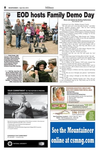 8 MOUNTAINEER — April 26, 2013
YOUR COMMITMENT TO THE NATION IS PROVEN.
LET US PROVE OUR COMMITMENT TO YOU.
EXPERIENCE OUR COMMITMENT
877.628.6828 | succeed.nu.edu
NATIONAL UNIVERSITY
National University‘s understanding of the military is evident in the enhanced
educational experience we offer to you, including:
Flexibility with course schedules during deployment
Special military tuition rates
Membership in the Servicemembers Opportunity Colleges (SOC) Consortium
A nonproﬁt institution
TM
© 2013 National University 12601
I
R C
MMOCUROY
UE OVORS PT UEL
T
.
MENT TAATE NO THT
UOO YT TNEMTIMMOR C
.NEVROS PN IOIT
s understanding of the military is e‘National University
educational experience we of
Flexibility with course schedules during deployment
Special military tuition rates
Membership in the Servicemembers Opportunity Colleges (SOC) Consortium
oﬁt institutionA nonpr
vs understanding of the military is e
:gnidulcni,uoyofer teducational experience we of
Flexibility with course schedules during deployment
Special military tuition rates
Membership in the Servicemembers Opportunity Colleges (SOC) Consortium
decnahneehtnitnediv
Membership in the Servicemembers Opportunity Colleges (SOC) Consortium
L
CUROCEIENREPXE
877.628.6828 | succeed.nu.edu
ANIOTAATN
TM
Y
NTEMTMIOMC
877.628.6828 | succeed.nu.edu
TIRSEVIUNL
© 2013 National University 12601
596-3113Schedule an appointment today!
New Downtown Location!
North
www.rangewoodorthodontics.com
AFTERBEFORE
BethanyHamilton,ProfessionalSurfer
The first
10 new
starts will
receive a
Sonicare
Toothbrush
Non-extraction treatment, less time, fewer appointments
Clear and “Hidden” lingual braces
100% Financing
0% Interest Options
Most Insurance Accepted
2nd Opinions Welcome
*New orthodontic patients only, some restrictions apply. Offer expires 4/30/13
Call Today For A Consultation!
Present this ad and receive $
500 OFF
comprehensive treatment*
PROVIDINGBEAUTIFULSMILESAND
IDEALBITECORRECTIONFORALLAGES
ExperiencedTeam
State of the ArtTechnology
Better Oral Health for your Individual Needs
Above: Kedan Kumpe, right,
operates a robot as children
and Soldiers watch during the
Family Demo Day hosted by
the 663rd Ordnance Company,
242nd Explosive Ordnance
Disposal Battalion, 71st
Ordnance Group (EOD), Saturday.
Right: Staff Sgt. Jason Due, left,
and Sgt. Matthew Bagley, right,
help Lauren Bagley into a bomb
suit Saturday during the 663rd
Ordnance Company, 242nd
Explosive Ordnance Disposal
Battalion, 71st Ordnance Group
(EOD), Family Demo Day.
EOD hosts Family Demo DayStory and photos by Andrea Sutherland
Mountaineer staff
Explosions run in Spc. Matthew Kumpe’s Family.
“My wife and I are in the fireworks business,” said Mike
Kumpe, Matthew Kumpe’s father. “But we have nothing
like this. This is a little bit bigger.”
Three generations of Kumpes joined other Families of the
663rd Ordnance Company, 242nd Explosive Ordnance Disposal
Battalion, 71st Ordnance Group (EOD), at Range 121 for the
Family Demo Day, Saturday.
“I think this is a good thing,” Mike Kumpe said. “Talking,
visiting, bringing Families in, I think it’s nice they get acquainted.
And seeing the explosions are exciting.”
Family members witnessed explosive demonstrations put on by
EOD Soldiers, test-drove military robots and tried on bomb suits.
“It’s always fun to see more,” said Lauren Bagley, wife of
Sgt. Matthew Bagley. “That way when they talk about it, you
know what they’re talking about.”
Sadie Savannah donned an EOD Bomb Disposal Suit,
getting a taste of an EOD technician’s world.
“It’s so heavy,” she said. “It hurts your neck.”
Savannah said the suit was hot and made her feel
claustrophobic.
“I give them major props for being able to do that,” she said.
“This event is a good way to spend more time together with
loved ones before the deployment,” said 1st Lt. Patrick Ting,
officer in charge for the event.
Set to deploy in the summer, EOD techs enjoyed the
opportunity to bond with their spouses and children.
“It’s a nice thing to do and it doesn’t happen often,” said 1st
Lt. Adam Lawrence. “We’re about to leave soon so it’s fun to get
the Families together.”
Matthew Kumpe’s children said they enjoyed operating
the robots.
“I like that you see it through your glasses,” said Kamton
Kumpe, 10.
“It was like seeing it through an Iron Man suit,” Kedan
Kumpe, 9, said.
“It’s fun for them,” Matthew Kumpe said. “They only get
to hear secondhand what we do. They know, but it’s not the
same as being out here.”
 