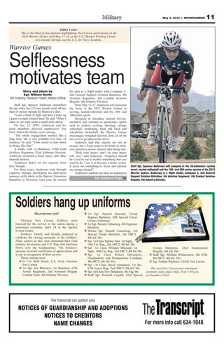 Editor’s note:
This is the third of four features highlighting Fort Carson participants in the
2013 Warrior Games held May 11-16, at the U.S. Olympic Training Center
in Colorado Springs and the U.S. Air Force Academy.
11May 3, 2013 — MOUNTAINEER
The Transcript can publish your
NOTICES OF GUARDIANSHIP AND ADOPTIONS
NOTICES TO CREDITORS
NAME CHANGES For more info call 634-1048
Mountaineer staff
Thirteen Fort Carson Soldiers were
honored for the service to the nation during a
retirement ceremony April 24 at the Special
Events Center.
Soldiers, Family and friends gathered to
celebrate the closing moments of the Soldiers’
Army careers as they were presented their final
military decorations and U.S. flags that had been
flown over the headquarters. The Soldiers’
spouses received certificates of appreciation and
a rose in recognition of their service.
Those retiring were:
v Lt Col. Beth Steele, U.S. Army Garrison
Fort Carson
v 1st Sgt. Jon Martinez, 1st Battalion, 67th
Armor Regiment, 2nd Armored Brigade
Combat Team, 4th Infantry Division
v 1st Sgt. Samuel Saucedo, Group
Support Battalion, 10th Special Forces
Group (Airborne)
v 1st Sgt. Tommy Cabanting, 4th Engineer
Battalion
v Master Sgt. Donald Cummings, 3rd
Special Troops Battalion, 3rd ABCT,
4th Inf. Div.
v Sgt. 1st Class Sammy Sain, 1st Sqdn.,
10th Cav. Reg., 2nd ABCT, 4th Inf. Div.
v Sgt. 1st Class William Blizzard, 1st
Sqdn., 10th Cav. Reg., 2ndABCT, 4th Inf. Div.
v Sgt. 1st Class Robert Davenport,
Headquarters and Headquarters Company,
4th IBCT, 4th Inf. Div.
v Sgt. 1st Class David Johansson, 1st Bn.,
67th Armor Reg., 2nd ABCT, 4th Inf. Div.
v Sgt. 1st Class Troy Bohannon, 4th Eng. Bn.
v Staff Sgt. Kenneth Cogdill, 43rd Special
Troops Battalion, 43rd Sustainment
Brigade, 4th Inf. Div.
v Staff Sgt. William Whitecotton, 4th STB,
4th IBCT, 4th Inf. Div.
v Sgt. Nathan Rayburn, USAG Fort Carson
The next Fort Carson post retirement
ceremony takes place May 29 at 3:30 p.m.
on Founders Field.
Soldiers hang up uniforms
Story and photo by
Sgt. William Smith
4th Infantry Division Public Affairs Office
Staff Sgt. Spencer Anderson remembers
the day when two 155 mm rounds went off less
than 10 meters outside his Humvee’s door.
“I saw a flash of light and then I woke up
I guess a couple minutes later,” he said. “When I
came to, we were under a small arms attack.”
On Jan. 21, 2007, Anderson and his
team members directed suppressive fire
from where the flashes were coming.
“The whole engagement seemed like a
long time, but it was probably less than 10
minutes,” he said. “Time seems to slow down
in things like that.”
A medic with 1st Battalion, 319th Field
Artillery Regiment, 82nd Airborne Division,
Anderson sustained a head injury and other
internal injuries.
Anderson didn’t let his injuries limit
him, though.
For three years, Anderson went through
cognitive therapy, developing his short-term
memory skills while in the Warrior Transition
Battalion in Germany. Last year, he earned
his spot as a flight medic with Company C,
2nd General Support Aviation Battalion, 4th
Aviation Regiment, 4th Combat Aviation
Brigade, 4th Infantry Division.
From May 11-17, Anderson will represent
the Army in the 2013 Warrior Games in
cycling, seated-volleyball and the 100- and
200-meter sprint.
Designed to introduce injured service-
members and veterans to paralympic sports
such as archery, cycling, shooting, sitting-
volleyball, swimming, track and field, and
wheelchair basketball, the Warrior Games
encourages wounded warriors from all of the
services to get physically active.
Anderson said that injuries are not an
excuse, but a focus point to be better at what-
ever passion a person chooses after being hurt.
“Rule your injury; don’t let your injury
rule you,” said Anderson. “(Injuries) should
be a tool to use to further something that you
want to do. I use it to become a better cyclist.
It gives me something to focus and harness
my energy toward.”
Anderson’s outlook has been an inspiration
Staff Sgt. Spencer Anderson will compete in the 30-kilometer cycling
event, seated-volleyball and the 100- and 200-meter sprints at the 2013
Warrior Games. Anderson is a flight medic, Company C, 2nd General
Support Aviation Battalion, 4th Aviation Regiment, 4th Combat Aviation
Brigade, 4th Infantry Division,
Warrior Games
Selflessness
motivates team
See Games on Page 12
 