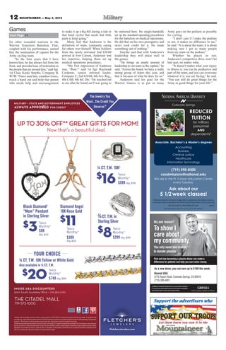 12 MOUNTAINEER — May 3, 2013
Colorado Springs
NATIONAL AMERICAN UNIVERSITY
Associate, Bachelor’s & Master’s degrees
(719) 590-8300
csadmissions@national.edu
We are in the Ft. Carson Education Center
every Tuesday
Ask about our
5 1/2 week classes!
National American University is regionally accredited by The Higher Learning
Commission and a member of the North Central Association|www.ncahlc.org
6/2012
Accounting
Business
Criminal Justice
Healthcare
Information Technology
REDUCED
TUITION
for military
personnel
AND
dependents*
*Must provide a valid military ID card.
The individual pictured is not an actual service member.
My one reason?
To show I
care about
my community.
You only need one reason
to donate plasma.
Find out how becoming a plasma donor can make a
difference for patients and help you earn extra money.
Inadditiontomeetingthedonationcriteria,youmustprovideavalidphoto
I.D., proof of your current address and your Social Security or immigration
cardtodonate.Mustbe18yearsofageoroldertodonate.
As a new donor, you can earn up to $100 this week.
Biomat USA
3776 Airport Road Colorado Springs, CO 80910
(719) 380-6991
for other wounded warriors in the
Warrior Transition Battalion. That,
coupled with his performance, earned
him the nomination of captain for the
Army cycling team.
“In the four years that I have
known him, he has always led from the
front, and provided tons of motivation to
the people that are around him,” said Sgt.
1st Class Keoki Smythe, Company B,
WTB. “I have seen him, countless times,
reach a hand out and help that person
who needs help and encouragement
to make it up a big hill during a ride or
that hand cyclist that needs that little
push to keep going.”
Many feel that Anderson is the
definition of team, constantly caring
for others over himself. When Soldiers
from the newly activated 2nd GSAB
arrived at Fort Carson, Anderson lent
his expertise, helping them set up
medical operations procedures.
“My first impression of Anderson
was, ‘Wow,’” said 1st Sgt. Raymond
Cardenas, senior enlisted leader,
Company C, 2nd GSAB, 4th Avn. Reg.,
4th CAB, 4th Inf. Div. “He reached out
to me after he found out I was going to
be stationed here. He single-handedly
set up the standard operating procedures
for the battalion on medical operations.
He did that on his own prerogative and
never took credit for it. He made
something out of nothing.”
Smythe said that with Anderson’s
leadership they will place well in
the games.
“He brings an ample amount of
leadership to our team as the captain,” he
said. “Across the board, we have a really
strong group of riders this year, and
that is because of what he does for us.”
Anderson said his goal for the
Warrior Games is to put as many
Army guys on the podium as possible
for cycling.
“I don’t care if I make the podium
or not, it makes no difference to me,”
he said. “It is about the team; it is about
making sure I get as many people
from my team on the podium.”
Whether he places or not,
Anderson’s competitive drive won’t let
him quit, no matter what.
“It doesn’t matter what your injury
or illness is, you can be productive and
part of the team, and you can overcome
whatever it is you are facing,” he said.
“You can still do great things for the
Army or good things for your life.”
from Page 11
Games
 