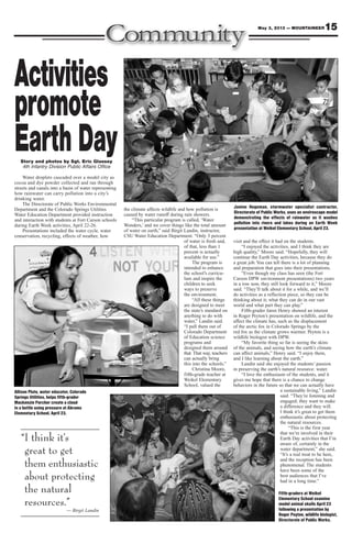 15May 3, 2013 — MOUNTAINEER
Story and photos by Sgt. Eric Glassey
4th Infantry Division Public Affairs Office
Water droplets cascaded over a model city as
cocoa and dye powder collected and ran through
streets and canals into a basin of water representing
how rainwater can carry pollution into a city’s
drinking water.
The Directorate of Public Works Environmental
Department and the Colorado Springs Utilities
Water Education Department provided instruction
and interaction with students at Fort Carson schools
during Earth Week activities, April 22-26.
Presentations included the water cycle, water
conservation, recycling, effects of weather, how
the climate affects wildlife and how pollution is
caused by water runoff during rain showers.
“This particular program is called, ‘Water
Wonders,’ and we cover things like the total amount
of water on earth,” said Birgit Landin, instructor,
CSU Water Education Department. “Only 3 percent
of water is fresh and,
of that, less than 1
percent is actually
available for use.”
The program is
intended to enhance
the school’s curricu-
lum and inspire the
children to seek
ways to preserve
the environment.
“All these things
are designed to meet
the state’s standard on
anything to do with
water,” Landin said.
“I pull them out of
Colorado Department
of Education science
programs and
designed them around
that. That way, teachers
can actually bring
this into the schools.”
Christina Moore,
fifth-grade teacher at
Weikel Elementary
School, valued the
visit and the effect it had on the students.
“I enjoyed the activities, and I think they are
high quality,” Moore said. “Hopefully, they will
continue the Earth Day activities, because they do
a great job. You can tell there is a lot of planning
and preparation that goes into their presentations.
“Even though my class has seen (the Fort
Carson DPW environment presentations) two years
in a row now, they still look forward to it,” Moore
said. “They’ll talk about it for a while, and we’ll
do activities as a reflection piece, so they can be
thinking about it; what they can do in our vast
world and what part they can play.”
Fifth-grader Jaren Henry showed an interest
in Roger Peyton’s presentation on wildlife, and the
affect the climate has, such as the displacement
of the arctic fox in Colorado Springs by the
red fox as the climate grows warmer. Peyton is a
wildlife biologist with DPW.
“My favorite thing so far is seeing the skins
of the animals, and seeing how the earth’s climate
can affect animals,” Henry said. “I enjoy them,
and I like learning about the earth.”
Landin said she enjoyed the students’ passion
in preserving the earth’s natural resource: water.
“I love the enthusiasm of the students, and it
gives me hope that there is a chance to change
behaviors in the future so that we can actually have
a sustainable living,” Landin
said. “They’re listening and
engaged; they want to make
a difference and they will.
I think it’s great to get them
enthusiastic about protecting
the natural resources.
“This is the first year
that we’re involved in their
Earth Day activities that I’m
aware of, certainly in the
water department,” she said.
“It’s a real treat to be here,
and the reception has been
phenomenal. The students
have been some of the
best audiences that I’ve
had in a long time.”
Janine Hegeman, stormwater specialist contractor,
Directorate of Public Works, uses an enviroscape model
demonstrating the effects of rainwater as it washes
pollution into rivers and lakes during an Earth Week
presentation at Weikel Elementary School, April 23.
Allison Plute, water educator, Colorado
Springs Utilities, helps fifth-grader
Mackenzie Porcher create a cloud
in a bottle using pressure at Abrams
Elementary School, April 23.
Activities
promote
EarthDay
Fifth-graders at Weikel
Elementary School examine
model animal skulls April 23
following a presentation by
Roger Peyton, wildlife biologist,
Directorate of Public Works.
“I think it’s
great to get
them enthusiastic
about protecting
the natural
resources.”
— Birgit Landin
 