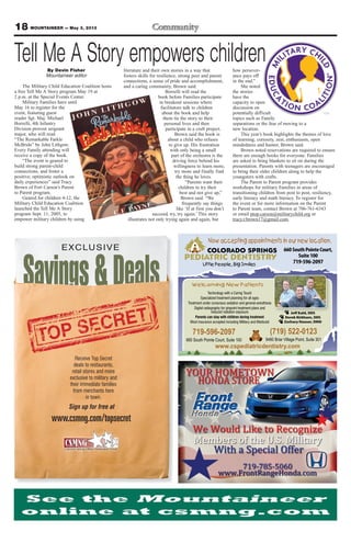 18 MOUNTAINEER — May 3, 2013
COLORADO SPRINGS
PEDIATRIC DENTISTRY
Little People, Big Smiles
(719) 522-0123
9480 Briar Village Point, Suite 301
Technology with a Caring Touch
Specialized treatment planning for all ages
Treatment under conscious sedation and general-anesthesia
Digital radiography for pinpoint treatment plans and
reduced radiation exposure
Parents can stay with children during treatment
Most insurance accepted including Military and Medicaid
www.cspediatricdentistry.com
Jeff Kahl, DDS
Derek Kirkham, DDS
Zachary Houser, DMD
Welcoming New Patients
660SouthPointeCourt,
Suite100
719-596-2097
Now accepting appointments in our new location.
719-596-2097
660 South Pointe Court, Suite 100
By Devin Fisher
Mountaineer editor
The Military Child Education Coalition hosts
a free Tell Me A Story program May 19 at
2 p.m. at the Special Events Center.
Military Families have until
May 16 to register for the
event, featuring guest
reader Sgt. Maj. Michael
Borrelli, 4th Infantry
Division provost sergeant
major, who will read
“The Remarkable Farkle
McBride” by John Lithgow.
Every Family attending will
receive a copy of the book.
“The event is geared to
build strong parent-child
connections, and foster a
positive, optimistic outlook on
daily experiences” said Tracy
Brown of Fort Carson’s Parent
to Parent program.
Geared for children 4-12, the
Military Child Education Coalition
launched the Tell Me A Story
program Sept. 11, 2005, to
empower military children by using
literature and their own stories in a way that
fosters skills for resilience, strong peer and parent
connections, a sense of pride and accomplishment,
and a caring community, Brown said.
Borrelli will read the
book before Families participate
in breakout sessions where
facilitators talk to children
about the book and help
them tie the story to their
personal lives and then
participate in a craft project.
Brown said the book is
about a child who refuses
to give up. His frustration
with only being a small
part of the orchestra is the
driving force behind his
willingness to learn more,
try more and finally find
the thing he loves.
“Parents want their
children to try their
best and not give up,”
Brown said. “We
frequently say things
like ‘If at first you don’t
succeed, try, try again.’ This story
illustrates not only trying again and again, but
how persever-
ance pays off
in the end.”
She noted
the stories
have the
capacity to open
discussion on
potentially difficult
topics such as Family
separations or the fear of moving to a
new location.
This year’s book highlights the themes of love
of learning, curiosity, zest, enthusiasm, open
mindedness and humor, Brown said.
Brown noted reservations are required to ensure
there are enough books for everyone. Families
are asked to bring blankets to sit on during the
presentation. Parents with teenagers are encouraged
to bring their older children along to help the
youngsters with crafts.
The Parent to Parent program provides
workshops for military Families in areas of
transitioning children from post to post, resiliency,
early literacy and math literacy. To register for
the event or for more information on the Parent
to Parent team, contact Brown at 706-761-6343
or email ptop.carson@militarychild.org or
tracy.r.brown17@gmail.com.
Tell Me A Story empowers children
Savings&Deals
EXCLUSIVE
www.csmng.com/topsecret
Receive Top Secret
deals to restaurants,
retail stores and more
exclusive to military and
their immediate families
from merchants here
in town.
Sign up for free at
 