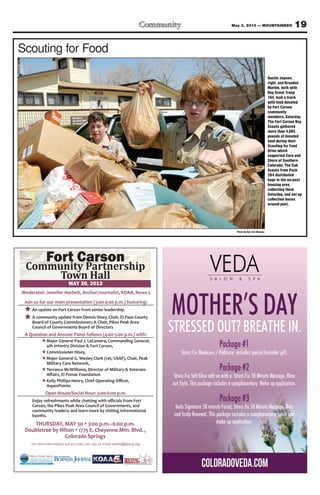 19May 3, 2013 — MOUNTAINEER
THURSDAY, MAY 30 3:00 p.m.–6:00 p.m.
Doubletree by Hilton 1775 E. Cheyenne Mtn. Blvd. ,
Colorado Springs
For more information, call 471-7080, ext. 140, or e-mail swhite@ppacg.org
Join us for our main presentation (3:00-4:00 p.m.) featuring:
An update on Fort Carson from senior leadership.
A community update from Dennis Hisey, Chair, El Paso County
Board of County Commissioners & Chair, Pikes Peak Area
Council of Governments Board of Directors
A Question and Answer Panel follows (4:00-5:00 p.m.) with:
HMajor General Paul J. LaCamera, Commanding General,
4th Infantry Division & Fort Carson,
HCommissioner Hisey,
HMajor General G. Wesley Clark (ret, USAF), Chair, Peak
Military Care Network,
HTerrance McWilliams, Director of Military & Veterans
H
AspenPointe
Open House/Social Hour: 5:00-6:00 p.m.
Carson, the Pikes Peak Area Council of Governments, and
community leaders; and learn more by visiting informational
booths.
Moderator: Jennifer Horbelt, Anchor/Journalist, KOAA, News 5
Photo by Sgt. Eric Glassey
Scouting for Food
Austin Jepsen,
right, and Brandon
Marble, both with
Boy Scout Troop
164, load a truck
with food donated
by Fort Carson
community
members, Saturday.
The Fort Carson Boy
Scouts gathered
more than 4,885
pounds of donated
food during their
Scouting for Food
Drive which
supported Care and
Share of Southern
Colorado. The Cub
Scouts from Pack
264 distributed
bags in the on-post
housing area,
collecting them
Saturday, and set up
collection boxes
around post.
 