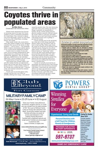 22 MOUNTAINEER — May 3, 2013
597-9737
www.powersdentalgroup.com
Winning
Smiles
PROVIDER FOR ACTIVE
MILITARY DEPENDENTS
Personal Dentistry with
a Soft Touch for Children,
Parents & Grandparents.
for
Everyone
Experienced, Caring and Gentle Caring For Smiles
Since 1974
Cosmetic Dentistry
Bonding & Veneers
Root Canal Therapy
Childrens Dentistry
Crowns & Bridges
Orthodontics
Teeth Whitening
Oral Surgery
Dentures
Implants
Wisdom Teeth
White Fillings
Porcelain Laminates
Gum Care
SAME DAY EMERGENCY CARE
Coyotes thrive in
populated areasBy Mike Simon
Conservation law enforcement officer
Human-coyote interactions have become
an increasing concern for many Fort Carson
residents as well as communities throughout
the United States. Once restricted to regions
west of the Mississippi, coyotes are now found
in all areas of the United States, excluding
Hawaii, and Canada.
Many people wonder why coyotes thrive
while other animals struggle to exist. Biologists
contribute their success to the decline of other
predators — such as wolves — the remarkable
ability to adapt to environments and the capacity
to live in areas heavily populated by humans.
Coyotes come in a variety of sizes and
colors, but are normally distinguished by their
long pointed nose, pointed ears and general
shepherd-like appearance. They are normally
light gray, reddish-brown or tan with black-
tipped tails. Coyotes residing in the Fort Carson
area weigh between 20 and 35 pounds.
Their primary prey includes rabbits, mice
and other rodents, but they are opportunistic
feeders and will alter their diet to include wild
berries and fruit. A study of urban coyotes in
the Chicago area revealed that only 1.3 percent
of the scat examined contained the remnants
of domestic cats.
Coyotes seen on post that appear sickly,
lethargic and have lost a lot of hair are
probably suffering from mange, a skin ailment
caused by parasitic mites. The mites burrowing
in the skin cause severe itching and infection.
Mange is generally not transmissible to
humans, but the constant itching and poor
physical condition caused by infection reduces
the coyote’s ability to catch prey and makes
them more apt to seek food closely associated
with human activities such as garbage or
pet food left outside.
Coyotes normally pair for life and during
late winter den in holes along steep banks,
thickets, hollow logs and culverts. Pups are
born in April and May. Within eight weeks,
the young are weaned and out learning to hunt
with their parents. During this time period,
urban coyotes will exhibit a unique protective
behavior known as “shadowing,” which
involves the adult coyote getting between a
perceived threat and their pups. The adult
coyote then parallels the threat, keeping a
safe distance until the threat has passed. This
behavior has been frequently observed on
Fort Carson near walking trails that border
heavily vegetated areas.
Coyotes are normally nocturnal but are
increasingly seen during the day as they become
habituated to the noise and activity associated
with people. Conservation law enforcement
officers can target, trap and remove coyotes
that are sick or exhibiting aggressive behavior,
but they’ve become a part of the urban
environment nationwide and hence, people
have to learn to coexist with them.
Courtesy photo
Community members can help control the population of urban
coyotes on Fort Carson by following a few basic rules:
• Coyotes feed on rodents that are attracted to human
garbage. Removing outdoor food sources and keeping trash
inaccessible will reduce rodent and coyote activity.
• Do not intentionally feed coyotes.
• Do not leave pet food or water bowls out at night.
• Do not allow cats or dogs to run free.
• Never approach or allow children to approach a coyote.
• If confronted, don’t run. Use hazing techniques such as yelling
at the animal, banging objects together to create noise and
throwing rocks and other small objects near the coyote.
Hazing techniques must be continued until the animal
departs the area to ensure that they do not become
accustomed to the hazing process.
• Report any unusual or aggressive coyote activity to the
Fort Carson police at 526-2333.
For more information on living with coyotes, contact
the Fort Carson Conservation Law Enforcement Program at
524-5356 or 5394.
Living with coyotes
 