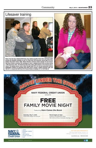 23May 3, 2013 — MOUNTAINEER
Lifesaver training
Photos by Catherine Ross
Above: From left, Spc. Kimberly McFarlane, Spc. Anthony Castillo, Kisten Born and Casey Lyells
practice the Heimlich technique as part of a Red Cross CPR instructor course April 23 at the
Outdoor Recreation Center. Right: Allison Boswell, assistant station manager for Fort Carson
Red Cross Station, practices the technique to clear a choking hazard from an infant during
a CPR instructor class. The American Red Cross offers CPR classes at Fort Carson once a
month. The daylong course covers infant through adult CPR, first aid and automated external
defibrillator training. For upcoming class dates and to receive a military discount code, call
526-2311 or stop by the Red Cross Fort Carson Station in building 1217 at 1675 Ellis St.
VISIT OUR LOCAL BRANCHES AT
6916 Mesa Ridge Parkway, Fountain, CO
1139 Space Center Drive, Colorado Springs, CO
navyfederal.org 1.888.842.6328
Federally insured by NCUA.© 2013 Navy Federal NFCU 12572 (4-13)
NAVY FEDERAL CREDIT UNION
presents
FREE
FAMILY MOVIE NIGHT
Featuring Here Comes the Boom
Saturday, May 11, 2013
Festivities begin at 5:30 pm
Movie begins at dusk
America the Beautiful Park
126 Cimino Drive, Colorado Springs, CO
 