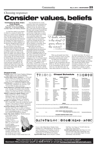 25May 3, 2013 — MOUNTAINEER
Has someone in your organization recently received kudos?
Contact Mountaineer staff at 526-4144 or email fcmountaineer@hotmail.com.
8 p.m. at the Fallen Heroes Family Center,
building 6215, 6990 Mekong St. The group is
open to members of all branches of service.
Contact Richard Stites at 719-598-6576 or
Cheryl Sims at 719-304-9815 for details.
Spanish Bible Study meets off post. Contact
Staff Sgt. Jose Varga at 719-287-2016 for
study times and location.
Jewish Lunch and Learn with Chap. (Lt. Col.)
Howard Fields takes place Wednesday from
noon to 1 p.m. at Provider Chapel. For more
information, call 526-8263.
Chapel briefs
Facebook: Search “Fort Carson Chaplains (Religious
Support Office)” for events and schedules.
Vacation Bible School volunteers — Crew and
station leaders are needed June 10-14, from
8:30 a.m. to 12:15 p.m. Must be at least 16
years old. Email bduboisb78@gmail.com.
Club Beyond is a program for military middle
school teens. Volunteers are welcome. Call
719-355-9594 for dates and times.
Youth Ministries: Christian Youth Group for
sixth- through 12th-graders meets Sunday
from 2:30-4:30 p.m. at Soldiers’ Memorial
Chapel. Call 526-5744 for more information.
Military Council of Catholic Women meets
Friday from 9:30-11:30 a.m. at Soldiers’
Memorial Chapel. For information, call
526-5769 or visit “Fort Carson Military
Council of Catholic Women” on Facebook.
Knights of Columbus, a Catholic group for
men 18 and older, meets the second and fourth
Tuesday of the month at Soldiers’ Memorial
Chapel. Call 526-5769 for more information.
Protestant Women of the Chapel meets
Tuesday from 9:30 a.m. to noon at Soldiers’
Memorial Chapel. Free child care is available.
Email carson@pwoc.org or visit PWOC
Fort Carson on Facebook for details.
Latter Day Saints Soldiers: Weekly Institute
Class (Bible study) is
Wednesday at 6 p.m.
at Veterans Memorial
Chapel. Food is
provided. Call 971-219-
0007 or 719-433-2659
or email arthur.
ford@myldsmail.net for
more information.
Heartbeat, a support group
for battle buddies, Family
members and friends who
are suicide survivors, meets
the second Tuesday of each month from 6:30-
Chapel Schedule
ROMAN CATHOLIC
Day Time Service Chapel Location Contact Person
Saturday 4-45 p.m. Reconciliation Soldiers’ Nelson & Martinez Chap. Manuel/526-8583
Saturday 5 p.m. Mass Soldiers’ Nelson & Martinez Chap. Manuel/526-8583
Sunday 8:15-8:45 a.m. Reconciliation Soldiers’ Nelson & Martinez Chap. Manuel/526-8583
Sunday 9 a.m. Mass Soldiers’ Nelson & Martinez Chap. Manuel/526-8583
Sunday 10:30 a.m. Religious education Soldiers’ Nelson & Martinez Pat Treacy/524-2458
Sunday 10:30 a.m. RCIA Soldiers’ Nelson & Martinez Pat Treacy/524-2458
Mon-Fri 11:45 a.m. Mass Soldiers Nelson & Martinez Chap. Manuel/526-8583
Mon-Fri 11:45 a.m. Mass Healer Evans Army Hospital Fr. Nwatawali/526-7347
PROTESTANT
Friday 4:30 p.m. Intercessory prayer, Soldiers’ Nelson & Martinez Chap. Stuart/524-4316
Bible Study
Sunday 9 a.m. Protestant Healer Evans Army Hospital Chap. Gee/526-7386
Sunday 9:15 a.m. Sunday School Soldiers’ Nelson & Martinez Heidi McAllister/526-5744
Sunday 9:30 a.m. Sunday School Prussman Barkeley & Prussman Heidi McAllister/526-5744
Sunday 10 a.m. Orthodox Service Provider Barkeley & Ellis Chap. Oanca/503-4570
Sunday 11 a.m. Protestant Soldiers’ Nelson & Martinez Chap. Stuart/524-4316
Sunday 11 a.m. Gospel Prussman Barkeley & Prussman Ursula Pittman/503-1104
Sunday 10 a.m. Chapel NeXt Veterans Magrath & Titus Chap. Palmer/526-3888
Sunday 2:30-4:30p.m. Youth ministry Soldiers’ Nelson & Martinez Heidi McAllister/526-5744
Tuesday 9:30 a.m. PWOC Soldiers’ Nelson & Martinez Chap. Stuart/524-4316
JEWISH
Fort Carson does not offer Jewish services on post. Contact Chap. (Lt. Col.) Fields at 503-4090/4099 for Jewish service and study information
ISLAMIC SERVICES
Fort Carson does not offer Islamic services on post. Contact the Islamic Society at 2125 N. Chestnut, 632-3364 for information.
(FORT CARSON OPEN CIRCLE) WICCA
Sunday 1 p.m. Provider Chapel, Building 1350, Barkeley and Ellis ftcarsonopencircle@gmail.com
COLORADO WARRIORS SWEAT LODGE
Meets once or twice monthly and upon special request. Contact Michael Hackwith or Wendy Chunn-Hackwith at 285-5240 for information.
Commentary by Chap. (Capt.)
Travis Kirkman
7th Squadron, 10th Cavalry
Regiment, 1st Armored Brigade
Combat Team, 4th Infantry Division
As April has ended, we are drawn
to reflect on a season of rebirth. For
many it is a season of new beginnings
and fresh hope for glorious things to
come. For the Christian world, it is a
season of rejoicing that God redeemed
all mankind from death and gave us
the possibility of endless happiness in
his presence through the gift of his son.
The story of Jesus Christ depicts
the son of God as a man who is
betrayed, denied, rejected, bound and
crucified while his followers did little
or nothing to stop it. Meanwhile he
healed the soldier who came to take
him to be judged. Jesus held his peace
while he was questioned by the rulers
of his people. He was found innocent
by Pontius Pilate and was later turned
over to the leaders of his people to
be crucified in order to appease the
crowd and stop a possible riot. He
endured spitting, brutal torture and
crucifixion; and he only wished that
God would forgive those who did
these things to him.
Jesus decided how he would
respond to those who mistreated him
based upon how he valued them as
children of God. He believed that
they could repent through recognition
that they were wrong to mistreat him.
He probably figured that the best
way for him to help them to realize
that what they had done was wrong
was to patiently endure their
mistreatment. Had Christ retaliated
or made excuses, his tormentors
would have thought that they were
right to persecute him. Since he
did not retaliate or conciliate, those
who mistreated him were left to
examine their own actions.
His mission was to restore a
relationship between his persecutors
(all people) and God. Everything
Christ did, including giving up his
life, was to fulfill that mission. In the
end, Christ overcame the world and
was made ruler over death and
conqueror of sin. It is of Jesus Christ’s
triumph that it was written, “O death,
where is thy sting? O grave, where is
thy victory? 1 Corinthians 15:55.
In all of this, Christ is not a victim. He
retained the power to heal, the power
to influence others with love, and the
power to redeem those that come to him.
What can all people learn from
the story of Christ’s victory over hate,
persecution and ultimately death?
No matter the circumstances of
life, we can choose to control our
response to the circumstances that are
before us. We have the power to react
to our circumstances with our whole
selves in a way that shows how we
value others and how we believe that
we should treat them. We need to
take into consideration our values and
beliefs when confronted with difficult
situations and not just react based
upon our initial thoughts and feelings.
The Apostle Paul told his fellow
missionary, Timothy, to be “an
example of the believers, in word, in
conversation, in charity, in spirit,
in faith, in purity” 1 Timothy 4:12.
“O death, where
is thy sting? O
grave, where is
thy victory?
— 1 Corinthians 15:55
Choosing responses
Consider values, beliefs
 