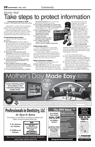 26 MOUNTAINEER — May 3, 2013
The UPS Store - Fountain
6885 Mesa Ridge Parkway
(Next to Safeway)
Fountain, CO 80817
719-390-0745
Mon-Fri: 8:30 to 6:00
Sat/Sun:9:00 to 2:00
100% Veteran Owned & Operated
APO/AE Shipping and Mail Forwarding
FREE UPS AND USPS DROP OFF SERVICE
theupsstorelocal.com/6327
Mailbox Services
A mailbox that works for you
full service mailbox at
The UPS Store:
real street address
very notification:
box access
Full-service mail
Mail holding and forwarding*
Package acceptance from all
shipping carriers
*Additional fees may apply
For a Limited
Time, recieve
ALL Mailbox
Services
50% Off
When it
comes to
Public
Record
Information,
Rely on the
Experts
Subscribe Today
634-1048
ROP1305_MIL_COL
The advertised transaction is a rental-purchase agreement. †Offer good while supplies last and cannot be combined with any other promotion. The “Total of All Payments” does not include applicable sales taxes or optional fees and other charges (such as late charges) that you may incur.
Advertised rental rates and terms are for new merchandise. Prices not valid outside U.S. Advertised rates valid 4/29/13-5/11/13. Product availability may vary by store. Free-rent offers will not reduce total rent or purchase-option amounts. You will not own the merchandise until the total
amount necessary to acquire ownership is paid in full or you exercise your early purchase option. Ownership is optional. See Store Manager for complete details. Consulta con el Gerente de la Tienda para los detalles completos. ††Must present valid military ID to receive offer. 15%
discount may be applied on new agreements for new or pre-leased merchandise or “cash and carry” sales. Trademarks, registered trademarks and/or service marks, indicated or otherwise, are the properties of their respective owner.
Come Visit One of Our
10 Locations in the
Colorado Springs and
Pueblo Area!
Mother’s Day Made Easy¡Haz Fácil el Día de las Madres con 3 Formas Flexibles para Comprar!
with 3 Flexible
Ways to Buy!
OWN IT IN 15 MONTHS OR LESS
90 DAYS SAME AS CASH PRICE: $962.79
65 Worry-Free Payments
Total Price: $1,234.35
MILITARY DISCOUNT
15OFF
††
%
YOUR
CHOICE
$
1899Per
Week†
With Fixed
Payment Terms
renta
center.com 800.877.
7758
Tables, lamps and accessories not included
OWN IT IN 21 MONTHS OR LESS
90 DAYS SAME AS CASH PRICE: $985.01
91 Worry-Free Payments
Total Price: $1,728.09
#1420038/35
#GT-P5113TSAX
✦ We Welcome
new Patients
✦ Children are
Welcome
NO
INSURANCE?
We offer
convenient credit
plans up to 12
months.
WITHOUT
INTEREST!
ProfessionalsinDentistry,LLC
Dr. Ryan D. Baros
Our practice is committed to providing our patients with
skilled, caring and gentle dental care.
Most dental insurance accepted, including MetLife for
MILITARY DEPENDENTS
Commentary by Daniel C. Smith
Freedom of Information and Privacy Acts officer
Identity theft is a serious crime. It can disrupt a
person’s finances, credit history and reputation,
and take time, money and patience to resolve.
Identity theft happens when someone steals
a person’s personal information and uses it without
their permission. The rigors of military life can
compound the problems that identity theft creates.
Protecting information
Here are a few tips to protect personal
information:
⌦ Read credit reports. You have a right to a
free credit report every 12 months from each of
the three nationwide credit reporting companies.
Order all three reports at once, or order one
report every four months. To order reports,
go to http://annualcreditreport.com or
call 877-322-8228.
⌦ Read bank, credit card and account
statements. This includes the explanation of
medical benefits from your health care plan.
If a statement has mistakes or doesn’t come
on time, contact the business.
⌦ Shred all documents that show personal,
financial and medical information before
throwing them away.
⌦ Don’t respond to email, text or phone
messages that ask for personal information.
Legitimate companies don’t ask for information
this way. Delete such messages.
⌦ Create passwords that mix letters, numbers
and special characters. Don’t use the same
password for more than one account.
⌦ If you shop or bank online, use websites that
protect financial information with encryption.
An encrypted site has “https” at the beginning of
the web address; the “s” stands for secure.
⌦ Don’t send information to
any website that isn’t fully
encrypted when using a
public wireless network.
⌦ Use anti-virus and
anti-spyware software, and a
firewall on home computers.
⌦ Set computer operating
system, web browser and
security system to update automatically.
Active-duty alert
Put an “active-duty alert” on your credit
report prior to deploying if you don’t expect to
seek new credit while deployed.
The alert requires creditors to take steps to
verify a person’s identity before granting credit in
their name. It lasts for a year but can be renewed.
Call the fraud department of one credit reporting
company; they must contact the other two.
When identity is stolen
The following steps should be taken in the
event your identity has been stolen:
⌦ Flag credit reports. Call one of the nationwide
credit reporting companies and ask for a fraud
alert to be put on your credit report; they must
contact the other two companies. An initial fraud
alert is good for 90 days. The
companies can be reached at:
Equifax, 800-525-6285;
Experian, 888-397-3742; and
TransUnion, 800-680-7289.
⌦ Order credit reports. Each
company’s credit report is
slightly different, so order a
report from each company.
When ordering, you must
answer some questions to prove
identity. Read reports carefully
to see if the information is
correct. If you see mistakes
or signs of fraud, contact the
credit reporting company.
⌦ Create an identity theft
report. The report can help get
fraudulent information removed from the credit
report, stop a company from collecting debts caused
by identity theft and get information about accounts
a thief opened in your name.
To create an identity theft report:
⌦ File a complaint with the Federal Trade
Commission at http://www.ftc.gov/complaint or
call 877-438-4338 or TTY 866-653-4261. The
completed complaint is called an FTC affidavit.
⌦ Take the FTC affidavit to local police, or to
the police where the theft occurred, and file a
police report. Get a copy of the police report.
Contact the Privacy and Freedom of Information
Acts office at 526-2114 or daniel.c.smith8.civ
@mail.mil for more information on identity theft.
Identity theft
Take steps to protect information
 