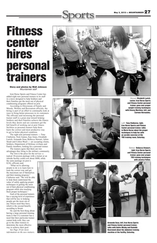27May 3, 2013 — MOUNTAINEER
Story and photos by Walt Johnson
Mountaineer staff
Iron Horse Sports and Fitness Center has
added eight new personal trainers to its staff
in a move designed to help Soldiers and
their Families get the most out of physical
conditioning programs offered on post.
According to Directorate of Family and
Morale, Welfare and Recreation officials, the
hiring is part of an effort to continually look at
ways to bring better processes to its customers.
The officials said increasing the personal
trainer staff is a great step toward helping
Soldiers and their Families achieve the fitness
levels they desire and see customers get the
full benefit of working out at post fitness
facilities as personal trainers help them
learn the correct and most productive way
to get in better physical condition.
The eight new personal trainers — Tony
Claiborne, Nick Gaines, Kay Jones, Elizabeth
Lazich, Armando Sosa, Rebecca Stewart, Julien
Stoutt and Colton Wasil — are accepting clients,
Soldiers, Department of Defense civilians and
Family members, looking for a personal trainer.
The trainers agree that there are two
advantages they bring to the military community.
The first is the price for the service: a
typical 10-session package with a trainer at an
outside facility could cost about $800, while
the same package on post is
$230, officials said.
“What we’re allowing
people to do is to learn how to
train the correct way and get
the maximum out of themselves
and their training program,”
Claiborne said. “We will be able
to help them understand the
value of safely applying proper
techniques in getting the most
out of their physical conditioning
program while also teaching
them proper techniques.”
Each of the personal trainers
has a varying level of experience
that will be key to helping
people get the most out of
any fitness need they have,
which is the second benefit,
according to Stoutt.
He said the best thing about
having a large personal training
team is that if a customer has a
need that their particular trainer
cannot help with, they can
go to the other trainers to
determine the most effective
way to achieve their goal.
See Page 29 for more
information on the new trainers.
Fitness
center
hires
personal
trainers
Below: Rebecca Stewart,
right, Iron Horse Sports
and Fitness Center personal
trainer, goes over proper
TRX training techniques
with Jessica Felton.
Above: Elizabeth Lazich,
center, Iron Horse Sports
and Fitness Center personal
trainer, goes over proper
weight training techniques
with Stacey Martinez, left, and
Carmen Hernandez.
Armando Sosa, left, Iron Horse Sports
and Fitness Center personal trainer,
talks with Andre Mosby and Danielle
Dearmond about the abdomen training
machine at the facility, Saturday.
Left: Tony Claiborne, right,
Iron Horse Sports and Fitness
Center personal trainer, talks
to Maria Baron about the proper
techniques to help her with
an aerobic exercise at the
TRX training room, Saturday.
 