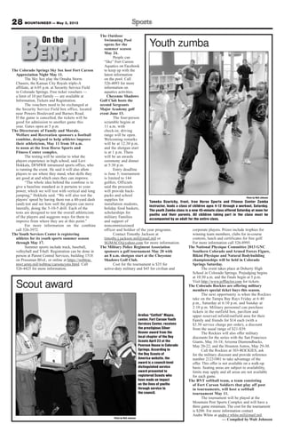 The Colorado Springs Sky Sox host Fort Carson
Appreciation Night May 11.
The Sky Sox play the Omaha Storm
Chasers, the Kansas City Royals triple-A
affiliate, at 6:05 p.m. at Security Service Field
in Colorado Springs. Free ticket vouchers —
a limit of 10 per Family — are available at
Information, Tickets and Registration.
The vouchers need to be exchanged at
the Security Service Field box office, located
near Powers Boulevard and Barnes Road.
If the game is cancelled, the tickets will be
good for admission to another game this
year. Gates open at 5 p.m.
The Directorate of Family and Morale,
Welfare and Recreation sponsors a football
combine, designed to help athletes improve
their athleticism, May 11 from 10 a.m.
to noon at the Iron Horse Sports and
Fitness Center complex.
The testing will be similar to what the
players experience in high school, said Levi
Hokkala, DFMWR intramural sports office, who
is running the event. He said it will also allow
players to see where they stand, what skills they
are good at and which ones they can improve.
“The whole idea behind the combine is to
give a baseline standard as it pertains to your
power, which we will test with vertical and long
jumping,” Hokkala said. “We will also test the
players’ speed by having them run a 40-yard dash
(and) test and see how well the players can move
laterally, doing the 5-10-5 drill. Each of the
tests are designed to test the overall athleticism
of the players and suggests ways for them to
improve from where they are at this point.”
For more information on the combine
call 526-3972.
The Youth Services Center is registering
athletes for its youth sports summer season
through May 17.
Summer sports include track, baseball,
volleyball and T-ball. Registration can be done in
person at Parent Central Services, building 1518
on Prussman Blvd., or online at https://webtrac.
mwr.army.mil/webtrac/carsoncyms.html. Call
526-4425 for more information.
The Outdoor
Swimming Pool
opens for the
summer season
May 24.
People can
“like” Fort Carson
Aquatics on Facebook
to keep up with the
latest information
on the pool. Call
526-4093 for more
information on
aquatics activities.
Cheyenne Shadows
Golf Club hosts the
second Sergeants
Major Academy golf
event June 13.
The four-person
scramble begins at
11 a.m. with
check-in; driving
range will be open.
Welcoming remarks
will be at 12:30 p.m.
and the shotgun start
is at 1 p.m. There
will be an awards
ceremony and dinner
at 5:30 p.m.
Entry deadline
is June 5; tournament
is limited to 144
golfers. Officials
said the proceeds
will provide back-
packs and school
supplies for
installation students,
holiday food baskets,
scholarships for
military Families
and support of
noncommissioned
officer and Soldier of the year programs.
Contact Timothy Jackson at
timothy.j.jackson.mil@mail.mil or
SGMACO@yahoo.com for more information.
The Military Police Regiment Association
sponsors a golf tournament May 20 with
an 8 a.m. shotgun start at the Cheyenne
Shadows Golf Club.
Cost for the tournament is $35 for
active-duty military and $45 for civilian and
corporate players. Prizes include trophies for
winning team members, clubs for in-course
contests, lunch and certificates for free golf.
For more information call 526-8995.
The National Physique Committee 2013 GNC
Southern Colorado and Armed Forces Figure,
Bikini Physique and Natural Bodybuilding
championships will be held in Colorado
Springs Saturday.
The event takes place at Doherty High
School in Colorado Springs. Prejudging begins
at 10:30 a.m. and the finals begin at 5 p.m.
Visit http://www.jefftaylor.com for tickets.
The Colorado Rockies are offering military
members special ticket buys this season.
The next opportunity is when the Rockies
take on the Tampa Bay Rays Friday at 6:40
p.m., Saturday at 6:10 p.m. and Sunday at
2:10 p.m. Military personnel can purchase
tickets in the outfield box, pavilion and
upper reserved infield/outfield area for their
Family and friends for $14 each (with a
$3.50 service charge per order), a discount
from the usual range of $21-$39.
The Rockies will also offer military
discounts for the series with the San Francisco
Giants, May 16-18; Arizona Diamondbacks,
May 20-22; and the Houston Astros, May 29-30.
Call the Rockies at 303-ROCKIES, ask
for the military discount and provide reference
number 21231001 to take advantage of the
offer. This offer is not available on a walk-up
basis. Seating areas are subject to availability,
limits may apply and all areas are not available
for each game.
The BNT softball team, a team consisting
of Fort Carson Soldiers that play off post
in tournaments, will host a softball
tournament May 11.
The tournament will be played at the
Mountain Post Sports Complex and will have a
three game minimum. The cost for the tournament
is $200. For more information contact
Andre White at andre.r.white.mil@mail.mil.
— Compiled by Walt Johnson
28 MOUNTAINEER — May 3, 2013
BENCHOn theOn the
Photo by Walt Johnson
Tameka Dzuricky, front, Iron Horse Sports and Fitness Center Zumba
instructor, leads a class of children ages 4-12 through a workout, Saturday.
The youth Zumba class is a new 45-minute class offered Saturday at noon for
youths and their parents. All children taking part in the class must be
accompanied by an adult for the entire class.
Youth zumba
Photo by Walt Johnson
Scout award
Arelius “Catfish” Mayes,
center, Fort Carson Youth
Services Center, receives
the prestigious Silver
Beaver award from the
local chapter of the Boy
Scouts April 23 at the
Penrose House in Colorado
Springs. According to
the Boy Scouts of
America website, the
award is a council-level
distinguished service
award presented to
registered Scouts who
have made an impact
on the lives of youths
through service to
the council.
 