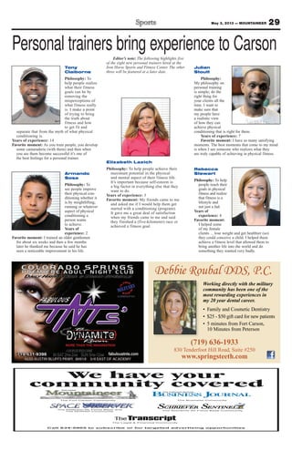 29May 3, 2013 — MOUNTAINEER
Debbie Roubal DDS, P.C.
(719) 636-1933
830 Tenderfoot Hill Road, Suite #250
www.springsteeth.com
Working directly with the military
community has been one of the
most rewarding experiences in
my 20 year dental career.
Call 634-5905 to subscribe or for targeted advertising opportunities
We have your
community covered
The Fort Carson Community
The Legal & Financial Community
The Peterson Air Force Base and
The NORAD Community
The Schriever Air Force Base Community
The Business Community
Editor’s note: The following highlights five
of the eight new personal trainers hired at the
Iron Horse Sports and Fitness Center. The other
three will be featured at a later date.
Personal trainers bring experience to Carson
Elizabeth Lazich
Philosophy: To help people achieve their
maximum potential in the physical
and mental aspect of their fitness life.
It’s important because self-esteem is
a big factor in everything else that they
want to do.
Years of experience: 3
Favorite moment: My friends came to me
and asked me if I would help them get
started with a conditioning (program).
It gave me a great deal of satisfaction
when my friends came to me and said
they finished a (five-kilometer) race or
achieved a fitness goal.
Julian
Stoutt
Philosophy:
My philosophy on
personal training
is simple; do the
right thing for
your clients all the
time. I want to
make sure that
my people have
a realistic view
of how they can
achieve physical
conditioning that is right for them.
Years of experience: 7
Favorite moment: I have so many satisfying
moments. The best moments that come to my mind
is when I see someone who realizes what they
are truly capable of achieving in physical fitness.
Armando
Sosa
Philosophy: To
see people improve
their physical con-
ditioning whether it
is by weightlifting,
running or whatever
aspect of physical
conditioning a
person wants
to achieve.
Years of
experience: 2
Favorite moment: I trained an older gentlemen
for about six weeks and then a few months
later he thanked me because he said he has
seen a noticeable improvement in his life.
Rebecca
Stewart
Philosophy: To help
people reach their
goals in physical
fitness and realize
that fitness is a
lifestyle and
not just a fad.
Years of
experience: 4
Favorite moment:
I helped some
of my female
clients ... lose weight and get healthier (so)
they could conceive a child. I helped them
achieve a fitness level that allowed them to
bring another life into the world and do
something they wanted very badly.
Tony
Claiborne
Philosophy: To
help people realize
what their fitness
goals can be by
removing the
misperceptions of
what fitness really
is. I make a point
of trying to bring
the truth about
fitness and how
to get fit and
separate that from the myth of what physical
conditioning is.
Years of experience: 14
Favorite moment: As you train people, you develop
some camaraderie (with them) and then when
you see them become successful it’s one of
the best feelings for a personal trainer.
 