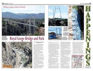 33May 3, 2013 — MOUNTAINEER32 MOUNTAINEER — May 3, 2013
Story and photos by Nel Lampe
Mountaineer staff
It’s one of the highest suspension
bridges in the world, attracting 300,000
visitors from around the world every
year. The Royal Gorge is west of
Cañon City and a suspension bridge
spans the chasm. Built in 1929, the
bridge took six months to complete,
but the gorge took three million years
for a small trickle of water to carve a
canyon from the granite.
Sometimes referred to as the
“Grand Canyon of the Arkansas,” the
gorge is deep — more than 900 feet —
but narrow at the bottom, where the
Arkansas River runs.
The bridge has just one purpose: to
get to the other side. But the bridge isn’t
the only attraction.
The park has attractions on both sides
of the bridge, and most of them are
included in admission. There’s a carousel
and a miniature train just inside the park.
A visitor center has gifts and souvenirs,
along with a snack bar.
The world’s longest single-span
aerial tram docks at the back of the
visitor center, and visitors can choose
that way to cross the gorge and return.
A trip takes about 11 minutes, at about
11 miles per hour.
Also on the north rim, visitors can
ride the world’s steepest incline railway
to the bottom of the gorge and return to
the top. The incline is 1,550 feet at
a 45-degree angle. The trip takes
Places to see in the
Pikes Peak area.
RoyalGorgeBridgeandPark about five minutes each way, traveling
at 2.5 mph.
The Soaring Eagle Zip Line opened
last year, and is on the north side of the
bridge. It’s about 1,000 feet above the river,
takes four passengers at once, and is the
world’s highest zip line. There is an extra
charge to ride the zip line, and riders who
are 44-47 inches tall must be accompanied
by an adult. The zip line does not operate
during severe weather or during winds
higher than 40 miles per hour.
To get to the south rim and the
attractions on that side, visitors may get
across the bridge by walking across,
driving across or riding the free shuttle.
On windy days, the bridge sways.
The bridge is 18 feet wide, and 1,270
feet long. The bridge can support more
than two million pounds.
The bridge cost $350,000 to build
in 1929, but today would cost more than
$15 million.
The bridge’s towers are 150 feet
high and the deck has 1,270 planks on
it, which rattle as cars drive over the
bridge. Three hundred tons of No. 9
galvanized wire and more than 300 tons
of supporting cables were used to
anchor the bridge to the granite walls
on both sides of the gorge.
A thousand tons of steel, manufactured
at the steel mill in Pueblo, was used in
construction.
Once across the bridge, visit the Plaza
Theater and watch the 13-minute video
about the construction and history of the
bridge and the gorge. There are historic
photographs and artifacts displayed.
The Wapiti Western Wildlife Park has an
assortment of native Colorado wildlife
in a natural habitat and includes elk,
big horn sheep and American bison
(buffalo). The theater and wildlife park
are included in admission, as is the
Mountain Man Encampment.
Special attractions are added during
the summer season, such as magicians
and live bands.
Active-duty military, retirees and
Families, with military identification,
will pay half price for adult and children’s
tickets during May. Regular admission
is $26 for adults and children ages 4-11
are $20. Admission to the bridge and
park includes all rides and attractions
except the Skycoaster, zip line
and trail rides.
Mothers get in free May 12 in
honor of Mother’s Day.
To reach the Royal Gorge, take
Highway 115 south to the small town
of Penrose. Take a right on U.S. 50
west. Continue through Cañon City
and go about 12 miles west, watching
for signs marking the way to the
Royal Gorge Bridge and make a
left on County Road 3A.
There are rafting and helicopter
companies and a few tourist
attractions near the road leading
to the bridge.
A Royal Gorge Visitor Center is
at the turnoff for the Royal Gorge
Bridge, at Highway 50 and County
Road 3A, and is open Wednesday to
Sunday, 7 a.m. to 2 p.m., serving breakfast
and lunch in the country cafe. Visitors can
stop at the visitor center for a meal or
snack, shop for souvenirs and buy tickets
for entrance to the Royal Gorge Bridge
and Park. Free WiFi is available.
Refreshments are sold in the park,
including hamburgers, barbecue sandwiches,
pizza, ice cream and funnel cakes.
The Royal Gorge Bridge is at 4218
County Road 3A, and can be reached
at 719-275-7507 or call 888-333-5597.
It is open from 10 a.m. to 6 p.m. weekdays
and 10 a.m. to 7 p.m. Saturday-Sunday.
Parking lots are at the bridge entrance.
If planning to drive across the bridge, let
the attendant at the entrance window know.
One of the highest
suspension bridges
in the world, Royal
Gorge Bridge and Park
is half price for military
Families during May.
Left: Visitors can
ride the free shuttle
across the bridge, walk
or drive across the
1,270 foot-long bridge.
Above: Many
visitors choose
to ride the Royal
Rush Skycoaster,
that has been
called the scariest
Skycoaster of all.
The Royal Gorge Route Railroad runs
through the bottom of the gorge,
alongside the Arkansas River.
Just the Facts
• TRAVEL TIME — 45 minutes
• FOR AGES — anyone
• TYPE — suspended bridge
• FUN FACTOR — ★★★★★
(Out of 5 stars)
• WALLET DAMAGE — $$$
$ = Less than $20
$$ = $21 to $40
$$$ = $41 to $60
$$$$ = $61 to $80
(BASED ON A FAMILY OF FOUR)
Military Appreciation Month –
Right: Visitors ride
the incline railway
along the 45-degree
track to the bottom
of the Royal Gorge.
 