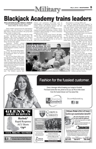 5May 3, 2013 — MOUNTAINEER
Reebok®
Rapid Response
ACU Boots
$
7995
BecomeafanoftheColoradoSpringsBusinessJournal
onFacebookorfollowusonTwitter@CSBizJournal
Getbreakingnewsandheadlinesthroughouttheday,learnaboutupcomingevents,specialoffersandmore!
Contact Al Chromy
achromy@corpuschristicos.org
719-632-5092 ext 103
www.corpuschristicos.org
2410 N Cascade Ave
Pre-school through 8th Grade
Financial Aid Available
Military
Appreciation
Discount
Free Application
and Testing Fee
$150 Value
2013IowaTestsofBasicSkills
CorpusChrististudents
average2gradelevelsabove
theircurrentgradelevel!!!
TriCare Prime offers off-base
routine eye examination beneﬁt!
No out-of-pocket cost for
an eye exam for glasses!
No Primary Care referral is
necessary. Simply call for
an appointment.
Southside Between Northside
598-1392 548-8717 598-5068
TriCare Standard, TriCare Reserve and TriCare for Life also accepted. Prescriptions may be ﬁlled
anywhere. Contact lens evaluation available for additional cost. Call for program details.
The doctors next to LensCrafters are contracted
Tricare Prime Providers. They offer three convenient
Colorado Springs Locations for eye examinations. Exam
includes digital retinal imaging at no additional cost.
Dress a teenager without breaking your budget at Goodwill.
Find brand names like new, priced so low you can ﬁll an entire closet.
Even the fussiest dresser can’t fuss about that.
Fashion for the fussiest customer.
DiscoverMyGoodwill.org
Blackjack Academy trains leadersStory and photo by Spc. Robert J. Holland
3rd Armored Brigade Combat Team Public
Affairs Office, 4th Infantry Division
Ninety Soldiers squeezed into the small battalion
conference room, eyes focused on Command Sgt.
Maj. Edwin A. Rivera as he spoke to the group about
being a leader in today’s Army.
“You cut yourself short when you make the wrong
decision,” said Rivera, senior enlisted leader, 4th
Squadron, 10th Cavalry Regiment, 3rd Armored
Brigade Combat Team, 4th Infantry Division. “You
are it; you are the ones coming behind us; you are the
future. You know that, right?”
Numerous “hooahs” echoed
throughout the room in response. The
Soldiers are students in the second
annual Blackjack Academy, which ran
April 15-19.
“That is why we have these classes,”
Rivera said. “To teach you the basics,
the fundamental skills you need to
be successful.”
Sgt. 1st Class Danny Miller, assis-
tant operations sergeant, Head-quarters
and Headquarters Troop, 4th Sqdn.,
10th Cav. Reg., said the battalion-
created training program helps develop
senior specialists and newly-promoted
noncommissioned officers to become
effective Army leaders.
“The Blackjack Academy mirrors
an NCO academy-type format,” Miller
said. “The Soldiers improve their
military and community knowledge, gain an
understanding of operational processes, ways to
conduct formal and informal business and how
to properly interact with other Soldiers.”
The Soldiers participate in 26 different classes,
ranging from properly dispatching a military vehicle
to properly taking advantage of various community
programs on Fort Carson.
Sgt. Kyle Ort, cavalry scout, Troop A, 4th Sqdn.,
10th Cav. Reg., said he found the training beneficial.
“The classes are really helpful,” Ort said. “The
instructors are teaching skills that we all need in
order to be successful leaders.”
The program is evolving, Miller said.
“I think we improved this year’s academy,” he
said. “We added classes that familiarized the Soldiers
with Army finance, wellness and resilience, as well
as having guest speakers from outside agencies
like the Colorado State Police, the Army Substance
Abuse Program and Army Community Service.”
Miller said the newly added classes were popular
among the Soldiers, and Ort agreed.
“For me, the best two classes were the Army
Physical Readiness Training Program instructional
class and the Fort Carson Wellness Center familiar-
ization class,” Ort said. “I really did not know all that
much about PRT, and the Tactical
Athlete Program instructors did an
amazing job at walking us through
the proper way of doing PRT.”
Miller said a large number of the
battalion Soldiers are not aware of
these programs, or if they were, they
were afraid to use them.
“We wanted to help our Soldiers
know what is available to them, as well
as to their Families, so that they could
better themselves and their Families,
provide a better product at work and
also be able to lead their subordinate
Soldiers more effectively,” he said.
Miller said he considered this
year’s academy a success, and is
excited to begin developing and
enhancing next year’s program, with
hopes to better serve the “Blackjack”
Soldiers and their Families.
Command Sgt. Maj. Edwin A. Rivera, senior
enlisted leader, 4th Squadron, 10th Cavalry
Regiment, 3rd Armored Brigade Combat Team,
4th Infantry Division, addresses Soldiers during
the second annual Blackjack Academy, April 18.
 