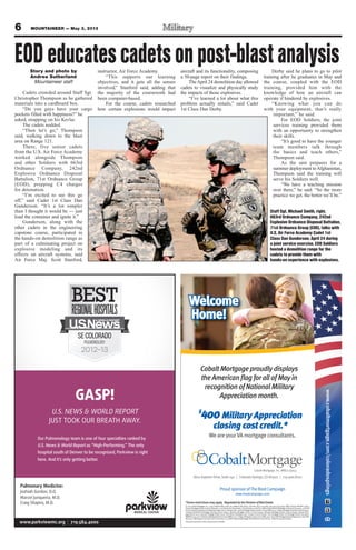 6 MOUNTAINEER — May 3, 2013
Pulmonary Medicine:
Joshiah Gordon, D.O.
Marcel Junqueira, M.D.
Craig Shapiro, M.D.
Our Pulmonology team is one of four specialties ranked by
U.S. News & World Report as “High-Performing.” The only
hospital south of Denver to be recognized, Parkview is right
here. And it’s only getting better.
GASP!
U.S. NEWS & WORLD REPORT
JUST TOOK OUR BREATH AWAY.
www.parkviewmc.org | 719.584.4000
*Somerestrictionsmayapply. RegulatedbytheDivisionofRealEstate.
© 2013 Cobalt Mortgage, Inc., 11255 Kirkland Way, Suite 100, Kirkland, WA 98033. Toll Free: (877) 220-4663; Fax: (425) 605-3199. NMLS Unique Identiﬁer: 35653.
Arizona Mortgage Banker License #0909801. Licensed by the Department of Corporations under the California Residential Mortgage Lending Act #4130455. Licensed
bytheColoradoDepartmentofRegulatoryAgenciesinColoradostate. IdahoMortgageBroker/LenderLicense#MBL-5220.IndianaMortgageLendingLicense#17900.
Louisiana Residential Mortgage Lending License #35653. Montana Mortgage Lender License #35653. Nebraska Mortgage Banker License #35653. Nevada Mort-
gage Banker #3723, Nevada Mortgage Broker #3725. New Mexico Mortgage Loan Company License #03587. Ohio Mortgage Broker Act Mortgage Banker Exemption
MBMB.850154.000.OklahomaMortgageBrokerLicense#MB002202.OregonMortgageLenderLicense#ML-2991.TexasSMLMortgageBankerRegistration.Utah-DRE
#8220471.WashingtonConsumerLoanLicense#520-CL-48866.WyomingMortgageLender/BrokerLicense#2315.Ticket#2013041610001875
Thepersonpicturedisnotanactualservicemember.
www.cobaltmortgage.com/coloradosprings
Welcome
Home!
ProudsponsorofTheBootCampaign
www.bootcampaign.com
WeareyourVAmortgageconsultants.
$
400Military Appreciation
closing cost credit.*
8610ExplorerDrive,Suite140 | ColoradoSprings,CO80920 | 719.466.8700
CobaltMortgage,Inc.NMLS-35653
CobaltMortgageproudlydisplays
theAmericanﬂagforallofMayin
recognitionofNationalMilitary
Appreciationmonth.
EODeducatescadetsonpost-blastanalysisStory and photo by
Andrea Sutherland
Mountaineer staff
Cadets crowded around Staff Sgt.
Christopher Thompson as he gathered
materials into a cardboard box.
“Do you guys have your cargo
pockets filled with happiness?” he
asked, strapping on his Kevlar.
The cadets nodded.
“Then let’s go,” Thompson
said, walking down to the blast
area on Range 121.
There, five senior cadets
from the U.S. Air Force Academy
worked alongside Thompson
and other Soldiers with 663rd
Ordnance Company, 242nd
Explosive Ordnance Disposal
Battalion, 71st Ordnance Group
(EOD), prepping C4 charges
for detonation.
“I’m excited to see this go
off,” said Cadet 1st Class Dan
Gunderson. “It’s a lot simpler
than I thought it would be — just
load the container and ignite it.”
Gunderson, along with the
other cadets in the engineering
capstone course, participated in
the hands-on demolition range as
part of a culminating project on
explosive modeling and its
effects on aircraft systems, said
Air Force Maj. Scott Stanford,
instructor, Air Force Academy.
“This supports our learning
objectives, and it gets all the senses
involved,” Stanford said, adding that
the majority of the coursework had
been computer-based.
For the course, cadets researched
how certain explosions would impact
aircraft and its functionality, composing
a 50-page report on their findings.
TheApril 24 demolition day allowed
cadets to visualize and physically study
the impacts of those explosives.
“I’ve learned a lot about what this
problem actually entails,” said Cadet
1st Class Dan Derby.
Derby said he plans to go to pilot
training after he graduates in May and
the course, coupled with the EOD
training, provided him with the
knowledge of how an aircraft can
operate if hindered by explosives.
“Knowing what you can do
with your equipment, that’s really
important,” he said.
For EOD Soldiers, the joint
services training provided them
with an opportunity to strengthen
their skills.
“It’s good to have the younger
team members talk through
the basics and teach others,”
Thompson said.
As the unit prepares for a
summer deployment toAfghanistan,
Thompson said the training will
serve his Soldiers well.
“We have a teaching mission
over there,” he said. “So the more
practice we get, the better we’ll be.”
Staff Sgt. Michael Smith, right,
663rd Ordnance Company, 242nd
Explosive Ordnance Disposal Battalion,
71st Ordnance Group (EOD), talks with
U.S. Air Force Academy Cadet 1st
Class Dan Gunderson, April 24 during
a joint service exercise. EOD Soldiers
hosted a demolition range for the
cadets to provide them with
hands-on experience with explosives.
 