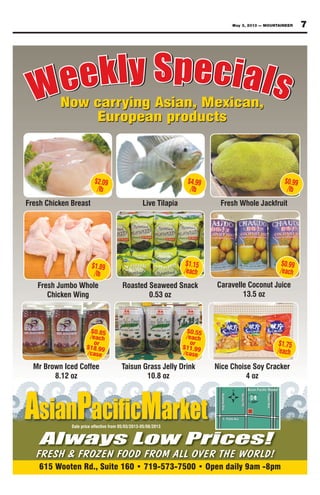 May 3, 2013 — MOUNTAINEER 7
Weekly SpecialsWeekly Specials
615 Wooten Rd., Suite 160 • 719-573-7500 • Open daily 9am -8pm
AsianP Market
Always Low Prices!
FRESH & FROZEN FOOD FROM ALL OVER THE WORLD!
Sale price effective from 05/03/2013-05/08/2013
Fresh Chicken Breast Live Tilapia Fresh Whole Jackfruit
$0.99
/lb
$4.99
/lb
$2.09
/lb
Now carrying Asian, Mexican,
European products
Now carrying Asian, Mexican,
European products
Fresh Jumbo Whole
Chicken Wing
Roasted Seaweed Snack
0.53 oz
Caravelle Coconut Juice
13.5 oz
$0.99
/each
$1.15
/each
$1.89
/lb
Mr Brown Iced Coffee
8.12 oz
Taisun Grass Jelly Drink
10.8 oz
Nice Choise Soy Cracker
4 oz
$1.75
/each
$0.85
/each
or
$18.99
/case
$0.55
/each
or
$11.99
/case
 