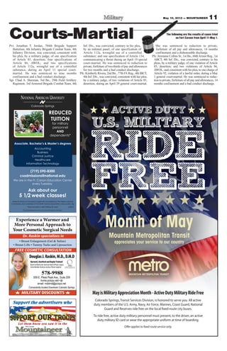11
MayisMilitaryAppreciationMonth-ActiveDutyMilitaryRideFree
Colorado Springs, Transit Services Division, is honored to serve you. All active
duty members of the U.S. Army, Navy, Air Force, Marines, Coast Guard, National
Guard and Reserves ride free on the local fixed-route city buses.
To ride free, active duty military personnel must present, to the driver, an active
duty military ID card or wear the appropriate uniform at time of boarding.
Offer applies to fixed-route service only.
Month of May
Mountain Metropolitan Transit
appreciates your service to our country
Colorado Springs
NATIONAL AMERICAN UNIVERSITY
Associate, Bachelor’s & Master’s degrees
(719) 590-8300
csadmissions@national.edu
We are in the Ft. Carson Education Center
every Tuesday
Ask about our
5 1/2 week classes!
National American University is regionally accredited by The Higher Learning
Commission and a member of the North Central Association|www.ncahlc.org
6/2012
Accounting
Business
Criminal Justice
Healthcare
Information Technology
REDUCED
TUITION
for military
personnel
AND
dependents*
*Must provide a valid military ID card.
The individual pictured is not an actual service member.
Experience a Warmer and
More Personal Approach to
Your Cosmetic Surgical Needs
MEMBER
AMERICAN SOCIETY OF
PLASTIC SURGEONS, INC.
MILITARY DISCOUNTS
Conveniently located Downtown Colorado Springs
FREE COSMETIC CONSULTATION
Dr. Raskin specializes in
DouglasJ.Raskin,M.D.,D.M.D
Harvard,StanfordandBaylorTrained
BoardCertifiedbytheAmericanBoardofPlasticSurgery
ActiveMemberAmericanSocietyofPlasticSurgeons
578-9988
559 E. Pikes Peak Ave., Suite 209
home.pcisys.net/~djr
email: mddmd@pcisys.net
Pvt. Jonathan T. Jordan, 704th Brigade Support
Battalion, 4th Infantry Brigade Combat Team, 4th
Infantry Division, was convicted, consistent with
his plea, by a military judge, of one specification
of Article 85, desertion; four specifications of
Article 86, AWOL; and two specifications
of Article 112a, wrongful use of a controlled
substance, during an April 11 special court-
martial. He was sentenced to nine months
confinement and a bad conduct discharge.
Sgt. Chad A. Sherman, 3rd Bn., 29th Field Artillery
Regiment, 3rd Armored Brigade Combat Team, 4th
Inf. Div., was convicted, contrary to his plea,
by an enlisted panel, of one specification of
Article 112a, wrongful use of a controlled
substance; and one specification of Article 134,
communicating a threat during an April 19 special
court-martial. He was sentenced to reduction to
private, forfeiture of two-thirds of pay and allowances
for two months and a bad conduct discharge.
Pfc. Kimberly Rivera, 2nd Bn., 77th FA Reg., 4th IBCT,
4th Inf. Div., was convicted, consistent with her plea,
by a military judge, of two violations of Article 85,
desertion, during an April 29 general court-martial.
She was sentenced to reduction to private,
forfeiture of all pay and allowances, 14 months
confinement and a dishonorable discharge.
Pfc. Jermaine Collins Sr., 1st Bn., 66thArmor Reg., 1st
ABCT, 4th Inf. Div., was convicted, contrary to his
pleas, by a military judge, of one violation of Article
85, desertion; and two violations of Article 86,
AWOL; and, consistent with his plea, to one charge of
Article 92, violation of a lawful order, during a May
1 general court-martial. He was sentenced to reduc-
tion to private, forfeiture of all pay and allowances, 14
months confinement and a bad conduct discharge.
The following are the results of cases tried
on Fort Carson from April 11-May 1.Courts-Martial
May 10, 2013 — MOUNTAINEER
 