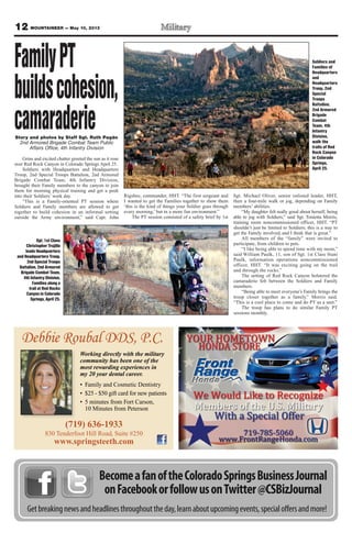12 MOUNTAINEER — May 10, 2013
BecomeafanoftheColoradoSpringsBusinessJournal
onFacebookorfollowusonTwitter@CSBizJournal
Getbreakingnewsandheadlinesthroughouttheday,learnaboutupcomingevents,specialoffersandmore!
Story and photos by Staff Sgt. Ruth Pagán
2nd Armored Brigade Combat Team Public
Affairs Office, 4th Infantry Division
Grins and excited chatter greeted the sun as it rose
over Red Rock Canyon in Colorado Springs April 25.
Soldiers with Headquarters and Headquarters
Troop, 2nd Special Troops Battalion, 2nd Armored
Brigade Combat Team, 4th Infantry Division,
brought their Family members to the canyon to join
them for morning physical training and get a peek
into their Soldiers’ work day.
“This is a Family-oriented PT session where
Soldiers and Family members are allowed to get
together to build cohesion in an informal setting
outside the Army environment,” said Capt. John
Rigsbee, commander, HHT. “The first sergeant and
I wanted to get the Families together to show them
‘this is the kind of things your Soldier goes through
every morning,’ but in a more fun environment.”
The PT session consisted of a safety brief by 1st
Sgt. Michael Oliver, senior enlisted leader, HHT,
then a four-mile walk or jog, depending on Family
members’ abilities.
“My daughter felt really good about herself, being
able to jog with Soldiers,” said Sgt. Tonietta Morris,
training room noncommissioned officer, HHT. “PT
shouldn’t just be limited to Soldiers; this is a way to
get the Family involved, and I think that is great.”
All members of the “family” were invited to
participate, from children to pets.
“I like being able to spend time with my mom,”
said William Paulk, 11, son of Sgt. 1st Class Stani
Paulk, information operations noncommissioned
officer, HHT. “It was exciting going on the trail
and through the rocks.”
The setting of Red Rock Canyon bolstered the
camaraderie felt between the Soldiers and Family
members.
“Being able to meet everyone’s Family brings the
troop closer together as a family,” Morris said.
“This is a cool place to come and do PT as a unit.”
The troop has plans to do similar Family PT
sessions monthly.
Soldiers and
Families of
Headquarters
and
Headquarters
Troop, 2nd
Special
Troops
Battalion,
2nd Armored
Brigade
Combat
Team, 4th
Infantry
Division,
walk the
trails of Red
Rock Canyon
in Colorado
Springs,
April 25.
Sgt. 1st Class
Christopher Trujillo
leads Headquarters
and Headquarters Troop,
2nd Special Troops
Battalion, 2nd Armored
Brigade Combat Team,
4th Infantry Division,
Families along a
trail at Red Rocks
Canyon in Colorado
Springs, April 25.
FamilyPT
buildscohesion,
camaraderie
Debbie Roubal DDS, P.C.
(719) 636-1933
830 Tenderfoot Hill Road, Suite #250
www.springsteeth.com
Working directly with the military
community has been one of the
most rewarding experiences in
my 20 year dental career.
 