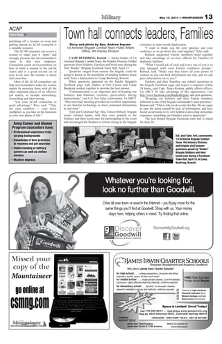 13May 10, 2013 — MOUNTAINEER
Drive all over town or search the Internet – you’ll pay more for the
same things you’ll ﬁnd at Goodwill. Shop with us. Your money
stays here, helping others in need. Try ﬁnding that online.
Whatever you’re looking for,
look no further than Goodwill.
DiscoverMyGoodwill.org
Town hall connects leaders, FamiliesStory and photo by Spc. Andrew Ingram
1st Armored Brigade Combat Team Public Affairs
Office, 4th Infantry Division
CAMP BUEHRING, Kuwait — Senior leaders of 1st
Armored Brigade CombatTeam, 4th Infantry Division, fielded
questions from Soldiers, Families and loved ones during the
first “Raider” Brigade Facebook Town Hall, April 13.
Questions ranged from rumors the brigade could be
going to Korea, to the possibility of sending Soldiers home
early from a deployment to Camp Buehring, Kuwait.
When questions appeared on the Raider Brigade’s
Facebook page wall, leaders at Fort Carson and Camp
Buehring worked together to provide the best answer.
“Communication is an important part of keeping our
Soldiers and Families resilient, particularly during
deployments,” said Col. Joel Tyler, commander, 1st ABCT.
“This town hall meeting provided an excellent opportunity
to use familiar technology to share command information
in real time.”
Tyler and Command Sgt. Maj. Edison Rebuck, brigade
senior enlisted leader, said they were grateful to the
Soldiers and their loved ones for participating in the event
and encouraged the Raiders to remain strong as the brigade
continues its nine-month deployment.
“I want to thank you for your patience and your
resiliency as we go down this road together,” Tyler said.
Rebuck suggested Family members band together
and take advantage of services offered for Families of
deployed Soldiers.
“What I would ask of each and every one of you is to
stay engaged with your Family readiness groups,”
Rebuck said. “Make sure they know all your points of
contact so you can feed information our way, and we can
pass information on to you.”
Soldiers and their Families can submit questions to
the brigade Facebook page and expect a response within
24 hours, said Capt. Tanya Roman, public affairs officer,
1st ABCT. To take advantage of this opportunity, visit
http://www.facebook.com/RaiderBrigade, and post questions.
“Keeping our Soldiers and their Family members
informed is one of the brigade commander’s main priorities,”
Roman said. “That is why we do events like this. We are eager
to ease the stress caused by lack of information, and have
found social media to be very helpful in providing immediate
responses; something our Families seem to appreciate.”
The next Raider Brigade Facebook town hall is slated
for June 22.
polishing off a resume or even just
getting started, an ACAP counselor is
a valuable resource.
The ACAP counselor can review a
resume to make sure it “pops” and
strongly presents the servicemember’s
value to that next employer.
Counselors coach servicemembers on
how to tailor a resume to the job he
wants and is a good second set of
eyes to be sure the resume is sharp
and error-free.
Most of all, ACAP counselors can
help servicemembers make the resume
matter by assisting them with all the
other important pieces of an effective
job search, to include networking,
researching and interviewing.
“Use your ACAP counselors to
good advantage,” Rice said. “They
are your enablers — your force
multipliers as you take on the transition
to your next phase of life.”
from Page 5
ACAP
Army Career and Alumni
Program counselors have:
• Professional experience from
varying backgrounds
• Knowledge of best practices
in resumes and job searches
• Understanding of military
careers as well as civilian
careers
• Masters degrees
Col. Joel Tyler, left, commander,
1st Armored Brigade Combat
Team, 4th Infantry Division,
and brigade staff answer
questions posed by “Raider”
Brigade Soldiers and their
loved ones during a Facebook
Town Hall, April 13 at Camp
Buehring, Kuwait.
 
