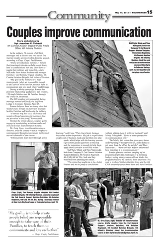 15May 10, 2013 — MOUNTAINEER
Story and photos by
Sgt. Jonathan C. Thibault
4th Combat Aviation Brigade Public Affairs
Office, 4th Infantry Division
In the military, 76 percent of all first
marriages end in divorce and two out of five
married couples are involved in domestic assault,
according to Chap. (Capt.) Paul Roman.
“These are ridiculous statistics. I believe
that (marriage) retreats can help people learn
how to communicate well and know how to
juggle their military and home life, which
will make them better Soldiers with stronger
Families,” said Roman, brigade chaplain, 4th
Combat Aviation Brigade, 4th Infantry Division.
“My goal in the military is to help
create people (who) are responsible enough
to take care of their Families, to teach them to
communicate and love each other,” said Roman.
During a 60-day campaign, Roman has
provided relationship guidance to 220 couples,
150 single Soldiers and 64 Families through
the course of 20 retreats.
The 220 couples were counseled during
marriage retreats at Glen Eyrie Big Horn
Lodge in Colorado Springs, April 25.
Roman believes there are many roles that
Soldiers have to take on and wants to create
healthy Families and Soldiers in the military.
“I want to stop this cycle of divorce and
negative things happening in marriages that
are pervasive in the Army,” Roman said.
Besides the retreat classes, couples got to
engage in teambuilding activities conducted
on Glen Eyrie’s Transformation Course.
Dr. Greg Cope, transformation course
director, uses the course to teach couples to
communicate through experiences performed
on each obstacle of the course.
“I think people learn more through active
learning,” said Cope. “They learn faster because
they relate to that experience. My job is to pull these
couples out of business mode and put them into play
mode, which helps with the learning process.
I give them guided questions at the end,
and the experience is enough to help them
apply these activities to real-life events.”
Staff Sgts. Mindy and Theo Nalezynski,
both from Company D, 2nd General Aviation
Support Battalion, 4th Aviation Regiment,
4th CAB, 4th Inf. Div., both said they
benefited from attending the retreat.
“The retreat has taught me to be a better
listener and not to jump to conclusions
without talking about it with my husband,” said
Mindy Nalezynski. “I have a better perspective
on communication now.”
“Definitely, this retreat has given me a better
understanding of the opposite sex, and it helps us
get away from the office for awhile,” said Theo
Nalezynski. “These activities help us understand
how important it is to communicate.”
Roman plans to continue ramping up his
programs despite the challenges of a shrinking
budget, noting money issues will not hinder the
programs because he can hold them anywhere. His
goal is to show Soldiers that the Army and the 4th
CAB leadership cares about them and their Families.
Staff Sgts. Mindy and Theo
Nalezynski, both from
Company D, 2nd General
Support Aviation Battalion,
4th Aviation Regiment,
4th Combat Aviation
Brigade, 4th Infantry
Division, climb the rock
wall at the transformation
course at Glen Eyrie
in Colorado Springs,
April 25, tied together and
carryinga cup of water.
Couplesimprovecommunication
Chap. (Capt.) Paul Roman, brigade chaplain, 4th Combat
Aviation Brigade, 4th Infantry Division, counsels couples of
the 2nd General Support Aviation Battalion, 4th Aviation
Regiment, 4th CAB, 4th Inf. Div., during a marriage retreat
at Glen Eyrie Big Horn Lodge in Colorado Springs, April 25.
Dr. Greg Cope, right, director of transformation
course, briefs couples from the 2nd General
Support Aviation Battalion, 4th Aviation
Regiment, 4th Combat Aviation Brigade, 4th
Infantry Division, about the transformation
course at Glen Eyrie in Colorado Springs, April 25.
“My goal ... is to help create
people (who) are responsible
enough to take care of their
Families, to teach them to
communicate and love each other.”
— Chap. (Capt.) Paul Roman
 