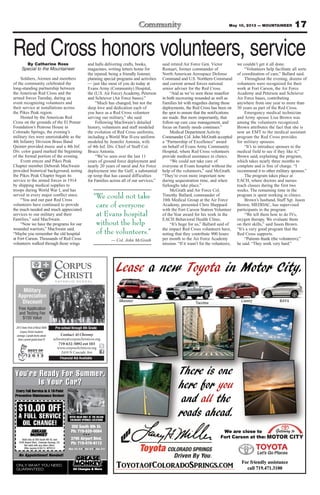 17May 10, 2013 — MOUNTAINEER
350 South 8th St.
Ph: 719-520-0064
3795 Airport Blvd.
Ph: 719-570-6112
Mon.-Fri. 8-6 Sat. 8-5 Sun. 9-4
You’re Ready For Summer.
Is Your Car?
ONLY WHAT YOU NEED.
GUARANTEED.
$10.00 OFF
A FULL SERVICE
OIL CHANGE!
OFFER VALID ONLY AT THE BELOW
COLORADO SPRINGS LOCATIONS
You’re Ready FF S
Preventive Maintenance Review!
NGE!AL CHIO
EICVRA FULL SE
.00 OFF10$
very Full Service Is A 16-PointE
350 South 8th St.
Preventive Maintenance Review!
very Full Service Is A 16-Point
SNIOTLOCASNGPRISODORALOC
WOHE BELTTAYD ONLLYILAVVAREFFO
GUARANTEED.
No Appointment Needed!
EED.NUYOONLY WHAT
Offer expires 6/30/13. MTFS10
Not valid with any other offers.
3795 Airport Blvd., Colorado Springs, CO.
Valid only at 350 South 8th St. and
Sun. 9-4••Sat. 8-5••Mon.-Fri. 8-6
Ph: 719-570-6112
3795 Airport Blvd.
• • •
Ph: 719-520-0064
350 South 8th St.
No Appointment Needed!
Contact Al Chromy
achromy@corpuschristicos.org
719-632-5092 ext 103
www.corpuschristicos.org
2410 N Cascade Ave
Pre-school through 8th Grade
Financial Aid Available
Military
Appreciation
Discount
Free Application
and Testing Fee
$150 Value
2013 Iowa Tests of Basic Skills
Corpus Christi students
average 2 grade levels above
their current grade level !!!
Red Cross honors volunteers, serviceBy Catherine Ross
Special to the Mountaineer
Soldiers, Airmen and members
of the community celebrated the
long-standing partnership between
the American Red Cross and the
armed forces Tuesday, during an
event recognizing volunteers and
their service at installations across
the Pikes Peak region.
Hosted by the American Red
Cross on the grounds of the El Pomar
Foundation’s Penrose House in
Colorado Springs, the evening’s
military ties were unmistakable as the
4th Infantry Division Brass Band
Quintet provided music and a 4th Inf.
Div. color guard marked the beginning
of the formal portion of the evening.
Event emcee and Pikes Peak
Chapter member Deborah MacSwain
provided historical background, noting
the Pikes Peak Chapter began its
service to the armed forces in 1914
by shipping medical supplies to
troops during World War I, and has
served in every major conflict since.
“You and our past Red Cross
volunteers have continued to provide
the much needed and much appreciated
services to our military and their
Families,” said MacSwain.
“Now we have the programs for our
wounded warriors,” MacSwain said.
“Maybe you remember the old hospital
at Fort Carson. Thousands of Red Cross
volunteers walked through those wings
and halls delivering crafts, books,
magazines, writing letters home for
the injured, being a friendly listener,
planning special programs and activities
— just like most of you do today at
Evans Army (Community) Hospital,
the (U.S. Air Force) Academy, Peterson
and Schriever (Air Force bases).”
“Much has changed, but not the
deep love and dedication each of
you have as a Red Cross volunteer
serving our military,” she said.
Following MacSwain’s detailed
history, volunteers and staff modeled
the evolution of Red Cross uniforms,
including a World War II-era uniform
modeled by Jennifer Antonia, wife
of 4th Inf. Div. Chief of Staff Col.
Bruce Antonia.
“We’ve seen over the last 11
years of ground force deployment and
nearly 20 years of naval and Air Force
deployment into the Gulf, a substantial
op temp that has caused difficulties
for Families across all of our services,”
said retired Air Force Gen. Victor
Renuart, former commander of
North American Aerospace Defense
Command and U.S. Northern Command
and current armed forces national
senior adviser for the Red Cross.
“And as we’ve seen those manifest
in both recovering wounded as well as
Families hit with tragedies during those
deployments, the Red Cross has been on
the spot to ensure that the notifications
are made. But more importantly, that
follow-up care case management, and
focus on Family needs continues.”
Medical Department Activity
Commander Col. John McGrath accepted
a “Partnership of Excellence” award
on behalf of Evans Army Community
Hospital, where Red Cross volunteers
provide medical assistance in clinics.
“We could not take care of
everyone at Evans hospital without the
help of the volunteers,” said McGrath.
“They’re even more important now
during sequestration time, and when
furloughs take place.”
McGrath and Air Force Col.
Timothy Ballard, commander of
10th Medical Group at the Air Force
Academy, presented Chris Sheppard
with the Fort Carson Station Volunteer
of the Year award for his work in the
EACH Behavioral Health Clinic.
“It’s huge for us,” Ballard said of
the impact Red Cross volunteers have,
noting that they contribute 900 hours
per month to the Air Force Academy
mission. “If it wasn’t for the volunteers,
we couldn’t get it all done.
“Volunteers help facilitate all sorts
of coordination of care,” Ballard said.
Throughout the evening, dozens of
volunteers were recognized for their
work at Fort Carson, the Air Force
Academy and Peterson and Schriever
Air Force bases, contributing
anywhere from one year to more than
30 years as part of the Red Cross.
Emergency medical technician
and Army spouse Lisa Brown was
among the volunteers recognized.
Brown attributes the fact that she is
now an EMT to the medical assistant
program the Red Cross provides
for military spouses.
“It’s to introduce spouses to the
medical field to see if they like it,”
Brown said, explaining the program,
which takes nearly three months to
complete and is free of charge. “I
recommend it to other military spouses.”
The program takes place at
EACH, where doctors and nurses
teach classes during the first two
weeks. The remaining time in the
program is spent working in clinics.
Brown’s husband, Staff Sgt. Jason
Brown, MEDDAC, has supervised
participants in the program.
“We tell them how to do IVs,
oxygen therapy. We evaluate them
on their skills,” said Jason Brown.
“It’s a very good program that the
Red Cross supports.
“Patients thank (the volunteers),”
he said. “They work very hard.”
“We could not take
care of everyone
at Evans hospital
without the help
of the volunteers.”
— Col. John McGrath
 