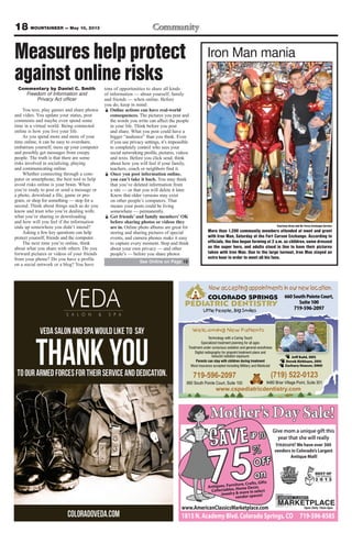 18 MOUNTAINEER — May 10, 2013
COLORADO SPRINGS
PEDIATRIC DENTISTRY
Little People, Big Smiles
(719) 522-0123
9480 Briar Village Point, Suite 301
Technology with a Caring Touch
Specialized treatment planning for all ages
Treatment under conscious sedation and general-anesthesia
Digital radiography for pinpoint treatment plans and
reduced radiation exposure
Parents can stay with children during treatment
Most insurance accepted including Military and Medicaid
www.cspediatricdentistry.com
Jeff Kahl, DDS
Derek Kirkham, DDS
Zachary Houser, DMD
Welcoming New Patients
660SouthPointeCourt,
Suite100
719-596-2097
Now accepting appointments in our new location.
719-596-2097
660 South Pointe Court, Suite 100
Measures help protect
against online risksCommentary by Daniel C. Smith
Freedom of Information and
Privacy Act officer
You text, play games and share photos
and video. You update your status, post
comments and maybe even spend some
time in a virtual world. Being connected
online is how you live your life.
As you spend more and more of your
time online, it can be easy to overshare,
embarrass yourself, mess up your computer
and possibly get messages from creepy
people. The truth is that there are some
risks involved in socializing, playing
and communicating online.
Whether connecting through a com-
puter or smartphone, the best tool to help
avoid risks online is your brain. When
you’re ready to post or send a message or
a photo, download a file, game or pro-
gram, or shop for something — stop for a
second. Think about things such as do you
know and trust who you’re dealing with;
what you’re sharing or downloading
and how will you feel if the information
ends up somewhere you didn’t intend?
Asking a few key questions can help
protect yourself, friends and the computer.
The next time you’re online, think
about what you share with others. Do you
forward pictures or videos of your friends
from your phone? Do you have a profile
on a social network or a blog? You have
tons of opportunities to share all kinds
of information — about yourself, family
and friends — when online. Before
you do, keep in mind:
Ï Online actions can have real-world
consequences. The pictures you post and
the words you write can affect the people
in your life. Think before you post
and share. What you post could have a
bigger “audience” than you think. Even
if you use privacy settings, it’s impossible
to completely control who sees your
social networking profile, pictures, videos
and texts. Before you click send, think
about how you will feel if your family,
teachers, coach or neighbors find it.
Ï Once you post information online,
you can’t take it back. You may think
that you’ve deleted information from
a site — or that you will delete it later.
Know that older versions may exist
on other people’s computers. That
means your posts could be living
somewhere — permanently.
Ï Get friends’ and family members’ OK
before sharing photos or videos they
are in. Online photo albums are great for
storing and sharing pictures of special
events, and camera phones make it easy
to capture every moment. Stop and think
about your own privacy — and other
people’s — before you share photos
Courtesy Army and Air Force Exchange Service
More than 1,200 community members attended at meet and greet
with Iron Man, Saturday at the Fort Carson Exchange. According to
officials, the line began forming at 2 a.m. as children, some dressed
as the super hero, and adults stood in line to have their pictures
taken with Iron Man. Due to the large turnout, Iron Man stayed an
extra hour in order to meet all his fans.
Iron Man mania
See Online on Page 19
 