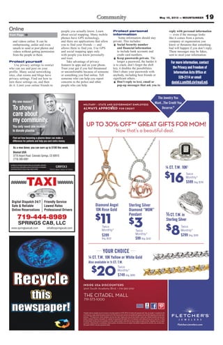 19May 10, 2013 — MOUNTAINEER
My one reason?
To show I
care about
my community.
You only need one reason
to donate plasma.
Find out how becoming a plasma donor can make a
difference for patients and help you earn extra money.
Inadditiontomeetingthedonationcriteria,youmustprovideavalidphoto
I.D., proof of your current address and your Social Security or immigration
cardtodonate.Mustbe18yearsofageoroldertodonate.
As a new donor, you can earn up to $100 this week.
Biomat USA
3776 Airport Road Colorado Springs, CO 80910
(719) 380-6991
TAXI
Digital Dispatch 24/7
Safe & Reliable
Online Reservations
Friendly Service
Lowest Rates
Professional Drivers
719-444-8989
SPRINGS CAB, LLC
www.springtaxicab.com info@cspringscab.com
and videos online. It can be
embarrassing, unfair and even
unsafe to send or post photos and
videos without getting permission
from the people in them.
Protect yourself
Use privacy settings to restrict
who can see and post on your
profile. Many social networking
sites, chat rooms and blogs have
privacy settings. Find out how to
turn these settings on, and then
do it. Limit your online friends to
people you actually know. Learn
about social mapping. Many mobile
phones have GPS technology,
and there are applications that allow
you to find your friends — and
allows them to find you. Use GPS
and social mapping apps only
with people you know personally
and trust.
Take advantage of privacy
features in apps and on your phone.
Trust your gut if you feel threatened
or uncomfortable because of someone
or something you find online. Tell
someone who can help you report
concerns to the police and other
people who can help.
Protect personal
information
Some information should stay
private. This includes:
Ï Social Security number
and financial information
to include bank accounts and
credit card numbers.
Ï Keep passwords private. The
longer a password, the harder it
is to crack; don’t forget the shift
key, it doubles the possibilities.
Don’t share your passwords with
anybody, including best friends or
significant others.
Ï Don’t reply to text, email or
pop-up messages that ask you to
reply with personal information
— even if the message looks
like it comes from a person,
company or organization you
know or threatens that something
bad will happen if you don’t reply.
These messages may be fakes,
sent to steal your information.
from Page 18
Online
For more information, contact
the Privacy and Freedom of
Information Acts Office at
526-2114 or email
daniel.c.smith8.civ@mail.mil.
 