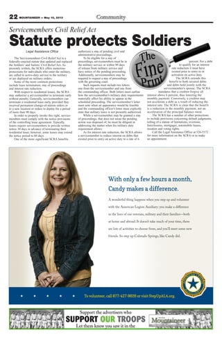 Legal Assistance Office
The Servicemembers Civil Relief Act is a
federally-enacted statute that updated and replaced
the Soldiers’ and Sailors’ Civil Relief Act. As
presently written, the SCRA offers numerous
protections for individuals who enter the military,
are called to active-duty service in the military
or are deployed on military orders.
Some of the more common protections
include lease termination, stay of proceedings
and interest rate reduction.
With respect to residential leases, the SCRA
may authorize a servicemember to terminate early
without penalty. Generally, servicemembers can
terminate a residential lease early, provided they
received permanent change-of-station orders or
to a new location or orders to deploy for a period
of more than 90 days.
In order to properly invoke this right, service-
members must comply with the notice provisions
of the controlling lease agreement. Typically,
leases require servicemembers to provide written
notice 30 days in advance of terminating their
residential lease; however, some leases may extend
the notice period to 60 days.
One of the more significant SCRA benefits
authorizes a stay of pending civil and
administrative proceedings.
To be eligible for a stay of
proceedings, servicemembers must be in
the military service or within 90 days
of release from military service and
have notice of the pending proceeding.
Additionally, servicemembers may be
required to request a stay of proceedings
with the governing court.
Such requests must include two letters:
one from the servicemember and one from
the commanding officer. Both letters must outline
how the servicemember’s military duty requirements
materially affect his ability to appear at the
scheduled proceeding. The servicemember’s letter
must note when an appearance would be feasible
and the commanding officer’s letter must explicitly
state that military leave is not presently authorized.
While a servicemember may be granted a stay
of proceedings, that does not mean the pending
action was disposed of; he must be diligent in
addressing the matter when his military duty
requirement allows.
As for interest rate reduction, the SCRA allows
a servicemember to reduce interest on debts that
existed prior to entry on active duty to a rate of 6
percent. For a debt
to qualify for an interest
rate reduction it must have
existed prior to entry to or
activation on active duty.
The SCRA extends this
benefit to both secured debts
and debts held jointly with the
servicemember’s spouse. The SCRA
mandates that a creditor forgive all
interest above 6 percent, thus lowering the
monthly payment. Conversely, a creditor may
not accelerate a debt as a result of reducing the
interest rate. The SCRA is clear that the benefit
is a reduction in the monthly payment, not an
acceleration of the principal balance owed.
The SCRA has a number of other protections
to include provisions concerning default judgments,
tolling of a statute of limitations, evictions,
foreclosures, mortgages, automobile leases,
taxation and voting rights.
Call the Legal Assistance Office at 526-5572
for more information on the SCRA or to make
an appointment.
22 MOUNTAINEER — May 10, 2013
Servicemembers Civil Relief Act
Statute protects Soldiers
To volunteer, call 877-427-9626 or visit StepUpALA.org.
With only a few hours a month,
Candy makes a difference.
A wonderful thing happens when you step up and volunteer
with the American Legion Auxiliary: you make a diﬀerence
in the lives of our veterans, military and their families—both
at home and abroad. It doesn’t take much of your time, there
are lots of activities to choose from, and you’ll meet some new
friends. So step up Colorado Springs, like Candy did.
 