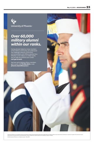 23May 10, 2013 — MOUNTAINEER
University of Phoenix is an accredited university and longtime member of Servicemembers Opportunity Colleges (SOC). No Federal or Marine Corps endorsement of advertisers or sponsors is implied. The University’s Central
Administration is located at 1625 W. Fountainhead Pkwy., Tempe, AZ 85282-2371. Online Campus: 3157 E. Elwood St., Phoenix, AZ 85034.
© 2013 University of Phoenix, Inc. All rights reserved. | MIL-01941
Over 60,000
military alumni
within our ranks.
Having already helped so many members
of the military community, we understand
the challenges veterans, active duty
servicemembers and military spouses face.
Whether in the military or civilian world,
we can help you enhance your career.
See how we’re helping military members
get to work. Call 719.306.3042 or visit
phoenix.edu/militarynews
 