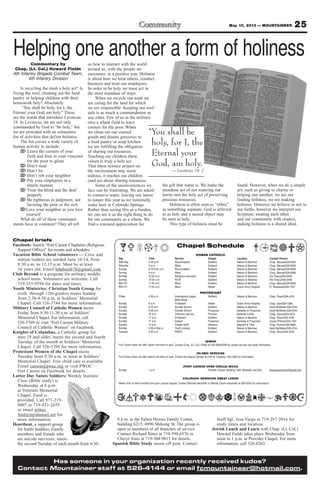 25May 10, 2013 — MOUNTAINEER
Has someone in your organization recently received kudos?
Contact Mountaineer staff at 526-4144 or email fcmountaineer@hotmail.com.
8 p.m. at the Fallen Heroes Family Center,
building 6215, 6990 Mekong St. The group is
open to members of all branches of service.
Contact Richard Stites at 719-598-6576 or
Cheryl Sims at 719-304-9815 for details.
Spanish Bible Study meets off post. Contact
Staff Sgt. Jose Varga at 719-287-2016 for
study times and location.
Jewish Lunch and Learn with Chap. (Lt. Col.)
Howard Fields takes place Wednesday from
noon to 1 p.m. at Provider Chapel. For more
information, call 526-8263.
Chapel briefs
Facebook: Search “Fort Carson Chaplains (Religious
Support Office)” for events and schedules.
Vacation Bible School volunteers — Crew and
station leaders are needed June 10-14, from
8:30 a.m. to 12:15 p.m. Must be at least
16 years old. Email bduboisb78@gmail.com.
Club Beyond is a program for military middle
school teens. Volunteers are welcome. Call
719-355-9594 for dates and times.
Youth Ministries: Christian Youth Group for
sixth- through 12th-graders meets Sunday
from 2:30-4:30 p.m. at Soldiers’ Memorial
Chapel. Call 526-5744 for more information.
Military Council of Catholic Women meets
Friday from 9:30-11:30 a.m. at Soldiers’
Memorial Chapel. For information, call
526-5769 or visit “Fort Carson Military
Council of Catholic Women” on Facebook.
Knights of Columbus, a Catholic group for
men 18 and older, meets the second and fourth
Tuesday of the month at Soldiers’ Memorial
Chapel. Call 526-5769 for more information.
Protestant Women of the Chapel meets
Tuesday from 9:30 a.m. to noon at Soldiers’
Memorial Chapel. Free child care is available.
Email carson@pwoc.org or visit PWOC
Fort Carson on Facebook for details.
Latter Day Saints Soldiers: Weekly Institute
Class (Bible study) is
Wednesday at 6 p.m.
at Veterans Memorial
Chapel. Food is
provided. Call 971-219-
0007 or 719-433-2659
or email arthur.
ford@myldsmail.net for
more information.
Heartbeat, a support group
for battle buddies, Family
members and friends who
are suicide survivors, meets
the second Tuesday of each month from 6:30-
Chapel Schedule
ROMAN CATHOLIC
Day Time Service Chapel Location Contact Person
Saturday 4-45 p.m. Reconciliation Soldiers’ Nelson & Martinez Chap. Manuel/526-8583
Saturday 5 p.m. Mass Soldiers’ Nelson & Martinez Chap. Manuel/526-8583
Sunday 8:15-8:45 a.m. Reconciliation Soldiers’ Nelson & Martinez Chap. Manuel/526-8583
Sunday 9 a.m. Mass Soldiers’ Nelson & Martinez Chap. Manuel/526-8583
Sunday 10:30 a.m. Religious education Soldiers’ Nelson & Martinez Pat Treacy/524-2458
Sunday 10:30 a.m. RCIA Soldiers’ Nelson & Martinez Pat Treacy/524-2458
Mon-Fri 11:45 a.m. Mass Soldiers Nelson & Martinez Chap. Manuel/526-8583
Mon-Fri 11:45 a.m. Mass Healer Evans Army Hospital Fr. Nwatawali/526-7347
PROTESTANT
Friday 4:30 p.m. Intercessory prayer, Soldiers’ Nelson & Martinez Chap. Stuart/524-4316
Bible Study
Sunday 9 a.m. Protestant Healer Evans Army Hospital Chap. Gee/526-7386
Sunday 9:15 a.m. Sunday School Soldiers’ Nelson & Martinez Heidi McAllister/526-5744
Sunday 9:30 a.m. Sunday School Prussman Barkeley & Prussman Heidi McAllister/526-5744
Sunday 10 a.m. Orthodox Service Provider Barkeley & Ellis Chap. Oanca/503-4570
Sunday 11 a.m. Protestant Soldiers’ Nelson & Martinez Chap. Stuart/524-4316
Sunday 11 a.m. Gospel Prussman Barkeley & Prussman Ursula Pittman/503-1104
Sunday 10 a.m. Chapel NeXt Veterans Magrath & Titus Chap. Palmer/526-3888
Sunday 2:30-4:30p.m. Youth ministry Soldiers’ Nelson & Martinez Heidi McAllister/526-5744
Tuesday 9:30 a.m. PWOC Soldiers’ Nelson & Martinez Chap. Stuart/524-4316
JEWISH
Fort Carson does not offer Jewish services on post. Contact Chap. (Lt. Col.) Fields at 503-4090/4099 for Jewish service and study information
ISLAMIC SERVICES
Fort Carson does not offer Islamic services on post. Contact the Islamic Society at 2125 N. Chestnut, 632-3364 for information.
(FORT CARSON OPEN CIRCLE) WICCA
Sunday 1 p.m. Provider Chapel, Building 1350, Barkeley and Ellis ftcarsonopencircle@gmail.com
COLORADO WARRIORS SWEAT LODGE
Meets once or twice monthly and upon special request. Contact Michael Hackwith or Wendy Chunn-Hackwith at 285-5240 for information.
Commentary by
Chap. (Lt. Col.) Howard Fields
4th Infantry Brigade Combat Team,
4th Infantry Division
Is recycling the trash a holy act? Is
fixing the roof, cleaning out the food
pantry or helping children with their
homework holy? Absolutely.
“You shall be holy, for I, the
Eternal your God, am holy.” These
are the words that introduce Leviticus
19. In Leviticus, we are not only
commanded by God to “be holy,” but
we are provided with an exhaustive
list of activities that define holiness.
The list covers a wide variety of
human activity to include:
⌦ Leave the corners of your
field and fruit in your vineyard
for the poor to glean
⌦ Don’t steal
⌦ Don’t lie
⌦ Don’t rob your neighbor
⌦ Pay your employees in a
timely manner
⌦ Treat the blind and the deaf
properly
⌦ Be righteous in judgment, not
favoring the poor or the rich
⌦Love your neighbor as you love
yourself
What do all of these command-
ments have in common? They all tell
us how to interact with the world
around us, with the people we
encounter, in a positive way. Holiness
is about how we treat others, conduct
business and treat our employees.
In order to be holy we must act in
the most mundane of ways.
When we recycle our trash we
are caring for the land for which
we are responsible. Keeping our roof
safe is as much a commandment as
any other. Few of us in the military
own a wheat field to leave
corners for the poor. When
we clean out our canned
goods and donate groceries to
a food pantry or soup kitchen
we are fulfilling the obligation
of sharing our resources.
Teaching our children these
values is truly a holy act.
That latest science project on
the environment may seem
tedious, it teaches our children
(and us) about sharing resources.
Some of the inconveniences we
face can be frustrating. We are asked
to conserve water, leaving our lawns
to nature this year as we minimally
water here in Colorado Springs.
Rather than seeing this as a burden,
we can see it as the right thing to do
for our community as a whole. We
find a renewed appreciation for
the gift that water is. We make the
mundane act of not watering our
lawns into the holy act of preserving
precious resources.
Holiness is often seen as “other,”
as something separate. God is referred
to as holy and a sacred object may
be seen as holy.
This type of holiness must be
found. However, when we do a simple
act, such as giving to charity or
helping one another, we are not
finding holiness, we are making
holiness. However we believe or not in
our faiths, however we interpret our
Scripture, treating each other
and our community with respect,
making holiness is a shared ideal.
“You shall be
holy, for I, the
Eternal your
God, am holy.
— Leviticus 19: 2
Helping one another a form of holiness
 