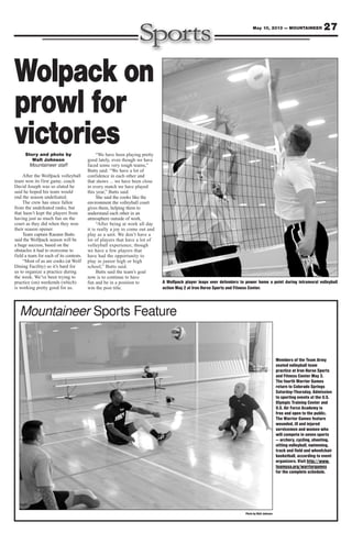 27May 10, 2013 — MOUNTAINEER
Photo by Walt Johnson
Mountaineer Sports Feature
Members of the Team Army
seated volleyball team
practice at Iron Horse Sports
and Fitness Center May 3.
The fourth Warrior Games
return to Colorado Springs
Saturday-Thursday. Admission
to sporting events at the U.S.
Olympic Training Center and
U.S. Air Force Academy is
free and open to the public.
The Warrior Games feature
wounded, ill and injured
servicemen and women who
will compete in seven sports
— archery, cycling, shooting,
sitting volleyball, swimming,
track and field and wheelchair
basketball, according to event
organizers. Visit http://www.
teamusa.org/warriorgames
for the complete schedule.
Story and photo by
Walt Johnson
Mountaineer staff
After the Wolfpack volleyball
team won its first game, coach
David Joseph was so elated he
said he hoped his team would
end the season undefeated.
The crew has since fallen
from the undefeated ranks, but
that hasn’t kept the players from
having just as much fun on the
court as they did when they won
their season opener.
Team captain Raeann Butts
said the Wolfpack season will be
a huge success, based on the
obstacles it had to overcome to
field a team for each of its contests.
“Most of us are cooks (at Wolf
Dining Facility) so it’s hard for
us to organize a practice during
the week. We’ve been trying to
practice (on) weekends (which)
is working pretty good for us.
“We have been playing pretty
good lately, even though we have
faced some very tough teams,”
Butts said. “We have a lot of
confidence in each other and
that shows ... we have been close
in every match we have played
this year,” Butts said.
She said the cooks like the
environment the volleyball court
gives them, helping them to
understand each other in an
atmosphere outside of work.
“After being at work all day
it is really a joy to come out and
play as a unit. We don’t have a
lot of players that have a lot of
volleyball experience, though
we have a few players that
have had the opportunity to
play in junior high or high
school,” Butts said.
Butts said the team’s goal
now is to continue to have
fun and be in a position to
win the post title.
Wolpack on
prowl for
victories
A Wolfpack player leaps over defenders to power home a point during intramural volleyball
action May 2 at Iron Horse Sports and Fitness Center.
 