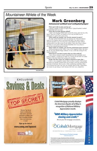 29May 10, 2013 — MOUNTAINEER
Mountaineer Athlete of the Week
Photo by Walt Johnson
Mark Greenberg
Intramural softball and volleyball player
What sports did you play growing up?
I played a number of sports in high school: I played baseball, football
and basketball and I ran track.
When did you begin playing softball?
I didn’t start playing softball until I joined the Army and I met my wife,
Marie. That was in 2007; we looked at it as a way for both of us to
participate in a sport and to stay active.
What would you consider your favorite moment in sports?
My high school basketball team was playing one of the powerhouse
teams in Los Angeles and, on one particular play, I was able to grab a
rebound and throw one of our big men a pass behind my back without
looking and he was able to get an easy basket. I have never been a player
that likes to score points while playing basketball, but I was always a
person that enjoyed passing out assists.
What would you consider your favorite professional sports moment?
While growing up in the 1980s, I was a (Los Angeles) Lakers fan since
the day the team drafted Magic Johnson. It was a wild ride rooting for the
Lakers at that time.
What haven’t you done in sports that you wish could do?
I have always wanted to dunk a basketball, but that’s probably never
going to happen. I would love to dunk on a 10-foot rim but after two ankle
surgeries I just don’t think that’s going to be possible.
People who don’t know me would be surprised to know that ...
I have a very competitive nature when it comes to sports. Most people
that know me outside of sports know me as being a real easy going person
and kind of laid back. But I can be a little overbearing sometimes when
I’m in between the lines. My wife can certainly attest to that. I think that’s
one reason we get along so well, because she’s also very competitive.
Savings&Deals
EXCLUSIVE
www.csmng.com/topsecret
Receive Top Secret
deals to restaurants,
retail stores and more
exclusive to military and
their immediate families
from merchants here
in town.
Sign up for free at
*Somerestrictionsmayapply. RegulatedbytheDivisionofRealEstate.
© 2013 Cobalt Mortgage, Inc., 11255 Kirkland Way, Suite 100, Kirkland, WA 98033. Toll Free: (877) 220-4663; Fax: (425) 605-3199. NMLS Unique Identiﬁer: 35653.
Arizona Mortgage Banker License #0909801. Licensed by the Department of Corporations under the California Residential Mortgage Lending Act #4130455. Licensed
bytheColoradoDepartmentofRegulatoryAgenciesinColoradostate. IdahoMortgageBroker/LenderLicense#MBL-5220.IndianaMortgageLendingLicense#17900.
Louisiana Residential Mortgage Lending License #35653. Montana Mortgage Lender License #35653. Nebraska Mortgage Banker License #35653. Nevada Mort-
gage Banker #3723, Nevada Mortgage Broker #3725. New Mexico Mortgage Loan Company License #03587. Ohio Mortgage Broker Act Mortgage Banker Exemption
MBMB.850154.000.OklahomaMortgageBrokerLicense#MB002202.OregonMortgageLenderLicense#ML-2991.TexasSMLMortgageBankerRegistration.Utah-DRE
#8220471.WashingtonConsumerLoanLicense#520-CL-48866.WyomingMortgageLender/BrokerLicense#2315.Ticket#2013041610001875
Thepersonpicturedisnotanactualservicemember.
www.cobaltmortgage.com/coloradosprings
Welcome
Home!
ProudsponsorofTheBootCampaign
www.bootcampaign.com
WeareyourVAmortgageconsultants.
$
400Military Appreciation
closing cost credit.*
8610ExplorerDrive,Suite140 | ColoradoSprings,CO80920 | 719.466.8700
CobaltMortgage,Inc.NMLS-35653
CobaltMortgageproudlydisplays
theAmericanﬂagforallofMayin
recognitionofNationalMilitary
Appreciationmonth.
 