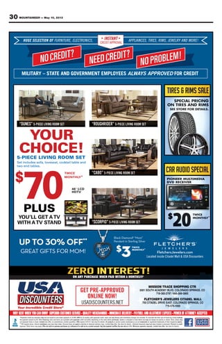 30 MOUNTAINEER — May 10, 2013
NOCREDIT?
NEEDCREDIT?
NOPROBLEM!
HUGE SELECTION OF FURNITURE, ELECTRONICS, APPLIANCES, TIRES, RIMS, JEWELRY AND MORE!INSTANT
CREDIT APPROVAL
MILITARY – STATE AND GOVERNMENT EMPLOYEES ALWAYS APPROVED FOR CREDIT
GET PRE-APPROVED
ONLINE NOW!
ON ANY PURCHASE WHEN PAID WITHIN 6 MONTHS!!!¥
“DUNES” 5-PIECE LIVING ROOM SET “ROUGHRIDER” 5-PIECE LIVING ROOM SET
“CABO” 5-PIECE LIVING ROOM SET
“SCORPIO” 5-PIECE LIVING ROOM SET
YOUR
CHOICE!5-PIECE LIVING ROOM SET
Set includes sofa, loveseat, cocktail table and
two end tables.
TWICE
MONTHLY*
$
70
UP TO OFF**
GREAT GIFTS FOR MOM!
Black Diamond “Mom”
Pendant in Sterling Silver
$
3
TWICE
MONTHLY*
Located inside Citadel Mall & USA Discounters
FletchersJewelers.com
T
N
TICELEELSSEEGUH F
?TIDERCON
ONOITI CEECLEEL,EE,RUTTUINRUFFU ,
RCDEEN
SS,CINORTTRCEC AINSTTA
CREDIT APPROV
,
?TIDER ON
SS,EESCNAIIALPPPPAANT
ALAPPROV
,
!MELBORPO
SS,MIR,SS,EESRITTI YRLEELWWEEJ !EROMDNA
–
N
YRATTAILIM D
DERCON
NAETAATTTAS– VOG L
RCDEEN
PMETNEMNREV S
DER ON
EEYOL SYYSAWWALA D
!MELBORPO
EEDVVEORPPRPPPA ROF TIDERCR
SENUD ECEIP5 TESMOORGNVIIL REDIRHGUOR R TESMOORGNVIILECEIP5
OYYO
OHC VILECEIP-5
RUO
ECIO SMOORGNIV
!TES
et includes sofa, loS
two end tables.
$
07
ktail table andveseat, cocet includes sofa, lo
ECIWT
LHTNOM
0 64 "
TDH
O
ktail table and
BAC CEIP5
YLLY*
DCL
VT
TESMOORGNVIILE
USPL
OU’LL GEYYO
VTAWITH
07US
VTAOU’LL GET
ANDTTAS
0
OTPU
GTAATERG
FO
STFIG OMROF
FF **
!MO
iamondBlack D ”om“M
erilvg Serlintt in SendanP
$
3
ECIWT
YLLYHTNOM *
Located inside Citadel Mall & USA Discounters
eleweJsrehctelF
Located inside Citadel Mall & USA Discounters
moc.sre
THS!!
PI A
,
RT
Y
SSIM
H
-
ME
668/
R
S
TCGNIPP
,SGNIRPSODAR
568
onlyexamplesarelisted*Payments
ﬁnancingOther48.byamountpaymentthe
Limitedstock.initemsrepresentnot
markdownsInterimprices.original**Off
. Offer not valid on previous purchases or a reﬁnance of or add-on to a current account. Any late payment nulliﬁes the zero intapproval. Other terms may apply
APR19.99%atpaymentdownzeroonbasedareandonly
approvedwithavailablearetermsandratesﬁnancing
Offerquantities.limitedsubstitutions;nooffer;timeLimited
applynotdoesDiscounttaken.beenhavemaymarkdowns
. Offer not valid on previous purchases or a reﬁnance of or add-on to a current account. Any late payment nulliﬁes the zero int
anyandtaxescredit,approvedwithmonths24forAPR
purchased.wherestatetheondependingdifferandcreditapproved
productsAlldetails.forstoreSee5/22/13.expiresOffer
timeLimitedrings.solitairediamondorwatchestoapply
. Offer not valid on previous purchases or a reﬁnance of or add-on to a current account. Any late payment nulliﬁes the zero int
57
Tincluded.notchargesinstallationanddeliveryany
mayanddetailshowtoenlargedisJewelrypurchased.
trademarksareadonmentionednamesserviceorproducts
details.forstoreSee.offertime maydiamondsColored
. Minimum payments required. Limited time offererest offer. Offer not valid on previous purchases or a reﬁnance of or add-on to a current account. Any late payment nulliﬁes the zero int
C
,
R EE
R SA
7
DLED
5-917
multiplysimplyﬁnancingofcosttotalthecalculateoT
mayshownItemsshown.asexactlybealwaysnotmay
owners.respectivetheiroftrademarksregisteredortrademarks
creditto¥Subjectenhanced.ortreatedbeenhavemay
. See store for details.. Minimum payments required. Limited time offer
M
S
LLA
O
LEDATTAIC
GNIR
multiply
may
owners.
credit
 