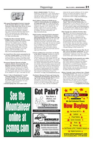 31May 10, 2013 — MOUNTAINEER
20th annual Hummingbird Festival is Saturday
at the Starsmoor Discovery Center, 2120 N.
Cheyenne Cañon Road, from 10 a.m. to 4 p.m.
The festival is free, but donations accepted.
There will be speakers, children’s activities,
entertainment and refreshments. Attendees
may park at Cheyenne Mountain High School,
1200 Cresta Road, and ride a shuttle bus to
the festival. For information call 385-6086 or
visit http://www.tfocc.org.
A Family Fun Day at Serenity Springs
Wildlife Center is Saturday, 10 a.m. to 4 p.m.
There’ll be bounce houses, face painting
and food. The wildlife center is a big cat
sanctuary at 24615 Scott Road, in Calhan,
east of Colorado Springs. Admission is $5
for military with identification, or $10 per
person. Admission includes a tour of the
facility. Call 719-347-9200 or visit
http://www.SerenitySpringsWildlife.org.
An Armed Forces Day concert, presented by the
Air Force Academy Band, is in the Pikes Peak
Center Tuesday at 7:30 p.m. The concert is free,
but tickets must be picked up at the Pikes Peak
Center or World Arena box offices ahead of time.
Rosemount Mansion Museum in Pueblo
celebrates Historic Preservation Day with
half-price entrance Saturday, 10 a.m. to
3:30 p.m. One of the nation’s most elegant
Victorian mansions, Rosemount is at 419 W.
14th St. in Pueblo, take Interstate 25 south to
exit 99B. Regular admission is $6 for adults and
$4 for children 6-18. Ages 5 and under are free.
Disney’s “Alice in Wonderland Jr.” is at the
Colorado Springs Conservatory, 415 S.
Sawatch St., Friday at 7 p.m. and Saturday
at 2:30 and 7 p.m. Tickets are $10 for adults
and $5 for children and students. For more
information, call 577-4556.
Colorado Springs Fine Arts Center’s 2013
theater schedule includes “The Drowsy
Chaperone” through June 2; and “Jacques Brel is
Alive and Well and Living in Paris” June 20-30.
Call the box office, 634-5583, for tickets and
information. The theater is at 30 W. Dale St.
Buell Children’s Museum in Pueblo has an
exhibit in which math plus toys multiplied by
art equal smart fun. The “Under the Big Top:
Math and Art” exhibit runs through May. Buell
Children’s Museum, 210 N. Santa Fe Ave., in
Pueblo, is open 10 a.m. to 4 p.m. Tuesday-
Saturday. Admission is $4 for adults and $3
for children. For more information visit
http://www.sdc-arts.org.
Elitch Gardens Amusement Park in downtown
Denver is now open Wednesdays to Sundays
until Memorial Day, when it is open every day
through the summer. Only rides are open until
Memorial Day when the water park opens.
Admission at the gate is $45.99 for anyone taller
than 48 inches; those under 48 inches are charged
$31.99. Parking is $15. Buy discounted entry
tickets for $29 each at Information, Tickets
and Registration. Take I-25 north to Denver,
take exit 212A, Speer Boulevard South and turn
right onto Elitch Circle.
X Factor auditions for season three are Tuesday
at the Denver Coliseum. Auditions are open to
solo artists and vocal groups. All contestants
must have been 12 or older by the beginning
of 2013. Registration starts Sunday at 8 a.m. and
continues around the clock until 11 a.m. Tuesday.
If bringing friends and family along, they must
also register. Participants must be U.S. citizens and
not currently under a recording contract, have proof
of age, a photo and two forms of identification to
audition. Those under 18 must be accompanied
by a parent or legal guardian who has a signed
and notarized guardianship form at registration.
The Coliseum is off Interstate 70 east. For
information visit http://www.theXFactorUsa.com.
The Denver Museum of Nature and Science has
“Mammoths and Mastodons: Titans of the Ice
Age” in the museum through May 27. Visitors
will be able to see fossils from the ice age
unearthed near Snowmass Village in 2010. The
museum is at 2001 Colorado Blvd. and is open
9 a.m. to 5 p.m. daily. Call 303-370-6000 for
tickets for this special exhibition, $21 for adults
and $12 for juniors and students. Tickets are
available on a timed schedule. Go online to
pre-purchase tickets at http://www.DMNS.org.
The circus is coming — Ringling Bros.
and Barnum & Bailey presents “Built to
Amaze” June 6-9 at the World Arena, with
performances at 7 p.m. June 6-8, June 8 at 3 p.m.
and June 9 at 1 and 5 p.m. Tickets are $15 and
$22 and available at http://www.TicketsWest.com
or call 866-464-2626. Tickets are also available at
King Soopers stores or World Arena box office.
Old Colorado City celebrates Territory Days
May 25-27. The festival commemorates that
Old Colorado City was the Colorado Territory’s
first capital in 1861 — even if for just a
few days. Join the free celebration and fun
Memorial Day Weekend for live music, Wild
West gunfighters, fast-draw competitions, a
mechanical bull and food and drink vendors.
For the children, there are train rides, a petting
zoo, pony rides, gold panning and a Kids Zone.
Take Colorado Avenue west from downtown
Colorado Springs to Old Colorado City.
Soldier Show will be at Fort Carson May 30, at 2
and 7 p.m. in McMahon Auditorium. An Army
Entertainment Production, the theme is “Ready
and Resilient.” Admission is free, first come, first
served. Doors open an hour before the show.
Cheyenne Mountain Zoo has opened its new exhibit,
Encounter Africa. Four African elephants
and a black rhinoceros share the new elephant
barn, along with seven meerkats. Cheyenne
Mountain Zoo is at 4250 Cheyenne Mountain
Zoo Road, near the Broadmoor Hotel. It is
open every day 9 a.m. to 5 p.m. Admission for
military Families with identification is $14.25
for adults and $9.25 for children.
History Colorado Center in Denver has a “Hands
On Heritage Festival” May 18 and 19, celebrating
how Colorado’s places and cultures have shaped
people. Visitors take part in demonstrations,
see live performances and films and many
other activities. The festival is free with center
admission: $10 for adults and $6 for children
The history center is at 1200 Broadway in Denver.
— Compiled by Nel Lampe
GETOutOut
Now Buying
www.entertainmart.com
651 N. Academy Blvd. • (719) 380-8580
We Sell Unlocked Phones
Flat Panel HDTV’s
Laptops
iPads/Tablets
Game Consoles
iPods
iPhones
Cell Phones (AT&T, T-Mobile & Verizon)
Digital Cameras
(719) 444.0381 • www.spectrumrehab.net
Got Pain?You have a
choice, we
can help.
 