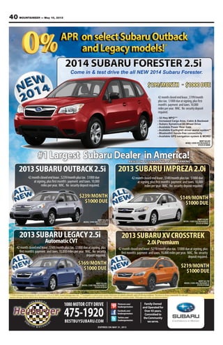 40 MOUNTAINEER — May 10, 2013
FamilyOwned
andOperatedfor
Over43years.
Committedto
theCommunity
weserve.
1080MOTOR CITY DRIVE
475-1920BESTBUYSUBARU.COM
EXPIRES ON MAY 31, 2013
2013SUBARULEGACY2.5i
AutomaticCVT
MSRP $22,065
MODEL CODE DBA PACKAGE 01
STOCK #132354
#1Largest SubaruDealer inAmerica!
2013SUBARUOUTBACK2.5i 2013SUBARUIMPREZA2.0i
BASED ON 2012 NATIONAL DEALER RANKING
42monthclosedendlease,$239/monthplustax. $1000due
atsigning,plusfirstmonth’s payment andtaxes.10,000
milesperyear. WAC. No securitydepositrequired.
MSRP $24,290
MODEL CODE DDA PACKAGE 01
STOCK #130321
$239/MONTH
$1000DUE
MSRP $18,665
MODEL CODE DJA PACKAGE 01
STOCK #132905
***EPA Estimated fuel economy for 2014 Forester 2.5i at 32 MPG. Actual milegage may vary. ** EyeSight® is a driver assist system which may not operate optimally under all driving conditions. The driver is always responsible for safe and
attentive driving. System effectiveness depends on many factors such as vehicle maintenance, and weather and road conditions. See Owner’s Manual for complete details *With approved credit, see dealer for details!
Facebook.com/
heubergermotors
Twitter.com/
heubergermotors
Pinterest.com/
heubergermotors
2014 SUBARU FORESTER 2.5i
Come in & test drive the all NEW 2014 Subaru Forester.
42monthclosedendlease,$149/monthplustax. $1000due
atsigning,plusfirstmonth’s payment andtaxes.10,000
milesperyear. WAC. No securitydepositrequired.
$149/MONTH
$1000DUE
$169/MONTH
$1000DUE
42monthclosedendlease,$169/monthplustax. $1000dueatsigning,plus
firstmonth’s payment andtaxes.10,000milesperyear. WAC. No security
depositrequired.
2013SUBARUXVCROSSTREK
2.0iPremium
42monthclosedendlease,$219/monthplustax. $1000dueatsigning,plus
firstmonth’s payment andtaxes.10,000milesperyear. WAC. No security
depositrequired.
MSRP $22,790
MODEL CODE DRA PACKAGE 01
STOCK #132466
$219/MONTH
$1000DUE
$199/MONTH - $1000DUE
MSRP $22,820
MODEL CODE EFA PACKAGE 01
STOCK #140080
42monthclosedendlease,$199/month
plustax. $1000dueatsigning,plusfirst
month’s payment andtaxes.10,000
milesperyear. WAC. No securitydeposit
required.
- 32 Hwy MPG***
- Increased Cargo Area, Cabin & Backseat
- Subaru Symetrical All Wheel Drive
- Available Power Rear Gate
- Available EyeSight® driver assist system**
- Bluetooth® hands-free connectivity
- Available GPS navigation system & MORE!
*
 