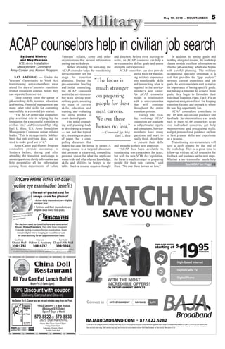 5May 10, 2013 — MOUNTAINEER
SAVE YOU MONEY
WATCH US
High-Speed Internet
Digital Cable TV
Digital Phone
WITH THE MOST
INCREDIBLE OFFERS!
ON ENTERTAINMENT SERVICES
starting at
STAND ALONE SERVICES
$
1995PER MONTH
BAJABROADBAND.COM 877.422.5282
*Pricing valid for new residential customers in wired, serviceable areas. The $19.95/month starting price applies to Baja’s stand-alone High-Speed Internet service. For complete pricing details for our Cable TV & Phone, and other rates and offers,
please contact us today. Offer terms, conditions and features are subject to change at the discretion of Baja Broadband at any time. Additional charges apply for taxes and fees and lease of modem, if required. Free installation, when applicable,
does not include custom wiring. Other restrictions may apply. Some services may not be available in all areas. © 2013 Baja Broadband. All rights reserved. Offer expires 5.31.13.
LIFEENTERTAINMENTConnect to SAVINGS
WATCWAT H USCH USWATSA
CWATOU MONEVE YAAV
H USCOU MONE
H USYOU MONE
High-Speed Internet
1$
STAND ALONE SERVICES
ting atrtas
High-Speed Internet
PER MONTH
59
91
NON E
INCREDIBLE OFFERS!
WITH THE MOST
SECIVRRVET SNEMNIAERTTATN
INCREDIBLE OFFERS!
WITH THE MOST
High-Speed Internet
Digital Cable TV
Digital Phone
INCREDIBLE OFFERS!
High-Speed Internet
Digital Cable TV
Digital Phone
ff
does not include custom wiring. Other restrictions may apply
fer terms, conditions and fea. Ofplease contact us today
*Pricing valid for new residential customers in wired, serviceable areas.
ADBAND.COMJABROAB
ENTERTConnect to
. Some services may not be available in all areas. © 2013 Baja Broadband.does not include custom wiring. Other restrictions may apply
fer terms, conditions and features are subject to change at the discretion of Baja Broadband at any time.
s stand-alone High-Speed Internet service. For complete pricing details for our CableThe $19.95/month starting price applies to Baja’*Pricing valid for new residential customers in wired, serviceable areas.
422.5282.877ADBAND.COM
AINMENTTERTTA VINGSSAAV
fffer expires 5.31.13.All rights reserved. Of. Some services may not be available in all areas. © 2013 Baja Broadband.
Additional charges apply for taxes and fees and lease of modem, if required. Free installation, when applicable,fer terms, conditions and features are subject to change at the discretion of Baja Broadband at any time.
s stand-alone High-Speed Internet service. For complete pricing details for our Cable
422.5282
FEIL
ff
Additional charges apply for taxes and fees and lease of modem, if required. Free installation, when applicable,
fers,TV & Phone, and other rates and ofs stand-alone High-Speed Internet service. For complete pricing details for our Cable
TriCare Prime offers off-base
routine eye examination beneﬁt!
No out-of-pocket cost for
an eye exam for glasses!
No Primary Care referral is
necessary. Simply call for
an appointment.
Southside Between Northside
598-1392 548-8717 598-5068
TriCare Standard, TriCare Reserve and TriCare for Life also accepted. Prescriptions may be ﬁlled
anywhere. Contact lens evaluation available for additional cost. Call for program details.
The doctors next to LensCrafters are contracted
Tricare Prime Providers. They offer three convenient
Colorado Springs Locations for eye examinations. Exam
includes digital retinal imaging at no additional cost.
Hours: Mon-Thurs 11am-9:30pm
Friday 11am-10pm
Saturday 12 noon -10pm
Sunday 4pm -9pm
China Doll
Restaurant
WeDeliverToFt.CarsonandwearejustminutesawayfromthePost!
10% Discount with coupon
Mon-Fri (11am-2pm)
579-8822 or 579-8833
3629 Star Ranch Rd.
(Delivery, Carryout and Dine-In)
*FREE Delivery - 4 Mile Radius
(Minimum $15 Order)
Open 7 Days a Week
All You Can Eat Lunch Buffet
HWY115
Ft. Carson
Main Gate
ACAP counselors help in civilian job searchBy David Winfrey
and Meg Pearson
U.S. Army Installation
Management Command
Army Career and Alumni Program
SAN ANTONIO — Under the
Veterans’ Opportunity to Work Act,
transitioning servicemembers must
attend five days of intensive transition-
related classroom courses before they
can separate from service.
These courses cover the gamut of
job-searching skills, resumes, education,
goal-setting, financial management and
many other vital skills for competing
successfully in a crowded job market.
“The ACAP center and counselors
play a critical role in helping lay the
foundation for a successful transition to
civilian life,” said Command Sgt. Maj.
Earl L. Rice, U.S. Army Installation
Management Command senior enlisted
leader. “This is an opportunity Soldiers
have that not everyone does, and we
need to make good use of it.”
Army Career and Alumni Program
counselors provide assistance to
Soldiers before, during and after
attending the transition workshops to
answer questions, clarify information and
help personalize all the information
coming from departments of Labor,
Veterans’ Affairs, Army and other
organizations that present information
during the workshops.
Before attending the workshop, the
ACAP counselor helps the transitioning
servicemember set the
stage for transition
planning. During the
pre-separation briefing
and initial counseling,
the ACAP counselor
assists the servicemem-
ber with setting post-
military goals, assessing
the state of current
skills, education and
training, and evaluating
the steps needed to
reach desired goals.
This initial counsel-
ing and planning leads
to developing a resume
— not just the typical
dry, meaningless piece
of paper, but a com-
pelling document that
makes the case for hiring its owner. A
strong resume is a targeted document
that presents a clear-eyed, compelling
personal vision for what the applicant
wants to do and what relevant knowledge,
skills and abilities he brings to the
table. Such a resume requires thought
and direction; before even starting to
write, an ACAP counselor can help a
servicemember define goals and assess
strengths and experience.
ACAP counselors can also provide
useful tools for translat-
ing military experience
into transferrable skills
and researching what is
required in the service-
member’s next career.
An ACAP counselor
builds a relationship
with a servicemember
that will continue
throughout the entire
transition process.
During the five-
day workshop, ACAP
counselors are available
as subject matter experts
and consultants. Service-
members have many
questions and start to
really think about how
to present their skills
and strengths to their next employer.
“ACAP has been available to
transitioning servicemembers for years,
but with the new VOW Act legislation,
the focus is much stronger on preparing
people for their next careers,” said
Rice. “We owe these heroes no less.”
In addition to setting goals and
building a targeted resume, the workshop
classes provide excellent information on
effective job-searching, which also begins
with careful planning. The military
occupational specialty crosswalk is a
tool that provides the “gap analysis”
between current experience and job
goals. As servicemembers start to realize
the importance of having specific goals,
and having a timeline to achieve those
goals, they begin to formulate their
IndividualTransition Plans.The ITP is an
important navigational tool for keeping
transition focused and on track to where
the next big opportunity lies.
ACAP counselors contribute to
the ITP with one-on-one guidance and
feedback. Servicemembers can reach
back to their ACAP counselors to go
over individual concerns, get help
brainstorming and articulating skills,
and get personalized guidance on how
to best present skills and experience
on a resume.
Transitioning servicemembers will
have a draft resume by the end of
the workshop. This is a great time to
follow-up with an ACAP counselor for
feedback and guidance on the next steps.
Whether a servicemember needs help
See ACAP on Page 13
“The focus is
much stronger
on preparing
people for their
next careers.
We owe these
heroes no less.”
— Command Sgt. Maj.
Earl L. Rice
 