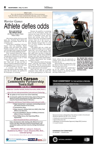 6 MOUNTAINEER — May 10, 2013
THURSDAY, MAY 30 3:00 p.m.–6:00 p.m.
Doubletree by Hilton 1775 E. Cheyenne Mtn. Blvd. ,
Colorado Springs
For more information, call 471-7080, ext. 140, or e-mail swhite@ppacg.org
Join us for our main presentation (3:00-4:00 p.m.) featuring:
An update on Fort Carson from senior leadership.
A community update from Dennis Hisey, Chair, El Paso County
Board of County Commissioners & Chair, Pikes Peak Area
Council of Governments Board of Directors
A Question and Answer Panel follows (4:00-5:00 p.m.) with:
HMajor General Paul J. LaCamera, Commanding General,
4th Infantry Division & Fort Carson,
HCommissioner Hisey,
HMajor General G. Wesley Clark (ret, USAF), Chair, Peak
Military Care Network,
HTerrance McWilliams, Director of Military & Veterans
H
AspenPointe
Open House/Social Hour: 5:00-6:00 p.m.
Carson, the Pikes Peak Area Council of Governments, and
community leaders; and learn more by visiting informational
booths.
Moderator: Jennifer Horbelt, Anchor/Journalist, KOAA, News 5
YOUR COMMITMENT TO THE NATION IS PROVEN.
LET US PROVE OUR COMMITMENT TO YOU.
EXPERIENCE OUR COMMITMENT
877.628.6828 | succeed.nu.edu
NATIONAL UNIVERSITY
National University‘s understanding of the military is evident in the enhanced
educational experience we offer to you, including:
Flexibility with course schedules during deployment
Special military tuition rates
Membership in the Servicemembers Opportunity Colleges (SOC) Consortium
A nonproﬁt institution
TM
© 2013 National University 12601
I
R C
MMOCUROY
UE OVORS PT UEL
T
.
MENT TAATE NO THT
UOO YT TNEMTIMMOR C
.NEVROS PN IOIT
s understanding of the military is e‘National University
educational experience we of
Flexibility with course schedules during deployment
Special military tuition rates
Membership in the Servicemembers Opportunity Colleges (SOC) Consortium
oﬁt institutionA nonpr
vs understanding of the military is e
:gnidulcni,uoyofer teducational experience we of
Flexibility with course schedules during deployment
Special military tuition rates
Membership in the Servicemembers Opportunity Colleges (SOC) Consortium
decnahneehtnitnediv
Membership in the Servicemembers Opportunity Colleges (SOC) Consortium
L
CUROCEIENREPXE
877.628.6828 | succeed.nu.edu
ANIOTAATN
TM
Y
NTEMTMIOMC
877.628.6828 | succeed.nu.edu
TIRSEVIUNL
© 2013 National University 12601
Story and photo by
Sgt. William Smith
4th Infantry Division Public
Affairs Office
After doctors told her she’d never walk
again, Spc. Elizabeth Wasil ditched her
wheelchair and pushed herself into the
swimming pool.
“Seeing that is something I will never
forget,” said Lisa Stratman, Wasil’s
strength coach and World Class Athlete
Program assistant coach. “She used her
arms and upper body to propel her through
the water and started rehabbing herself.”
Wasil sustained bilateral hip injuries
while she was deployed to Iraq in 2010.
Through sheer determination she qualified
for the Warrior Games as part of Team
Army in 2012 and 2013.
“The Warrior Games changed my
life,” Wasil said. “It took me from a
Warrior Transition (Battalion) Soldier who
was struggling to try to return to the Army,
to a (WCAP) member in one year.”
A swimmer with WCAP, Wasil
underwent rigorous physical therapy. Three
years after her injuries, she qualified for
the Paralympics in swimming.
Because she qualifies in swimming
events for the Paralympics, Wasil will
represent the Army at the 2013 Warrior
Games in wheelchair racing, shot put,
discus and cycling. Since 2011, the
Warrior Games have encouraged wounded
warriors from all of the services to
get physically active. The games take
place Saturday through May 17 at the
U.S. Air Force Academy and Olympic
Training Center.
“(The games) gave me a whole new
drive, showed me things I never would’ve
known that I was even able to do,” Wasil
said. “It gave me an entire different outlet
that I didn’t know was there. It helps give
injured Soldiers a really strong foundation
amongst each other, because there is no
better support than a fellow injured Soldier.”
Wasil’s determination has brought
inspiration to others.
“She is the poster child for Paralympic
games,” said Capt. Jason Barber, strength
coach, WCAP. “She has overcome adver-
sity through hard work and determination.
She is a great person to be around.”
Wasil said her goal is to establish
competitive times within the sports that
she will be participating in, so that more
female athletes have the opportunity to
compete, and to represent Team Army the
best that she can.
Wasil said that she is appreciative of all
the Warrior Games athletes for all of the
help they have given to her.
“I cannot express how grateful that I
am for the support,” she said. “(The
Warrior Games) is an amazing program
that helps Soldiers heal.”
Editor’s note:
This is the fourth feature highlighting Fort Carson participants
in the 2013 Warrior Games held Saturday-Thursday, at the U.S. Olympic
Training Center in Colorado Springs and the U.S. Air Force Academy.
Warrior Games
Athlete defies odds
Spc. Elizabeth Wasil, swimmer,
World Class Athlete Program,
practices her wheelchair race
events for the Warrior Games
Tuesday7,2013atCarsonMiddle
School, Fort Carson. Wasil will
be competing in hand-cycling,
wheelchair racing, shotput,
and discus events.
 