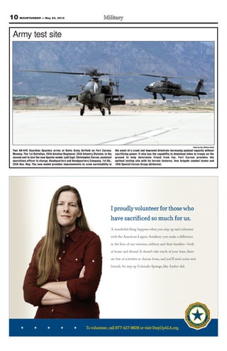 10 MOUNTAINEER — May 24, 2013
To volunteer, call 877-427-9626 or visit StepUpALA.org.
I proudly volunteer for those who
have sacrificed so much for us.
A wonderful thing happens when you step up and volunteer
with the American Legion Auxiliary: you make a diﬀerence
in the lives of our veterans, military and their families—both
at home and abroad. It doesn’t take much of your time, there
are lots of activities to choose from, and you’ll meet some new
friends. So step up Colorado Springs, like Amber did.
call 87teer,nuloo vTTo -9626 or visi-4277call 87 t StepUpALA.org.-9626 or visi
Photo by Sgt. William Smith
Army test site
Two AH-64E Guardian Apaches arrive at Butts Army Airfield on Fort Carson,
Monday. The 1st Battalion, 25th Aviation Regiment, 25th Infantry Division, is the
second unit to test the new Apache model, said Capt. Christopher Curran, assistant
operations officer in charge, Headquarters and Headquarters Company, 1st Bn.,
25th Avn. Reg. The new model provides improvements to crew survivability in
the event of a crash and improved drivetrain increasing payload capacity without
sacrificing power. It also has the capability to download video to troops on the
ground to help determine friend from foe. Fort Carson provides the
optimal testing site with its terrain features, four brigade combat teams and
10th Special Forces Group (Airborne).
 