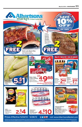 11May 24, 2013 — MOUNTAINEER
FREE
Buy 1, Get
Limit 1 Reward Per
Transaction
FREE
Buy 1, Get
Limit 1 Reward Per
Transaction
5for
$
1
Prices Effective 5/24/13 - 5/28/13 visit www.AlbertsonsMarket.com
4for
$
102for
$
4
Final
Price
When you Buy 4
with Minimum $25 Purchase
Buy 4 • Save $3 • Mix & Match!Buy 4 • Save $3 • Mix & Match!
4FOR988
248
When you Buy 4
Final Price
ea. 199
Limit 1 Reward per Transaction
When you Buy 4
Final Price
ea.
MILIT
A
RY DISCOUNT
W
EEK
Your Grocery Purchase
5/24 - 5/28/13
RAIN CHECK: We strive to have on hand sufﬁcient stock of advertised merchandise. If for any reason we are out of stock, a Rain Check will be issued enabling you to buy the item at the advertised price as soon as it becomes available, Savings may vary. Check price tag for details. We reserve the right to
limit quantities. Please, No Sales to Dealers. AVAILABILITY: Each of these advertised items is required to be readily available for sale at or below the advertised price in each Albertsons store except where speciﬁcally noted in this ad. © 2013 Albertsons, L.L.C, Albertsons, the Albertsons logo, the Savon
Pharmacy logo and the 10 for $10 logo are trademarks of New Albertson’s, Inc or its subsidiaries and is used under license. We reserve the right to correct printed errors.
052413_ROP_CS_M
tuy 1, GeB tuy 1, GeBt
FRE
uy 1, GeB
erd ParweLimit 1 R
actionansrT
EEer
t
FRE
uy 1, GeB
erd ParweLimit 1 R
actionansrT
BBuyuyuyuy 44 •• SSSavSavaveaveveve $$33 ••
Eer
arweLimit 1 R
•• MMMixMixixix && MaMaMaMatttctchh!!
actionansrd per Tar
55for
$
1
,eoksi, CepP
at7•Up or Shas
z.12 pk., 12 o
stiearieelect VS
a.9 e4.3e $ale PricS
Final
e
4
c
4
with Minimum $
4
ePric
FOR
uy 4ou Bhen yW
echas5 Pur2with Minimum $
4FOR988 s’ryereD
amee CrIc
.s2 qt5-71.
stiearieelect VS
eale PricS
a.3 e.23$ 248
uy 4ou Bhen yW
eFinal Pric
.ea
4
S
S
$
tle orsNe
s’eryeDr
seltievNo
.-6 ct4
stiearieelect VS
eale PricS
a.4 e7742.$ 199
uy 4ou Bhen yW
eFinal Pric
.ea
actionansrd per TarweLimit 1 R uy 4ou Bhen yW uy 4ou Bhen yW
sy’La
$ $
w NationaleHebr
s’or Nathan
sankrf FeeB z. or14 o11-
ectiv
s
ffs EePric
ﬁcient s
y’La
so ChipattoP
z..5 o10.5-9
stiearieelect VS
Limit 4
e on hand sufvo hae ttrive sCK: WAIN CHER
AILABILITYV. Asalero Des tale, No Seas. Pleslimit quantitie
ademarke tror $10 logo ary logo and the 10 fPharmac
/13 - 5
2
42/e 5ectiv
on w
for
$
4
asey ror an. If fechandised mertiserf advock otﬁcient s
ed tequirems is red ittisere advsf theach o: EAILABILITY
s and is ussidiaries sub, Inc or its’onstw Alberf Nes oademark
/13
ons
82//13 - 5
sued enabling y
stAlber
Puriﬁed
eratDrinking W
z.9 o4 pk., 16.2 4
ain Check will be isock, a Rtf se out oe aron w
erw the advale at or beloor sailable fvadily aeo be red t
ect printorro ce the right tversee r. Weensed under lics and is us
visit www
4
oon as it bec
for
$
10
e as sed prictiserem at the advo buy the itou tsued enabling y
e speciﬁct wherepcxe eortons sstach Albere in eed prictis
.sored errect print
onsMark
s
st.Albervisit www
. Check pric
ankrf FeeB z. or14 o11-
orkw Yf or Neeeark Ball PB
at ors or Meankryle FtS
sankry FeurkT z.16 o-14
949-$6..2ail $4teeg. RR
yary vvings maa, Sailablevs aomeoon as it bec
, AlberC, L.L.onsst013 Albered in this ad. © 2tally noe speciﬁc
om
ork
c.teonsMark
oe the right tversee r. Wailstor deag fe t. Check pric
onva, the Sons logost, the Alberonsst, Alber
S_MOP_C13_R4205
 