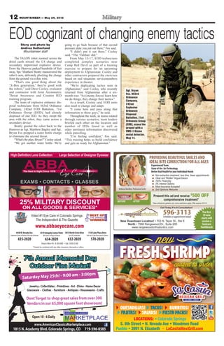 12 MOUNTAINEER — May 24, 2013
www.abbaeyecare.com
CONTACTS GLASSES
4430N.NevadaAve.
SouthwestCornerofGardenoftheGods&Nevada
635-2020
4319IntegrityCenterPoint
NWCornerofPowers&Barnes
634-2020
1813NorthCircleDrive
Circle&Constitution
632-2020
1130LakePlazaDrive
LakeAve&LakePlaza(nexttoCulvers)
578-2020
Voted #1 Eye Care in Colorado Springs
The Independent & The Gazette
25% MILITARY DISCOUNT
ON ALL GOODS & SERVICES*
QUESADILLAS! TACOS! BURRITOS!
FAJITAS! FIESTA PACKS!SALADS!
LOCATIONS:
596-3113Schedule an appointment today!
New Downtown Location!
North
www.rangewoodorthodontics.com
AFTERBEFORE
BethanyHamilton,ProfessionalSurfer
The first
10 new
starts will
receive a
Sonicare
Toothbrush
Non-extraction treatment, less time, fewer appointments
Clear and “Hidden” lingual braces
100% Financing
0% Interest Options
Most Insurance Accepted
2nd Opinions Welcome
*New orthodontic patients only, some restrictions apply. Offer expires 5/31/13
Call Today For A Consultation!
Present this ad and receive $
500 OFF
comprehensive treatment*
PROVIDINGBEAUTIFULSMILESAND
IDEALBITECORRECTIONFORALLAGES
ExperiencedTeam
State of the ArtTechnology
Better Oral Health for your Individual Needs
Sgt. Bryan
Fox, 663rd
Ordnance
Company,
242nd
Explosive
Ordnance
Disposal
Battalion, 71st
Ordnance Group
(EOD), scans the
ground with a
VMC-1 Gizmo
metal detector,
May 14.
EOD cognizant of changing enemy tacticsStory and photo by
Andrea Sutherland
Mountaineer staff
The TALON robot zoomed across the
dried earth toward the C4 charge and
secondary improvised explosive device.
From the Humvee parked hundreds of feet
away, Spc. Matthew Beatty maneuvered the
robot’s arm, delicately plucking the charge
from the ground via a thin wire.
“That’s one good thing about the
‘X-Box generation,’ they’re good with
the robots,” said Dave Cooley, evaluator
and contractor with Joint Asymmetric
Threat Awareness and Counter IED
training program.
The team of explosive ordnance dis-
posal technicians from 663rd Ordnance
Company, 242nd EOD Battalion, 71st
Ordnance Group (EOD), had already
disposed of one IED. As they swept the
area with the robot, they came across a
secondary device.
Beatty guided the robot back to the
Humvee as Sgt. Matthew Bagley and Sgt.
Bryan Fox prepped a water bottle charge
to eliminate the second threat.
“What’s the plan, Bryan?” Cooley asked.
“We got another water bottle. We’re
going to go back because of that second
pressure plate you put out there,” Fox said.
“I didn’t put it out there,” Cooley
said. “The ‘Taliban’ did.”
From May 13-17, EOD technicians
completed complex scenarios near
Camp Red Devil as part of a training
exercise to prepare for an upcoming
deployment to Afghanistan. Cooley and
other contractors prepared the exercises
based on real situations servicemembers
experience in theater.
“We’re duplicating tactics seen in
Afghanistan,” said Cooley, who recently
returned from Afghanistan after a six-
month tour. “As (enemy forces) learn how
we do things, they change their tactics.”
As a result, Cooley said, EOD units
also need to change and adapt.
“I come here and pass along that
information to these guys,” he said.
Throughout the week, as teams rotated
through various scenarios, team leaders
briefed each other on the location and
number of IEDs found as well as
other pertinent information discovered
while patrolling.
“I’m feeling confident,” Fox said.
“This training helps us build confidence
and gets us ready for Afghanistan.”
 