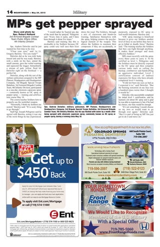 14 MOUNTAINEER — May 24, 2013
$ *
GetGetG
$
Get
*
or call (719) 574-1100!
o applyTTo
online with our easy-to-use Mor
to manage – you can apply and trac
olt c) a*054$
3 a10, 21y 3luJ
uor yoy flppA
or call (719) 574-1100!
tgage.com/Moro apply visit Ent
tgage Resource Centeronline with our easy-to-use Mor
k your loan applicationto manage – you can apply and trac
!gniso
eel fasiarppr auod ynufel rl’ed wn3 a
y 1 aan Meewten baoe Lgagtrot Mnr Eu
tgage
.tgage Resource Center
k your loan application
op tus (e
dny 1 a
naol ll. Aylpps anoitacifilaut qiderc
hcru, pgnicnanifen raoe lgagtrom
y 3lud Jna3102,1yan Meewteb
ofsnaolegagtron md oilar veffO*
ni. Flavorppt aiderl canio ft tcejbue srs an
f is oesahcrur ps oemod hnocef ss oesah
rebotcOybdesolcerahcihw,3102,1y 3
emohdeipuccorenwofoesahcrupehtr
|
.odarolon Cs iemon hg onicnan
dradnat. Sytreport pnemtsevn
nd oilat vor neff. O3102,13r
dettimbus snoitacilppahtiwse
COLORADO SPRINGS
PEDIATRIC DENTISTRY
Little People, Big Smiles
(719) 522-0123
9480 Briar Village Point, Suite 301
Technology with a Caring Touch
Specialized treatment planning for all ages
Treatment under conscious sedation and general-anesthesia
Digital radiography for pinpoint treatment plans and
reduced radiation exposure
Parents can stay with children during treatment
Most insurance accepted including Military and Medicaid
www.cspediatricdentistry.com
Jeff Kahl, DDS
Derek Kirkham, DDS
Zachary Houser, DMD
Welcoming New Patients
660SouthPointeCourt,
Suite100
719-596-2097
Now accepting appointments in our new location.
719-596-2097
660 South Pointe Court, Suite 100
MPs get pepper sprayedStory and photo by
Spc. Robert Holland
3rd Armored Brigade Combat
Team Public Affairs Office,
4th Infantry Division
Spc. Andrew Detwiler said he just
wanted his first time to be over.
“Close your eyes,” said 1st Lt.
Gregory Barslou. “Are you ready?”
Detwiler did as he was told, body
tensed and said he was ready. Barslou,
with a smile on his face, aimed the
small canister, gave the verbal warning
and squeezed the trigger. Immediately
a stream of pale yellow fluid hit
Detwiler right on the forehead — a
perfect hit.
Detwiler, along with the rest of the
military policemen assigned to the MP
Platoon, Headquarters and Headquarters
Company, 3rd Brigade Special Troops
Battalion, 3rd Armored Brigade Combat
Team, 4th Infantry Division, participated
in a one-day oleoresin capsicum spray
— commonly known as OC spray or
pepper spray — training and certifica-
tion course May 10.
The course teaches Soldiers how to
properly use the nonlethal weapon.
“Personally, I think my Soldiers are
scared,” Barslou said. “It’s a scary thing
to go through.”
Staff Sgt. Joseph Pellegrino said he
agreed with Barslou, noting it was one
of the worst things he has experienced.
“I would rather be Tasered any day
of the week than be sprayed,” Pellegrino
said. “Every time it sucks, and I have
been through it about five times.”
Barslou said training like this is
invaluable to his Soldiers because OC
spray could very well save their lives
down the road. The Soldiers, through
a mix of classroom and hands-on
training, familiarize themselves with
the spray, helping remove the psycho-
logical element of the weapon. This
allows the Soldiers to maintain their
composure if they are accidentally, or
purposely, exposed to OC spray in
real-world situations, Barslou said.
“(OC spray training) is beneficial
because it gives our Soldiers another
level of force to use before they have to
go to lethal or deadly force,” Barslou
said. “The training teaches the Soldiers
that they can fight through anything.
It makes them stronger and more
effective Soldiers.”
MPs must recertify with the spray
every three years to carry it. To be
certified as level 1, Pellegrino said
the Soldiers must be directly exposed
to the OC spray and then complete
various tasks such as calling for
backup, combatives and handcuffing
an aggressive individual. Level 2
certification consists of indirect
exposures for those who have already
completed level 1 training.
“It did not burn my eyes as bad as
I expected it to,” said Detwiler. “But
the burning sensation on my face was
a hundred times worse than I thought
it would be.”
Detwiler, who successfully completed
his initial level 1 certification, said he
learned a lot about OC spray and is glad
he was able to experience it, but, if he had
his choice, one time would be enough.
“It’s not something I would choose
on my own or would want to go
through ever again,” Detwiler said.
“But it is part of being an MP. You just
got to do it and move on.”
Spc. Andrew Detwiler, military policeman, MP Platoon, Headquarters and
Headquarters Company, 3rd Brigade Special Troops Battalion, 3rd Armored Brigade
Combat Team, 4th Infantry Division, has his eye flushed with water by a medic after
being sprayed with oleoresin capsicum spray, commonly known as OC spray or
pepper spray, during a training class May 10.
 