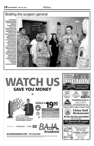 16 MOUNTAINEER — May 24, 2013
SAVE YOU MONEY
WATCH US
High-Speed Internet
Digital Cable TV
Digital Phone
WITH THE MOST
INCREDIBLE OFFERS!
ON ENTERTAINMENT SERVICES
starting at
STAND ALONE SERVICES
$
1995PER MONTH
BAJABROADBAND.COM 877.422.5282
*Pricing valid for new residential customers in wired, serviceable areas. The $19.95/month starting price applies to Baja’s stand-alone High-Speed Internet service. For complete pricing details for our Cable TV & Phone, and other rates and offers,
please contact us today. Offer terms, conditions and features are subject to change at the discretion of Baja Broadband at any time. Additional charges apply for taxes and fees and lease of modem, if required. Free installation, when applicable,
does not include custom wiring. Other restrictions may apply. Some services may not be available in all areas. © 2013 Baja Broadband. All rights reserved. Offer expires 5.31.13.
LIFEENTERTAINMENTConnect to SAVINGS
WATCWAT H USCH USWATSA
CWATOU MONEVE YAAV
H USCOU MONE
H USYOU MONE
High-Speed Internet
1$
STAND ALONE SERVICES
ting atrtas
High-Speed Internet
PER MONTH
59
91
NON E
INCREDIBLE OFFERS!
WITH THE MOST
SECIVRRVET SNEMNIAERTTATN
INCREDIBLE OFFERS!
WITH THE MOST
High-Speed Internet
Digital Cable TV
Digital Phone
INCREDIBLE OFFERS!
High-Speed Internet
Digital Cable TV
Digital Phone
ff
does not include custom wiring. Other restrictions may apply
fer terms, conditions and fea. Ofplease contact us today
*Pricing valid for new residential customers in wired, serviceable areas.
ADBAND.COMJABROAB
ENTERTConnect to
. Some services may not be available in all areas. © 2013 Baja Broadband.does not include custom wiring. Other restrictions may apply
fer terms, conditions and features are subject to change at the discretion of Baja Broadband at any time.
s stand-alone High-Speed Internet service. For complete pricing details for our CableThe $19.95/month starting price applies to Baja’*Pricing valid for new residential customers in wired, serviceable areas.
422.5282.877ADBAND.COM
AINMENTTERTTA VINGSSAAV
fffer expires 5.31.13.All rights reserved. Of. Some services may not be available in all areas. © 2013 Baja Broadband.
Additional charges apply for taxes and fees and lease of modem, if required. Free installation, when applicable,fer terms, conditions and features are subject to change at the discretion of Baja Broadband at any time.
s stand-alone High-Speed Internet service. For complete pricing details for our Cable
422.5282
FEIL
ff
Additional charges apply for taxes and fees and lease of modem, if required. Free installation, when applicable,
fers,TV & Phone, and other rates and ofs stand-alone High-Speed Internet service. For complete pricing details for our Cable
Pyramid Motors Auctions Co.
(Pueblo) 719-547-3585
(Fountain) 719-382-5151
PyramidAutoAuction.com
PUBLIC
& DEALER
AUCTION
AUTO
200-300unitstochoosefrom
everyauction.Cars,Pickups,
SUVs,RVs,BankRepos,etc…
Consignments
welcome!
1stand3rd
Saturday
905SantaFeAve.
Fountain,CO
2nd
Saturday
2751N.PuebloBlvd.
Pueblo,CO
Hours: Mon-Thurs 11am-9:30pm
Friday 11am-10pm
Saturday 12 noon -10pm
Sunday 4pm -9pm
China Doll
Restaurant
WeDeliverToFt.CarsonandwearejustminutesawayfromthePost!
10% Discount with coupon
Mon-Fri (11am-2pm)
579-8822 or 579-8833
3629 Star Ranch Rd.
(Delivery, Carryout and Dine-In)
*FREE Delivery - 4 Mile Radius
(Minimum $15 Order)
Open 7 Days a Week
All You Can Eat Lunch Buffet
HWY115
Ft. Carson
Main Gate
Photo by Sgt. 1st Class Jeff Troth
Briefing the surgeon general
Maj. Matthew
Angelidis, Evans Army
Community Hospital
Emergency
Department chief,
briefs Lt. Gen.
Patricia Horoho, Army
surgeon general and
commanding general
of the U.S. Army
Medical Command, on
his department’s
capabilities, May 15.
The ED was one of
several stops Horoho
made during her
hospital tour, which
she said brought
back memories of
when she started her
Army nursing career
here as a second
lieutenant. Horoho
briefed the hospital’s
senior staff on Army
Medicine’s new
System of Health
initiatives that focus
on maintaining,
restoring and
improving
beneficiaries’ health.
 