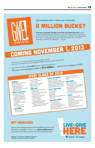 19May 24, 2013 — MOUNTAINEER
Every year, thousands of people in the Pikes Peak Region give back and get
involved with local nonproﬁts through a fun, eﬀective program with a simple motto:
Live Here. Give Here. To learn how you can help raise $1 million for the organizations
that make our community a better place, visit www.indygive.com. It’s the Give!
Campaign, powered by The Independent — and you!
We’re proud to introduce 60 dynamic local nonproﬁts, selected
from the most competitive group of applicants EVER, to form the Give! Class of 2013.
Since 2009, Give! has put $2.3 million into the hands of local charities.
This year, we’re going to make it $3.3 million — and we’re counting on YOU!
We are now seeking business and foundation partners for
this year’s campaign. Contact us at give@csindy.com for
an invite to our June preview event for friends of Give!
LIVE HERE. GIVE HERE.
Animals
All Breed Rescue & Training
Happy Cats Haven
Humane Society of the
Pikes Peak Region
Indigo Mountain Nature Center
Safe Place for Pets
Arts & Culture
Business of Art Center
Colorado Springs Youth
Symphony Association
Imagination Celebration
Independent Film Society
of Colorado
The Millibo Art Theatre
ModboCo
UCCS’ Galleries of
Contemporary Art
Big Ideas
Blue Star Recyclers
Citizens Project
Colorado Springs
Community Centers
Concrete Couch
Pikes Peak Urban Gardens
Public Market Project
Venetucci Farm
Families
Colorado Springs Therapeutic
Riding Center
Community Partnership Family
Resource Center
Community Partnership for
Child Development
Court Care for the
Pikes Peak Region
Fostering Hope Foundation
Ronald McDonald House
Charities of Southern Colorado
Special Kids Special Families
Great Outdoors
Catamount Institute
Friends of Cheyenne Cañon
Friends of Monument Valley Park
Medicine Wheel Trail Advocates
Rocky Mountain Field Institute
Trails and Open Space Coalition
Play Together
Incline Friends
Kids on Bikes
Sk8-Strong
StarFit Kids
Teller County Search and Rescue
UpaDowna
Helping Hands
Dream Centers of
Colorado Springs
Energy Resource Center
One Nation Walking Together
Partners in Housing
PlayDate Behavioral Interventions
Silver Key Senior Services
Springs Rescue Mission
TESSA
Wellness
Mission Medical Clinic
National Alliance on
Mental Illness - Colorado Springs
Pikes Peak Suicide Prevention
Pikes Peak Therapeutic
Riding Center
Project Angel Heart
Southern Colorado AIDS Project
Youth
Atlas Preparatory School
CASA of the Pikes Peak Region
Safe Passage
Colorado Springs Teen Court
The Dale House Project
Kidpower of Colorado
Peak Education
Urban Peak Colorado Springs
Give! Class of 2013
Coming november 1, 2013
EVER WONDERED WHAT IT FEELS LIKE TO GIVE AWAY
A MILLION BUCKS?
LIVE
HERE
GIVE+
/IndyGive @indygive
GET INVOLVED!
IndyGive! is under the charitable umbrella of
The Pikes Peak Community Foundation
 